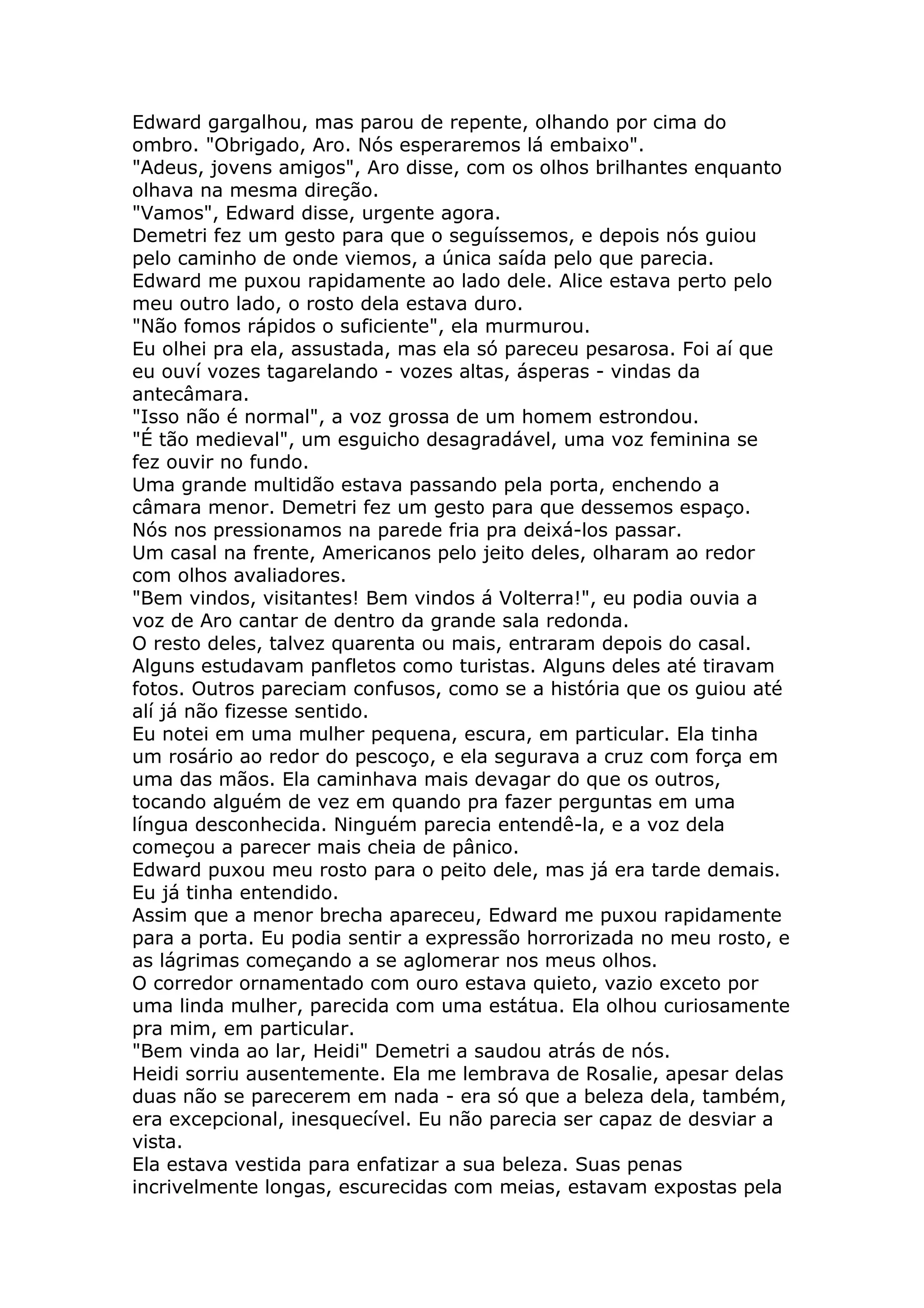 Edward gargalhou, mas parou de repente, olhando por cima do
ombro. "Obrigado, Aro. Nós esperaremos lá embaixo".
"Adeus, jovens amigos", Aro disse, com os olhos brilhantes enquanto
olhava na mesma direção.
"Vamos", Edward disse, urgente agora.
Demetri fez um gesto para que o seguíssemos, e depois nós guiou
pelo caminho de onde viemos, a única saída pelo que parecia.
Edward me puxou rapidamente ao lado dele. Alice estava perto pelo
meu outro lado, o rosto dela estava duro.
"Não fomos rápidos o suficiente", ela murmurou.
Eu olhei pra ela, assustada, mas ela só pareceu pesarosa. Foi aí que
eu ouví vozes tagarelando - vozes altas, ásperas - vindas da
antecâmara.
"Isso não é normal", a voz grossa de um homem estrondou.
"É tão medieval", um esguicho desagradável, uma voz feminina se
fez ouvir no fundo.
Uma grande multidão estava passando pela porta, enchendo a
câmara menor. Demetri fez um gesto para que dessemos espaço.
Nós nos pressionamos na parede fria pra deixá-los passar.
Um casal na frente, Americanos pelo jeito deles, olharam ao redor
com olhos avaliadores.
"Bem vindos, visitantes! Bem vindos á Volterra!", eu podia ouvia a
voz de Aro cantar de dentro da grande sala redonda.
O resto deles, talvez quarenta ou mais, entraram depois do casal.
Alguns estudavam panfletos como turistas. Alguns deles até tiravam
fotos. Outros pareciam confusos, como se a história que os guiou até
alí já não fizesse sentido.
Eu notei em uma mulher pequena, escura, em particular. Ela tinha
um rosário ao redor do pescoço, e ela segurava a cruz com força em
uma das mãos. Ela caminhava mais devagar do que os outros,
tocando alguém de vez em quando pra fazer perguntas em uma
língua desconhecida. Ninguém parecia entendê-la, e a voz dela
começou a parecer mais cheia de pânico.
Edward puxou meu rosto para o peito dele, mas já era tarde demais.
Eu já tinha entendido.
Assim que a menor brecha apareceu, Edward me puxou rapidamente
para a porta. Eu podia sentir a expressão horrorizada no meu rosto, e
as lágrimas começando a se aglomerar nos meus olhos.
O corredor ornamentado com ouro estava quieto, vazio exceto por
uma linda mulher, parecida com uma estátua. Ela olhou curiosamente
pra mim, em particular.
"Bem vinda ao lar, Heidi" Demetri a saudou atrás de nós.
Heidi sorriu ausentemente. Ela me lembrava de Rosalie, apesar delas
duas não se parecerem em nada - era só que a beleza dela, também,
era excepcional, inesquecível. Eu não parecia ser capaz de desviar a
vista.
Ela estava vestida para enfatizar a sua beleza. Suas penas
incrivelmente longas, escurecidas com meias, estavam expostas pela
 