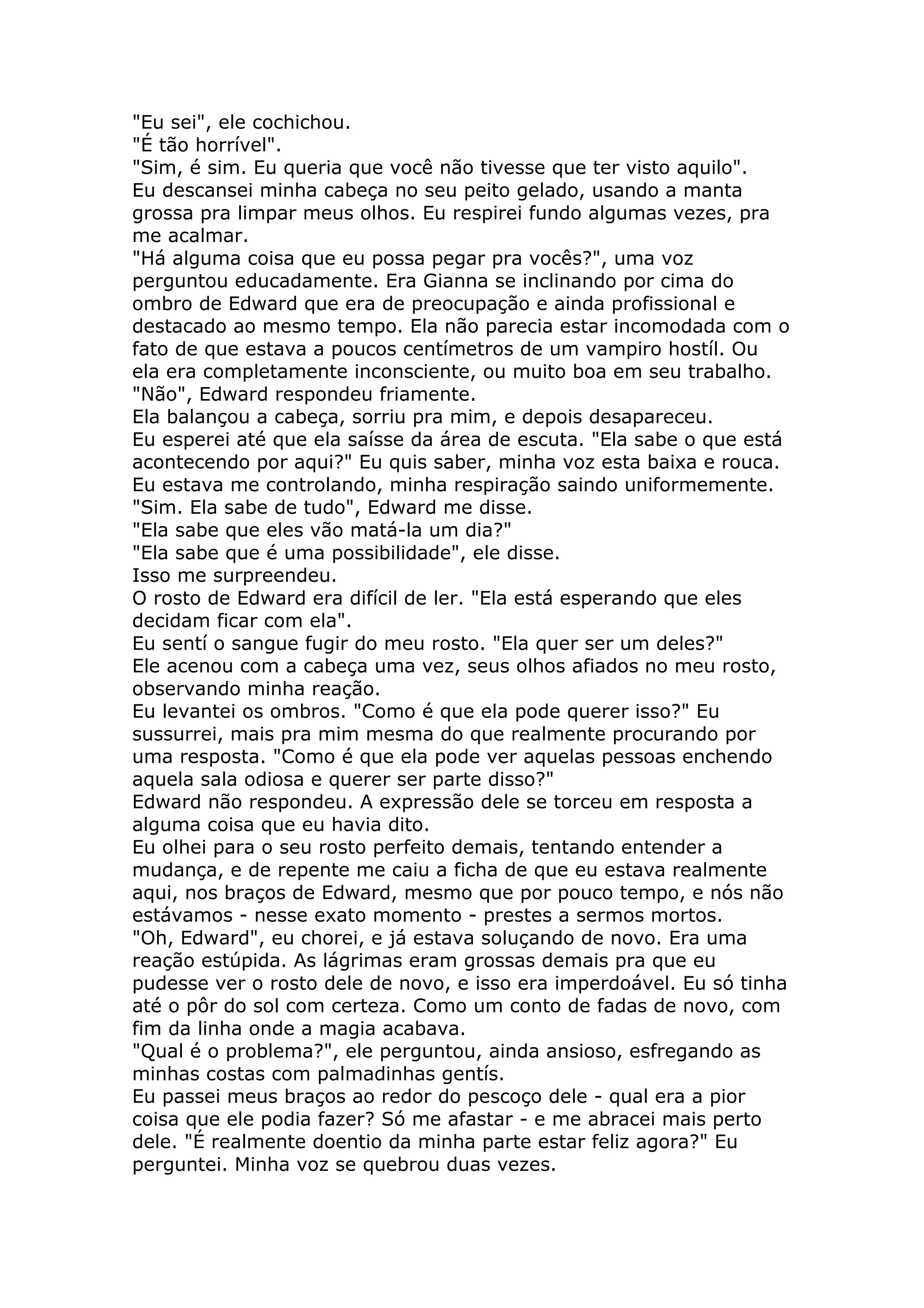"Eu sei", ele cochichou.
"É tão horrível".
"Sim, é sim. Eu queria que você não tivesse que ter visto aquilo".
Eu descansei minha cabeça no seu peito gelado, usando a manta
grossa pra limpar meus olhos. Eu respirei fundo algumas vezes, pra
me acalmar.
"Há alguma coisa que eu possa pegar pra vocês?", uma voz
perguntou educadamente. Era Gianna se inclinando por cima do
ombro de Edward que era de preocupação e ainda profissional e
destacado ao mesmo tempo. Ela não parecia estar incomodada com o
fato de que estava a poucos centímetros de um vampiro hostíl. Ou
ela era completamente inconsciente, ou muito boa em seu trabalho.
"Não", Edward respondeu friamente.
Ela balançou a cabeça, sorriu pra mim, e depois desapareceu.
Eu esperei até que ela saísse da área de escuta. "Ela sabe o que está
acontecendo por aqui?" Eu quis saber, minha voz esta baixa e rouca.
Eu estava me controlando, minha respiração saindo uniformemente.
"Sim. Ela sabe de tudo", Edward me disse.
"Ela sabe que eles vão matá-la um dia?"
"Ela sabe que é uma possibilidade", ele disse.
Isso me surpreendeu.
O rosto de Edward era difícil de ler. "Ela está esperando que eles
decidam ficar com ela".
Eu sentí o sangue fugir do meu rosto. "Ela quer ser um deles?"
Ele acenou com a cabeça uma vez, seus olhos afiados no meu rosto,
observando minha reação.
Eu levantei os ombros. "Como é que ela pode querer isso?" Eu
sussurrei, mais pra mim mesma do que realmente procurando por
uma resposta. "Como é que ela pode ver aquelas pessoas enchendo
aquela sala odiosa e querer ser parte disso?"
Edward não respondeu. A expressão dele se torceu em resposta a
alguma coisa que eu havia dito.
Eu olhei para o seu rosto perfeito demais, tentando entender a
mudança, e de repente me caiu a ficha de que eu estava realmente
aqui, nos braços de Edward, mesmo que por pouco tempo, e nós não
estávamos - nesse exato momento - prestes a sermos mortos.
"Oh, Edward", eu chorei, e já estava soluçando de novo. Era uma
reação estúpida. As lágrimas eram grossas demais pra que eu
pudesse ver o rosto dele de novo, e isso era imperdoável. Eu só tinha
até o pôr do sol com certeza. Como um conto de fadas de novo, com
fim da linha onde a magia acabava.
"Qual é o problema?", ele perguntou, ainda ansioso, esfregando as
minhas costas com palmadinhas gentís.
Eu passei meus braços ao redor do pescoço dele - qual era a pior
coisa que ele podia fazer? Só me afastar - e me abracei mais perto
dele. "É realmente doentio da minha parte estar feliz agora?" Eu
perguntei. Minha voz se quebrou duas vezes.
 