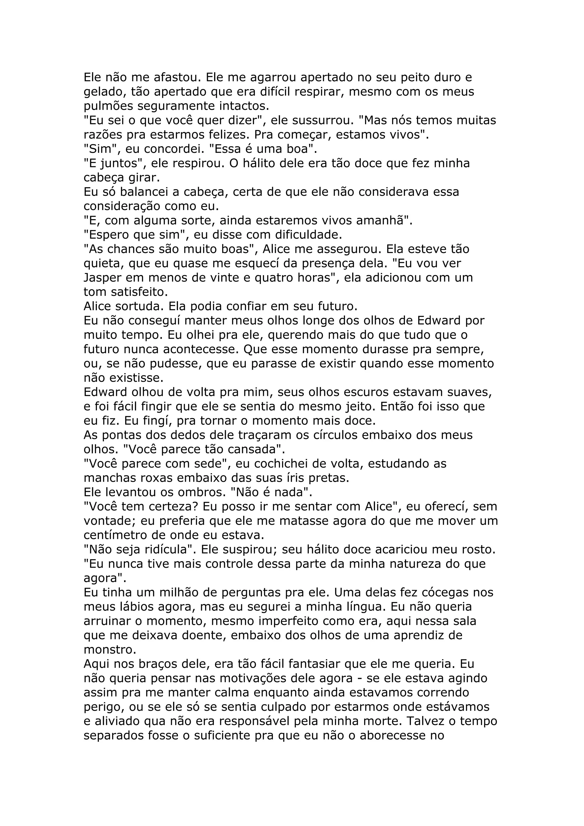Ele não me afastou. Ele me agarrou apertado no seu peito duro e
gelado, tão apertado que era difícil respirar, mesmo com os meus
pulmões seguramente intactos.
"Eu sei o que você quer dizer", ele sussurrou. "Mas nós temos muitas
razões pra estarmos felizes. Pra começar, estamos vivos".
"Sim", eu concordei. "Essa é uma boa".
"E juntos", ele respirou. O hálito dele era tão doce que fez minha
cabeça girar.
Eu só balancei a cabeça, certa de que ele não considerava essa
consideração como eu.
"E, com alguma sorte, ainda estaremos vivos amanhã".
"Espero que sim", eu disse com dificuldade.
"As chances são muito boas", Alice me assegurou. Ela esteve tão
quieta, que eu quase me esquecí da presença dela. "Eu vou ver
Jasper em menos de vinte e quatro horas", ela adicionou com um
tom satisfeito.
Alice sortuda. Ela podia confiar em seu futuro.
Eu não conseguí manter meus olhos longe dos olhos de Edward por
muito tempo. Eu olhei pra ele, querendo mais do que tudo que o
futuro nunca acontecesse. Que esse momento durasse pra sempre,
ou, se não pudesse, que eu parasse de existir quando esse momento
não existisse.
Edward olhou de volta pra mim, seus olhos escuros estavam suaves,
e foi fácil fingir que ele se sentia do mesmo jeito. Então foi isso que
eu fiz. Eu fingí, pra tornar o momento mais doce.
As pontas dos dedos dele traçaram os círculos embaixo dos meus
olhos. "Você parece tão cansada".
"Você parece com sede", eu cochichei de volta, estudando as
manchas roxas embaixo das suas íris pretas.
Ele levantou os ombros. "Não é nada".
"Você tem certeza? Eu posso ir me sentar com Alice", eu oferecí, sem
vontade; eu preferia que ele me matasse agora do que me mover um
centímetro de onde eu estava.
"Não seja ridícula". Ele suspirou; seu hálito doce acariciou meu rosto.
"Eu nunca tive mais controle dessa parte da minha natureza do que
agora".
Eu tinha um milhão de perguntas pra ele. Uma delas fez cócegas nos
meus lábios agora, mas eu segurei a minha língua. Eu não queria
arruinar o momento, mesmo imperfeito como era, aqui nessa sala
que me deixava doente, embaixo dos olhos de uma aprendiz de
monstro.
Aqui nos braços dele, era tão fácil fantasiar que ele me queria. Eu
não queria pensar nas motivações dele agora - se ele estava agindo
assim pra me manter calma enquanto ainda estavamos correndo
perigo, ou se ele só se sentia culpado por estarmos onde estávamos
e aliviado qua não era responsável pela minha morte. Talvez o tempo
separados fosse o suficiente pra que eu não o aborecesse no
 