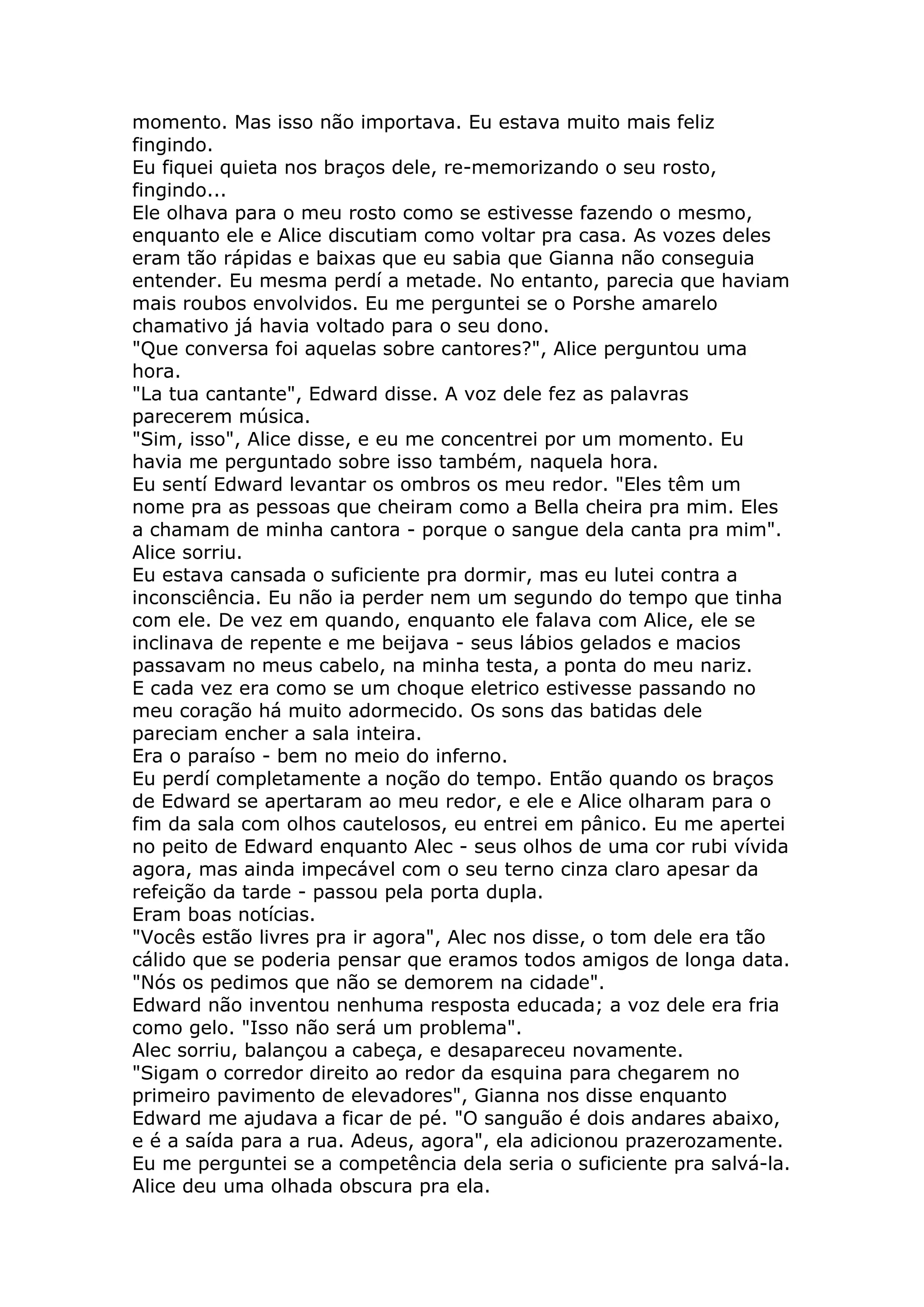 momento. Mas isso não importava. Eu estava muito mais feliz
fingindo.
Eu fiquei quieta nos braços dele, re-memorizando o seu rosto,
fingindo...
Ele olhava para o meu rosto como se estivesse fazendo o mesmo,
enquanto ele e Alice discutiam como voltar pra casa. As vozes deles
eram tão rápidas e baixas que eu sabia que Gianna não conseguia
entender. Eu mesma perdí a metade. No entanto, parecia que haviam
mais roubos envolvidos. Eu me perguntei se o Porshe amarelo
chamativo já havia voltado para o seu dono.
"Que conversa foi aquelas sobre cantores?", Alice perguntou uma
hora.
"La tua cantante", Edward disse. A voz dele fez as palavras
parecerem música.
"Sim, isso", Alice disse, e eu me concentrei por um momento. Eu
havia me perguntado sobre isso também, naquela hora.
Eu sentí Edward levantar os ombros os meu redor. "Eles têm um
nome pra as pessoas que cheiram como a Bella cheira pra mim. Eles
a chamam de minha cantora - porque o sangue dela canta pra mim".
Alice sorriu.
Eu estava cansada o suficiente pra dormir, mas eu lutei contra a
inconsciência. Eu não ia perder nem um segundo do tempo que tinha
com ele. De vez em quando, enquanto ele falava com Alice, ele se
inclinava de repente e me beijava - seus lábios gelados e macios
passavam no meus cabelo, na minha testa, a ponta do meu nariz.
E cada vez era como se um choque eletrico estivesse passando no
meu coração há muito adormecido. Os sons das batidas dele
pareciam encher a sala inteira.
Era o paraíso - bem no meio do inferno.
Eu perdí completamente a noção do tempo. Então quando os braços
de Edward se apertaram ao meu redor, e ele e Alice olharam para o
fim da sala com olhos cautelosos, eu entrei em pânico. Eu me apertei
no peito de Edward enquanto Alec - seus olhos de uma cor rubi vívida
agora, mas ainda impecável com o seu terno cinza claro apesar da
refeição da tarde - passou pela porta dupla.
Eram boas notícias.
"Vocês estão livres pra ir agora", Alec nos disse, o tom dele era tão
cálido que se poderia pensar que eramos todos amigos de longa data.
"Nós os pedimos que não se demorem na cidade".
Edward não inventou nenhuma resposta educada; a voz dele era fria
como gelo. "Isso não será um problema".
Alec sorriu, balançou a cabeça, e desapareceu novamente.
"Sigam o corredor direito ao redor da esquina para chegarem no
primeiro pavimento de elevadores", Gianna nos disse enquanto
Edward me ajudava a ficar de pé. "O sanguão é dois andares abaixo,
e é a saída para a rua. Adeus, agora", ela adicionou prazerozamente.
Eu me perguntei se a competência dela seria o suficiente pra salvá-la.
Alice deu uma olhada obscura pra ela.
 