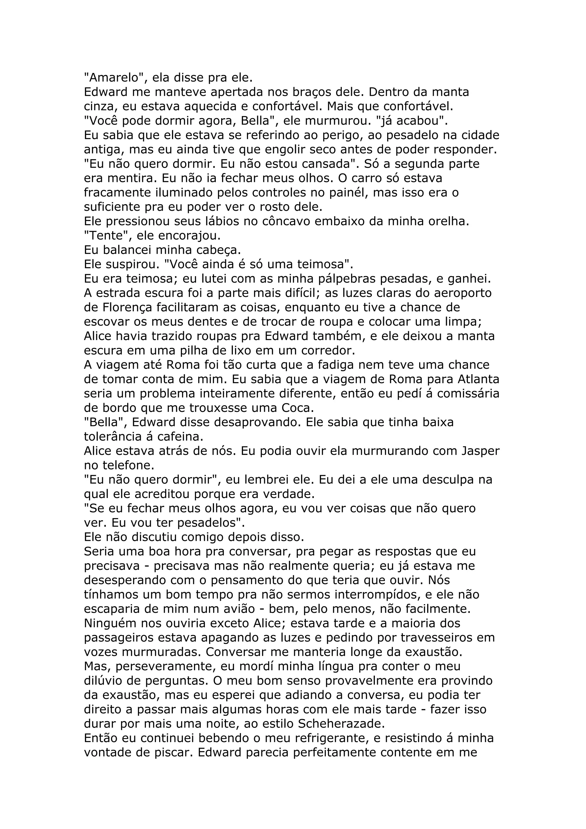 "Amarelo", ela disse pra ele.
Edward me manteve apertada nos braços dele. Dentro da manta
cinza, eu estava aquecida e confortável. Mais que confortável.
"Você pode dormir agora, Bella", ele murmurou. "já acabou".
Eu sabia que ele estava se referindo ao perigo, ao pesadelo na cidade
antiga, mas eu ainda tive que engolir seco antes de poder responder.
"Eu não quero dormir. Eu não estou cansada". Só a segunda parte
era mentira. Eu não ia fechar meus olhos. O carro só estava
fracamente iluminado pelos controles no painél, mas isso era o
suficiente pra eu poder ver o rosto dele.
Ele pressionou seus lábios no côncavo embaixo da minha orelha.
"Tente", ele encorajou.
Eu balancei minha cabeça.
Ele suspirou. "Você ainda é só uma teimosa".
Eu era teimosa; eu lutei com as minha pálpebras pesadas, e ganhei.
A estrada escura foi a parte mais difícil; as luzes claras do aeroporto
de Florença facilitaram as coisas, enquanto eu tive a chance de
escovar os meus dentes e de trocar de roupa e colocar uma limpa;
Alice havia trazido roupas pra Edward também, e ele deixou a manta
escura em uma pilha de lixo em um corredor.
A viagem até Roma foi tão curta que a fadiga nem teve uma chance
de tomar conta de mim. Eu sabia que a viagem de Roma para Atlanta
seria um problema inteiramente diferente, então eu pedí á comissária
de bordo que me trouxesse uma Coca.
"Bella", Edward disse desaprovando. Ele sabia que tinha baixa
tolerância á cafeina.
Alice estava atrás de nós. Eu podia ouvir ela murmurando com Jasper
no telefone.
"Eu não quero dormir", eu lembrei ele. Eu dei a ele uma desculpa na
qual ele acreditou porque era verdade.
"Se eu fechar meus olhos agora, eu vou ver coisas que não quero
ver. Eu vou ter pesadelos".
Ele não discutiu comigo depois disso.
Seria uma boa hora pra conversar, pra pegar as respostas que eu
precisava - precisava mas não realmente queria; eu já estava me
desesperando com o pensamento do que teria que ouvir. Nós
tínhamos um bom tempo pra não sermos interrompídos, e ele não
escaparia de mim num avião - bem, pelo menos, não facilmente.
Ninguém nos ouviria exceto Alice; estava tarde e a maioria dos
passageiros estava apagando as luzes e pedindo por travesseiros em
vozes murmuradas. Conversar me manteria longe da exaustão.
Mas, perseveramente, eu mordí minha língua pra conter o meu
dilúvio de perguntas. O meu bom senso provavelmente era provindo
da exaustão, mas eu esperei que adiando a conversa, eu podia ter
direito a passar mais algumas horas com ele mais tarde - fazer isso
durar por mais uma noite, ao estilo Scheherazade.
Então eu continuei bebendo o meu refrigerante, e resistindo á minha
vontade de piscar. Edward parecia perfeitamente contente em me
 