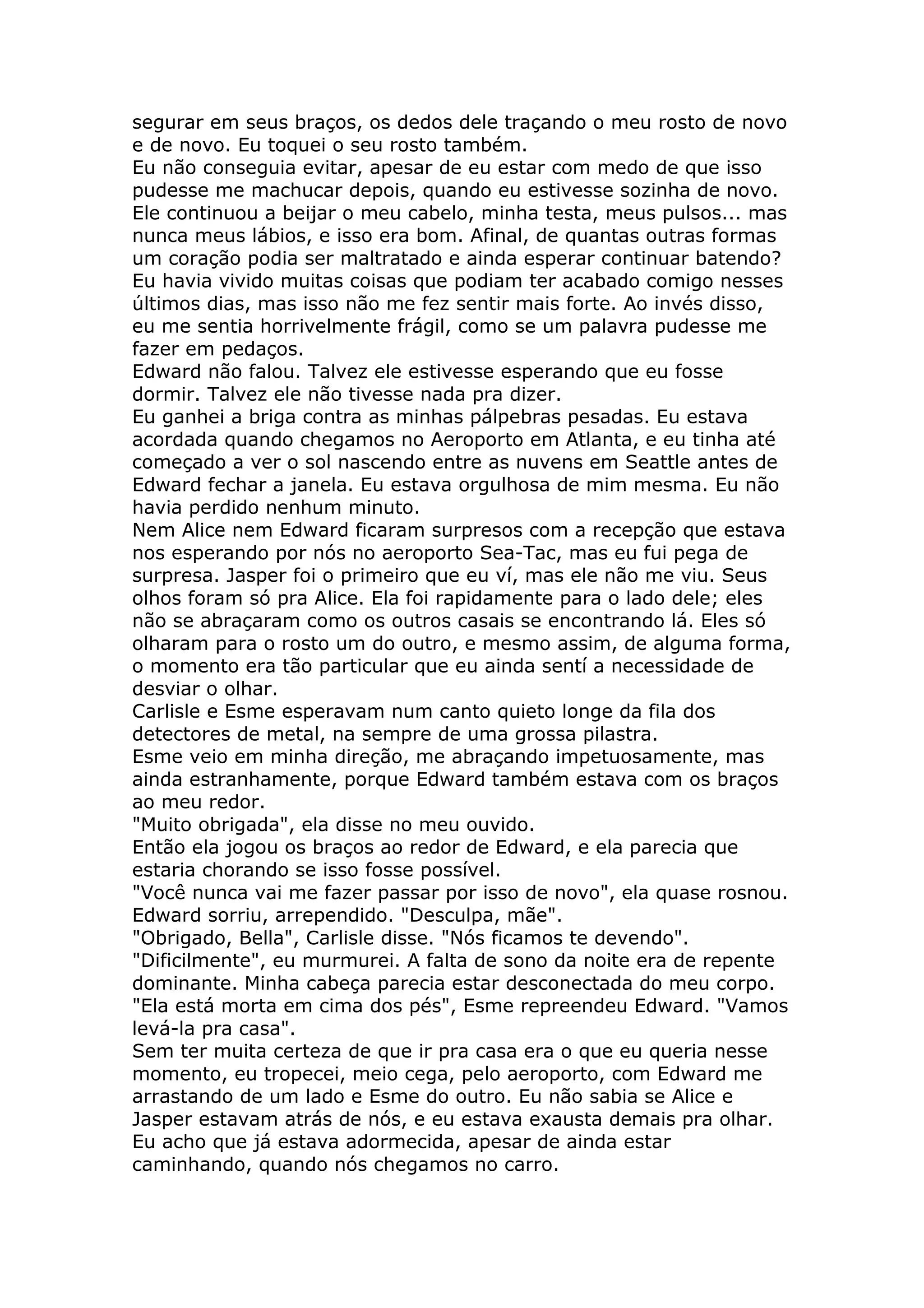 segurar em seus braços, os dedos dele traçando o meu rosto de novo
e de novo. Eu toquei o seu rosto também.
Eu não conseguia evitar, apesar de eu estar com medo de que isso
pudesse me machucar depois, quando eu estivesse sozinha de novo.
Ele continuou a beijar o meu cabelo, minha testa, meus pulsos... mas
nunca meus lábios, e isso era bom. Afinal, de quantas outras formas
um coração podia ser maltratado e ainda esperar continuar batendo?
Eu havia vivido muitas coisas que podiam ter acabado comigo nesses
últimos dias, mas isso não me fez sentir mais forte. Ao invés disso,
eu me sentia horrivelmente frágil, como se um palavra pudesse me
fazer em pedaços.
Edward não falou. Talvez ele estivesse esperando que eu fosse
dormir. Talvez ele não tivesse nada pra dizer.
Eu ganhei a briga contra as minhas pálpebras pesadas. Eu estava
acordada quando chegamos no Aeroporto em Atlanta, e eu tinha até
começado a ver o sol nascendo entre as nuvens em Seattle antes de
Edward fechar a janela. Eu estava orgulhosa de mim mesma. Eu não
havia perdido nenhum minuto.
Nem Alice nem Edward ficaram surpresos com a recepção que estava
nos esperando por nós no aeroporto Sea-Tac, mas eu fui pega de
surpresa. Jasper foi o primeiro que eu ví, mas ele não me viu. Seus
olhos foram só pra Alice. Ela foi rapidamente para o lado dele; eles
não se abraçaram como os outros casais se encontrando lá. Eles só
olharam para o rosto um do outro, e mesmo assim, de alguma forma,
o momento era tão particular que eu ainda sentí a necessidade de
desviar o olhar.
Carlisle e Esme esperavam num canto quieto longe da fila dos
detectores de metal, na sempre de uma grossa pilastra.
Esme veio em minha direção, me abraçando impetuosamente, mas
ainda estranhamente, porque Edward também estava com os braços
ao meu redor.
"Muito obrigada", ela disse no meu ouvido.
Então ela jogou os braços ao redor de Edward, e ela parecia que
estaria chorando se isso fosse possível.
"Você nunca vai me fazer passar por isso de novo", ela quase rosnou.
Edward sorriu, arrependido. "Desculpa, mãe".
"Obrigado, Bella", Carlisle disse. "Nós ficamos te devendo".
"Dificilmente", eu murmurei. A falta de sono da noite era de repente
dominante. Minha cabeça parecia estar desconectada do meu corpo.
"Ela está morta em cima dos pés", Esme repreendeu Edward. "Vamos
levá-la pra casa".
Sem ter muita certeza de que ir pra casa era o que eu queria nesse
momento, eu tropecei, meio cega, pelo aeroporto, com Edward me
arrastando de um lado e Esme do outro. Eu não sabia se Alice e
Jasper estavam atrás de nós, e eu estava exausta demais pra olhar.
Eu acho que já estava adormecida, apesar de ainda estar
caminhando, quando nós chegamos no carro.
 