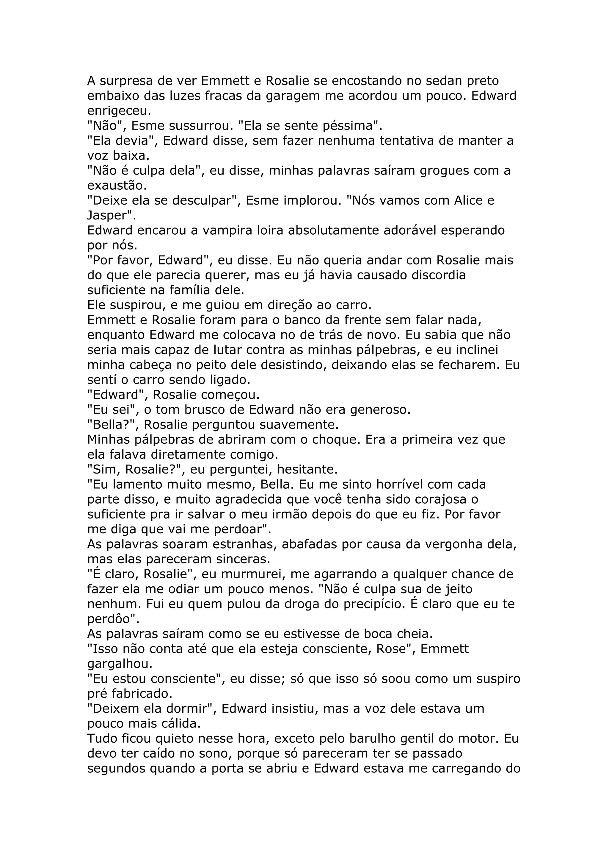 A surpresa de ver Emmett e Rosalie se encostando no sedan preto
embaixo das luzes fracas da garagem me acordou um pouco. Edward
enrigeceu.
"Não", Esme sussurrou. "Ela se sente péssima".
"Ela devia", Edward disse, sem fazer nenhuma tentativa de manter a
voz baixa.
"Não é culpa dela", eu disse, minhas palavras saíram grogues com a
exaustão.
"Deixe ela se desculpar", Esme implorou. "Nós vamos com Alice e
Jasper".
Edward encarou a vampira loira absolutamente adorável esperando
por nós.
"Por favor, Edward", eu disse. Eu não queria andar com Rosalie mais
do que ele parecia querer, mas eu já havia causado discordia
suficiente na família dele.
Ele suspirou, e me guiou em direção ao carro.
Emmett e Rosalie foram para o banco da frente sem falar nada,
enquanto Edward me colocava no de trás de novo. Eu sabia que não
seria mais capaz de lutar contra as minhas pálpebras, e eu inclinei
minha cabeça no peito dele desistindo, deixando elas se fecharem. Eu
sentí o carro sendo ligado.
"Edward", Rosalie começou.
"Eu sei", o tom brusco de Edward não era generoso.
"Bella?", Rosalie perguntou suavemente.
Minhas pálpebras de abriram com o choque. Era a primeira vez que
ela falava diretamente comigo.
"Sim, Rosalie?", eu perguntei, hesitante.
"Eu lamento muito mesmo, Bella. Eu me sinto horrível com cada
parte disso, e muito agradecida que você tenha sido corajosa o
suficiente pra ir salvar o meu irmão depois do que eu fiz. Por favor
me diga que vai me perdoar".
As palavras soaram estranhas, abafadas por causa da vergonha dela,
mas elas pareceram sinceras.
"É claro, Rosalie", eu murmurei, me agarrando a qualquer chance de
fazer ela me odiar um pouco menos. "Não é culpa sua de jeito
nenhum. Fui eu quem pulou da droga do precipício. É claro que eu te
perdôo".
As palavras saíram como se eu estivesse de boca cheia.
"Isso não conta até que ela esteja consciente, Rose", Emmett
gargalhou.
"Eu estou consciente", eu disse; só que isso só soou como um suspiro
pré fabricado.
"Deixem ela dormir", Edward insistiu, mas a voz dele estava um
pouco mais cálida.
Tudo ficou quieto nesse hora, exceto pelo barulho gentil do motor. Eu
devo ter caído no sono, porque só pareceram ter se passado
segundos quando a porta se abriu e Edward estava me carregando do
 