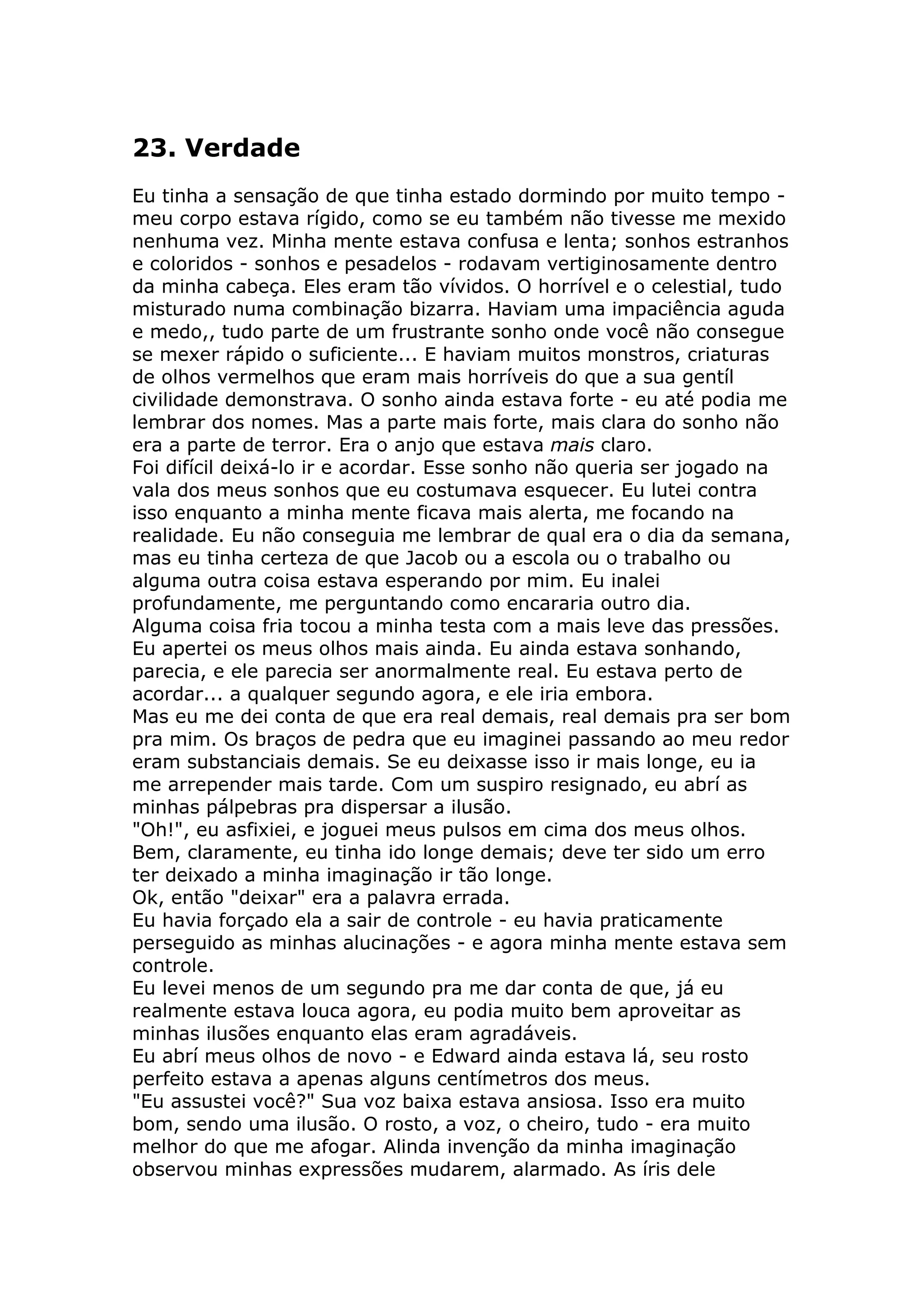 23. Verdade
Eu tinha a sensação de que tinha estado dormindo por muito tempo -
meu corpo estava rígido, como se eu também não tivesse me mexido
nenhuma vez. Minha mente estava confusa e lenta; sonhos estranhos
e coloridos - sonhos e pesadelos - rodavam vertiginosamente dentro
da minha cabeça. Eles eram tão vívidos. O horrível e o celestial, tudo
misturado numa combinação bizarra. Haviam uma impaciência aguda
e medo,, tudo parte de um frustrante sonho onde você não consegue
se mexer rápido o suficiente... E haviam muitos monstros, criaturas
de olhos vermelhos que eram mais horríveis do que a sua gentíl
civilidade demonstrava. O sonho ainda estava forte - eu até podia me
lembrar dos nomes. Mas a parte mais forte, mais clara do sonho não
era a parte de terror. Era o anjo que estava mais claro.
Foi difícil deixá-lo ir e acordar. Esse sonho não queria ser jogado na
vala dos meus sonhos que eu costumava esquecer. Eu lutei contra
isso enquanto a minha mente ficava mais alerta, me focando na
realidade. Eu não conseguia me lembrar de qual era o dia da semana,
mas eu tinha certeza de que Jacob ou a escola ou o trabalho ou
alguma outra coisa estava esperando por mim. Eu inalei
profundamente, me perguntando como encararia outro dia.
Alguma coisa fria tocou a minha testa com a mais leve das pressões.
Eu apertei os meus olhos mais ainda. Eu ainda estava sonhando,
parecia, e ele parecia ser anormalmente real. Eu estava perto de
acordar... a qualquer segundo agora, e ele iria embora.
Mas eu me dei conta de que era real demais, real demais pra ser bom
pra mim. Os braços de pedra que eu imaginei passando ao meu redor
eram substanciais demais. Se eu deixasse isso ir mais longe, eu ia
me arrepender mais tarde. Com um suspiro resignado, eu abrí as
minhas pálpebras pra dispersar a ilusão.
"Oh!", eu asfixiei, e joguei meus pulsos em cima dos meus olhos.
Bem, claramente, eu tinha ido longe demais; deve ter sido um erro
ter deixado a minha imaginação ir tão longe.
Ok, então "deixar" era a palavra errada.
Eu havia forçado ela a sair de controle - eu havia praticamente
perseguido as minhas alucinações - e agora minha mente estava sem
controle.
Eu levei menos de um segundo pra me dar conta de que, já eu
realmente estava louca agora, eu podia muito bem aproveitar as
minhas ilusões enquanto elas eram agradáveis.
Eu abrí meus olhos de novo - e Edward ainda estava lá, seu rosto
perfeito estava a apenas alguns centímetros dos meus.
"Eu assustei você?" Sua voz baixa estava ansiosa. Isso era muito
bom, sendo uma ilusão. O rosto, a voz, o cheiro, tudo - era muito
melhor do que me afogar. Alinda invenção da minha imaginação
observou minhas expressões mudarem, alarmado. As íris dele
 