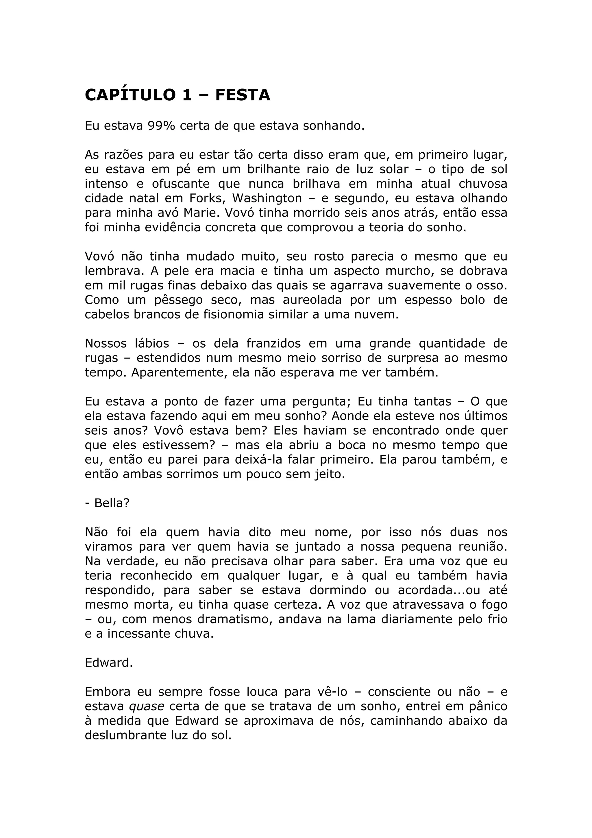 CAPÍTULO 1 – FESTA
Eu estava 99% certa de que estava sonhando.

As razões para eu estar tão certa disso eram que, em primeiro lugar,
eu estava em pé em um brilhante raio de luz solar – o tipo de sol
intenso e ofuscante que nunca brilhava em minha atual chuvosa
cidade natal em Forks, Washington – e segundo, eu estava olhando
para minha avó Marie. Vovó tinha morrido seis anos atrás, então essa
foi minha evidência concreta que comprovou a teoria do sonho.

Vovó não tinha mudado muito, seu rosto parecia o mesmo que eu
lembrava. A pele era macia e tinha um aspecto murcho, se dobrava
em mil rugas finas debaixo das quais se agarrava suavemente o osso.
Como um pêssego seco, mas aureolada por um espesso bolo de
cabelos brancos de fisionomia similar a uma nuvem.

Nossos lábios – os dela franzidos em uma grande quantidade de
rugas – estendidos num mesmo meio sorriso de surpresa ao mesmo
tempo. Aparentemente, ela não esperava me ver também.

Eu estava a ponto de fazer uma pergunta; Eu tinha tantas – O que
ela estava fazendo aqui em meu sonho? Aonde ela esteve nos últimos
seis anos? Vovô estava bem? Eles haviam se encontrado onde quer
que eles estivessem? – mas ela abriu a boca no mesmo tempo que
eu, então eu parei para deixá-la falar primeiro. Ela parou também, e
então ambas sorrimos um pouco sem jeito.

- Bella?

Não foi ela quem havia dito meu nome, por isso nós duas nos
viramos para ver quem havia se juntado a nossa pequena reunião.
Na verdade, eu não precisava olhar para saber. Era uma voz que eu
teria reconhecido em qualquer lugar, e à qual eu também havia
respondido, para saber se estava dormindo ou acordada...ou até
mesmo morta, eu tinha quase certeza. A voz que atravessava o fogo
– ou, com menos dramatismo, andava na lama diariamente pelo frio
e a incessante chuva.

Edward.

Embora eu sempre fosse louca para vê-lo – consciente ou não – e
estava quase certa de que se tratava de um sonho, entrei em pânico
à medida que Edward se aproximava de nós, caminhando abaixo da
deslumbrante luz do sol.
 