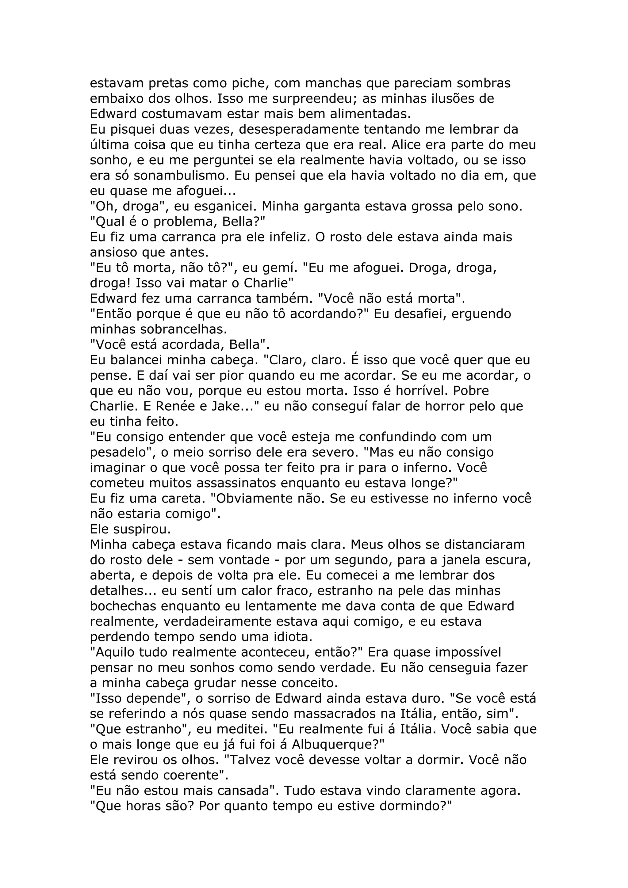estavam pretas como piche, com manchas que pareciam sombras
embaixo dos olhos. Isso me surpreendeu; as minhas ilusões de
Edward costumavam estar mais bem alimentadas.
Eu pisquei duas vezes, desesperadamente tentando me lembrar da
última coisa que eu tinha certeza que era real. Alice era parte do meu
sonho, e eu me perguntei se ela realmente havia voltado, ou se isso
era só sonambulismo. Eu pensei que ela havia voltado no dia em, que
eu quase me afoguei...
"Oh, droga", eu esganicei. Minha garganta estava grossa pelo sono.
"Qual é o problema, Bella?"
Eu fiz uma carranca pra ele infeliz. O rosto dele estava ainda mais
ansioso que antes.
"Eu tô morta, não tô?", eu gemí. "Eu me afoguei. Droga, droga,
droga! Isso vai matar o Charlie"
Edward fez uma carranca também. "Você não está morta".
"Então porque é que eu não tô acordando?" Eu desafiei, erguendo
minhas sobrancelhas.
"Você está acordada, Bella".
Eu balancei minha cabeça. "Claro, claro. É isso que você quer que eu
pense. E daí vai ser pior quando eu me acordar. Se eu me acordar, o
que eu não vou, porque eu estou morta. Isso é horrível. Pobre
Charlie. E Renée e Jake..." eu não conseguí falar de horror pelo que
eu tinha feito.
"Eu consigo entender que você esteja me confundindo com um
pesadelo", o meio sorriso dele era severo. "Mas eu não consigo
imaginar o que você possa ter feito pra ir para o inferno. Você
cometeu muitos assassinatos enquanto eu estava longe?"
Eu fiz uma careta. "Obviamente não. Se eu estivesse no inferno você
não estaria comigo".
Ele suspirou.
Minha cabeça estava ficando mais clara. Meus olhos se distanciaram
do rosto dele - sem vontade - por um segundo, para a janela escura,
aberta, e depois de volta pra ele. Eu comecei a me lembrar dos
detalhes... eu sentí um calor fraco, estranho na pele das minhas
bochechas enquanto eu lentamente me dava conta de que Edward
realmente, verdadeiramente estava aqui comigo, e eu estava
perdendo tempo sendo uma idiota.
"Aquilo tudo realmente aconteceu, então?" Era quase impossível
pensar no meu sonhos como sendo verdade. Eu não censeguia fazer
a minha cabeça grudar nesse conceito.
"Isso depende", o sorriso de Edward ainda estava duro. "Se você está
se referindo a nós quase sendo massacrados na Itália, então, sim".
"Que estranho", eu meditei. "Eu realmente fui á Itália. Você sabia que
o mais longe que eu já fui foi á Albuquerque?"
Ele revirou os olhos. "Talvez você devesse voltar a dormir. Você não
está sendo coerente".
"Eu não estou mais cansada". Tudo estava vindo claramente agora.
"Que horas são? Por quanto tempo eu estive dormindo?"
 