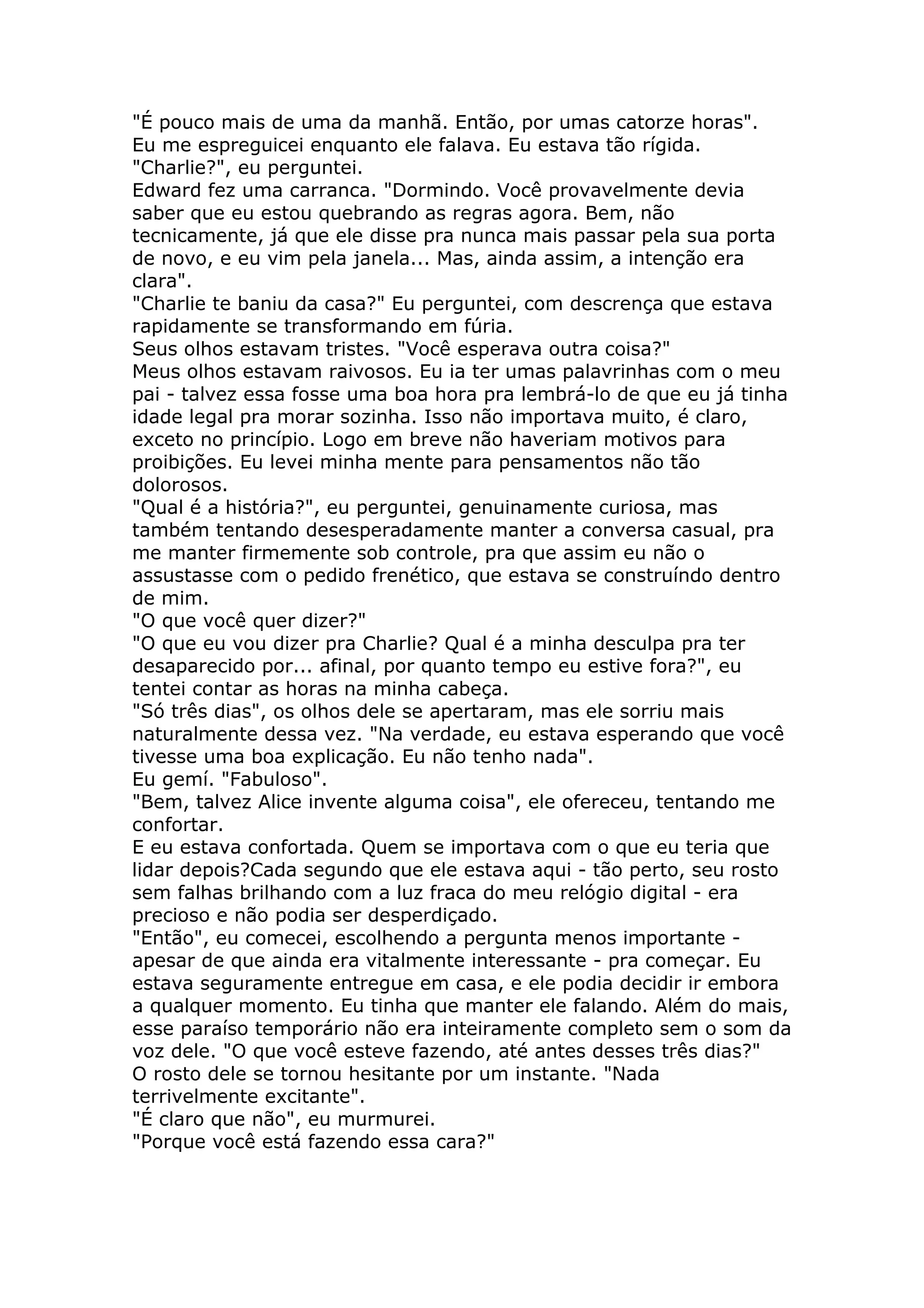"É pouco mais de uma da manhã. Então, por umas catorze horas".
Eu me espreguicei enquanto ele falava. Eu estava tão rígida.
"Charlie?", eu perguntei.
Edward fez uma carranca. "Dormindo. Você provavelmente devia
saber que eu estou quebrando as regras agora. Bem, não
tecnicamente, já que ele disse pra nunca mais passar pela sua porta
de novo, e eu vim pela janela... Mas, ainda assim, a intenção era
clara".
"Charlie te baniu da casa?" Eu perguntei, com descrença que estava
rapidamente se transformando em fúria.
Seus olhos estavam tristes. "Você esperava outra coisa?"
Meus olhos estavam raivosos. Eu ia ter umas palavrinhas com o meu
pai - talvez essa fosse uma boa hora pra lembrá-lo de que eu já tinha
idade legal pra morar sozinha. Isso não importava muito, é claro,
exceto no princípio. Logo em breve não haveriam motivos para
proibições. Eu levei minha mente para pensamentos não tão
dolorosos.
"Qual é a história?", eu perguntei, genuinamente curiosa, mas
também tentando desesperadamente manter a conversa casual, pra
me manter firmemente sob controle, pra que assim eu não o
assustasse com o pedido frenético, que estava se construíndo dentro
de mim.
"O que você quer dizer?"
"O que eu vou dizer pra Charlie? Qual é a minha desculpa pra ter
desaparecido por... afinal, por quanto tempo eu estive fora?", eu
tentei contar as horas na minha cabeça.
"Só três dias", os olhos dele se apertaram, mas ele sorriu mais
naturalmente dessa vez. "Na verdade, eu estava esperando que você
tivesse uma boa explicação. Eu não tenho nada".
Eu gemí. "Fabuloso".
"Bem, talvez Alice invente alguma coisa", ele ofereceu, tentando me
confortar.
E eu estava confortada. Quem se importava com o que eu teria que
lidar depois?Cada segundo que ele estava aqui - tão perto, seu rosto
sem falhas brilhando com a luz fraca do meu relógio digital - era
precioso e não podia ser desperdiçado.
"Então", eu comecei, escolhendo a pergunta menos importante -
apesar de que ainda era vitalmente interessante - pra começar. Eu
estava seguramente entregue em casa, e ele podia decidir ir embora
a qualquer momento. Eu tinha que manter ele falando. Além do mais,
esse paraíso temporário não era inteiramente completo sem o som da
voz dele. "O que você esteve fazendo, até antes desses três dias?"
O rosto dele se tornou hesitante por um instante. "Nada
terrivelmente excitante".
"É claro que não", eu murmurei.
"Porque você está fazendo essa cara?"
 