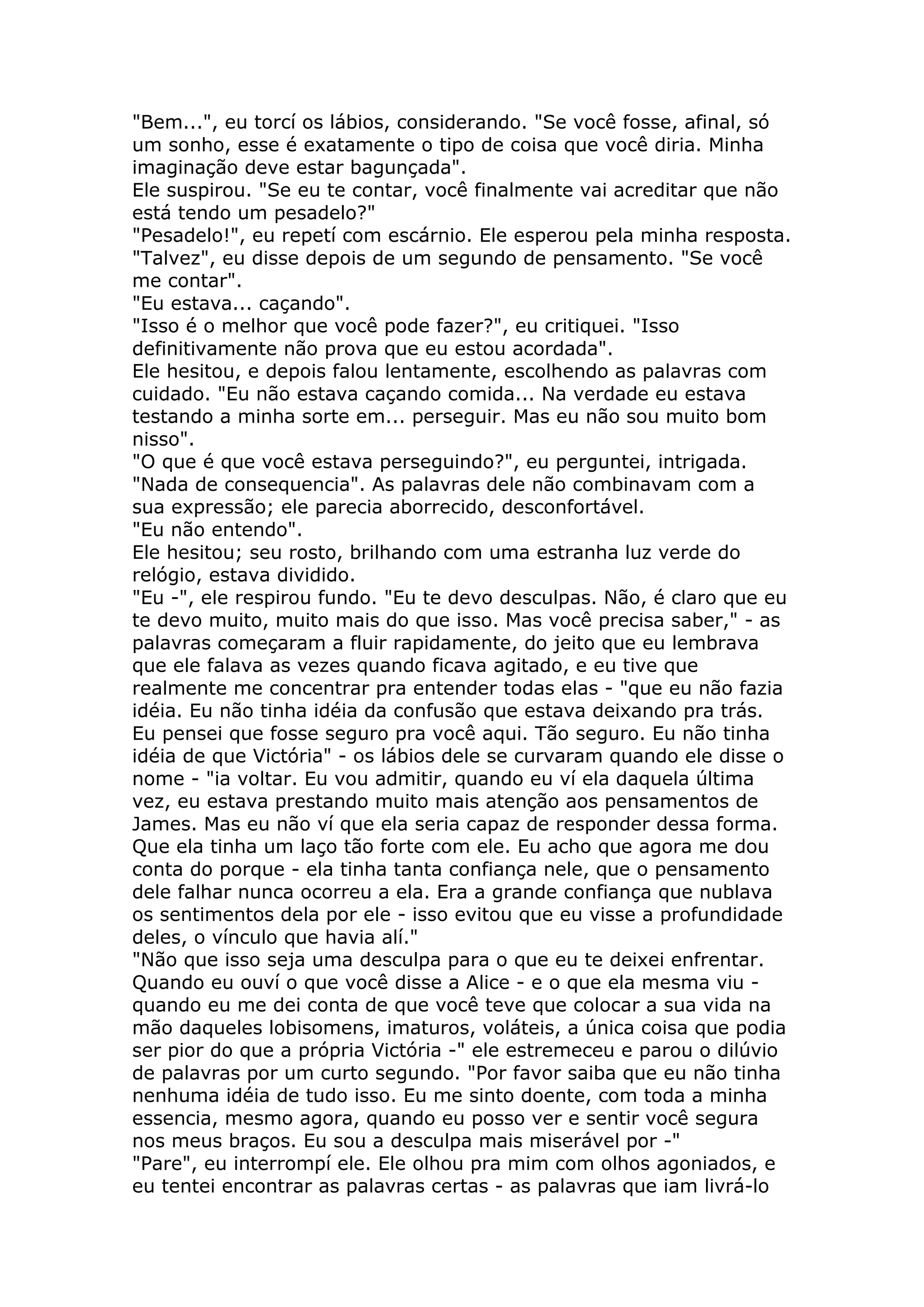 "Bem...", eu torcí os lábios, considerando. "Se você fosse, afinal, só
um sonho, esse é exatamente o tipo de coisa que você diria. Minha
imaginação deve estar bagunçada".
Ele suspirou. "Se eu te contar, você finalmente vai acreditar que não
está tendo um pesadelo?"
"Pesadelo!", eu repetí com escárnio. Ele esperou pela minha resposta.
"Talvez", eu disse depois de um segundo de pensamento. "Se você
me contar".
"Eu estava... caçando".
"Isso é o melhor que você pode fazer?", eu critiquei. "Isso
definitivamente não prova que eu estou acordada".
Ele hesitou, e depois falou lentamente, escolhendo as palavras com
cuidado. "Eu não estava caçando comida... Na verdade eu estava
testando a minha sorte em... perseguir. Mas eu não sou muito bom
nisso".
"O que é que você estava perseguindo?", eu perguntei, intrigada.
"Nada de consequencia". As palavras dele não combinavam com a
sua expressão; ele parecia aborrecido, desconfortável.
"Eu não entendo".
Ele hesitou; seu rosto, brilhando com uma estranha luz verde do
relógio, estava dividido.
"Eu -", ele respirou fundo. "Eu te devo desculpas. Não, é claro que eu
te devo muito, muito mais do que isso. Mas você precisa saber," - as
palavras começaram a fluir rapidamente, do jeito que eu lembrava
que ele falava as vezes quando ficava agitado, e eu tive que
realmente me concentrar pra entender todas elas - "que eu não fazia
idéia. Eu não tinha idéia da confusão que estava deixando pra trás.
Eu pensei que fosse seguro pra você aqui. Tão seguro. Eu não tinha
idéia de que Victória" - os lábios dele se curvaram quando ele disse o
nome - "ia voltar. Eu vou admitir, quando eu ví ela daquela última
vez, eu estava prestando muito mais atenção aos pensamentos de
James. Mas eu não ví que ela seria capaz de responder dessa forma.
Que ela tinha um laço tão forte com ele. Eu acho que agora me dou
conta do porque - ela tinha tanta confiança nele, que o pensamento
dele falhar nunca ocorreu a ela. Era a grande confiança que nublava
os sentimentos dela por ele - isso evitou que eu visse a profundidade
deles, o vínculo que havia alí."
"Não que isso seja uma desculpa para o que eu te deixei enfrentar.
Quando eu ouví o que você disse a Alice - e o que ela mesma viu -
quando eu me dei conta de que você teve que colocar a sua vida na
mão daqueles lobisomens, imaturos, voláteis, a única coisa que podia
ser pior do que a própria Victória -" ele estremeceu e parou o dilúvio
de palavras por um curto segundo. "Por favor saiba que eu não tinha
nenhuma idéia de tudo isso. Eu me sinto doente, com toda a minha
essencia, mesmo agora, quando eu posso ver e sentir você segura
nos meus braços. Eu sou a desculpa mais miserável por -"
"Pare", eu interrompí ele. Ele olhou pra mim com olhos agoniados, e
eu tentei encontrar as palavras certas - as palavras que iam livrá-lo
 