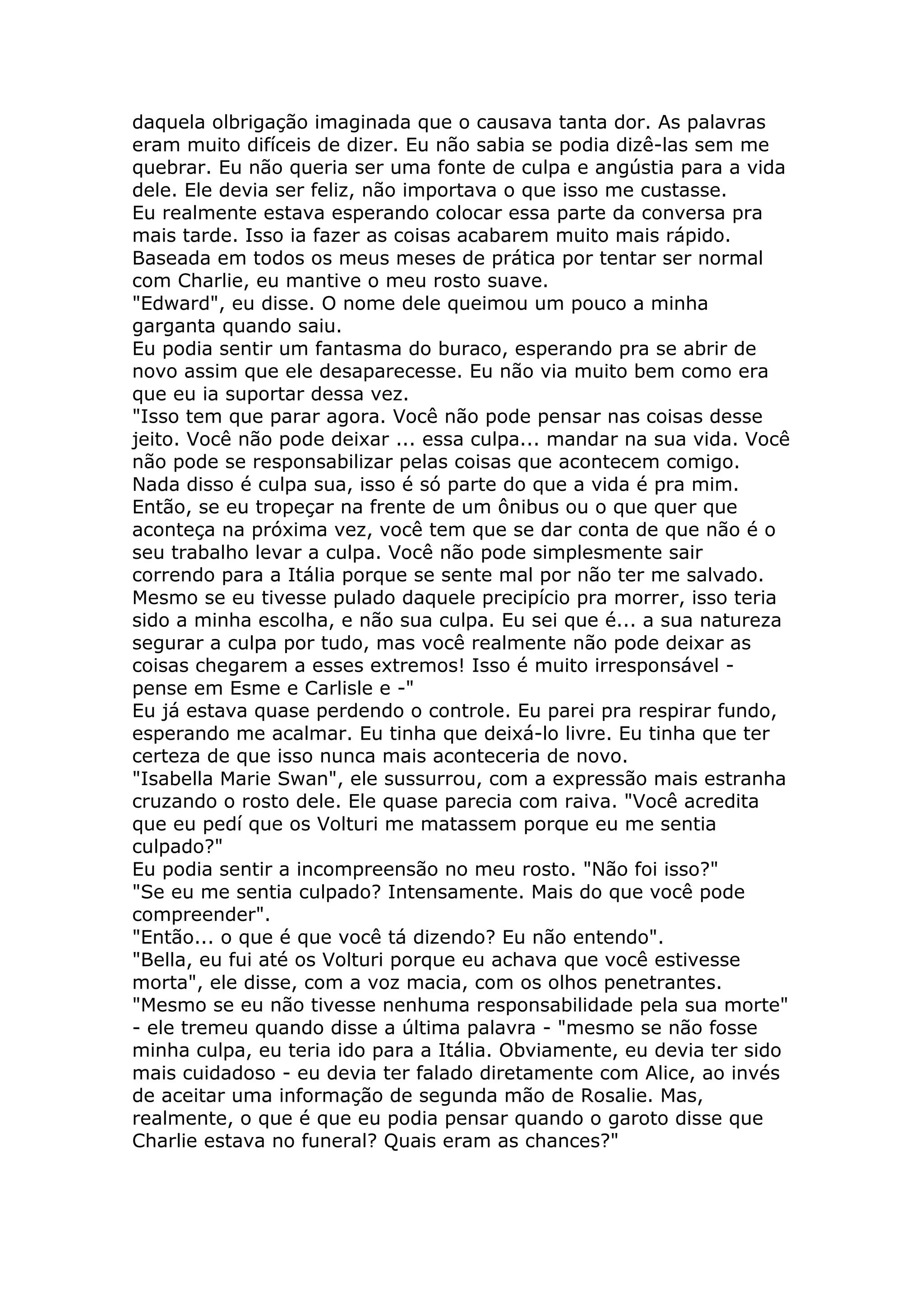 daquela olbrigação imaginada que o causava tanta dor. As palavras
eram muito difíceis de dizer. Eu não sabia se podia dizê-las sem me
quebrar. Eu não queria ser uma fonte de culpa e angústia para a vida
dele. Ele devia ser feliz, não importava o que isso me custasse.
Eu realmente estava esperando colocar essa parte da conversa pra
mais tarde. Isso ia fazer as coisas acabarem muito mais rápido.
Baseada em todos os meus meses de prática por tentar ser normal
com Charlie, eu mantive o meu rosto suave.
"Edward", eu disse. O nome dele queimou um pouco a minha
garganta quando saiu.
Eu podia sentir um fantasma do buraco, esperando pra se abrir de
novo assim que ele desaparecesse. Eu não via muito bem como era
que eu ia suportar dessa vez.
"Isso tem que parar agora. Você não pode pensar nas coisas desse
jeito. Você não pode deixar ... essa culpa... mandar na sua vida. Você
não pode se responsabilizar pelas coisas que acontecem comigo.
Nada disso é culpa sua, isso é só parte do que a vida é pra mim.
Então, se eu tropeçar na frente de um ônibus ou o que quer que
aconteça na próxima vez, você tem que se dar conta de que não é o
seu trabalho levar a culpa. Você não pode simplesmente sair
correndo para a Itália porque se sente mal por não ter me salvado.
Mesmo se eu tivesse pulado daquele precipício pra morrer, isso teria
sido a minha escolha, e não sua culpa. Eu sei que é... a sua natureza
segurar a culpa por tudo, mas você realmente não pode deixar as
coisas chegarem a esses extremos! Isso é muito irresponsável -
pense em Esme e Carlisle e -"
Eu já estava quase perdendo o controle. Eu parei pra respirar fundo,
esperando me acalmar. Eu tinha que deixá-lo livre. Eu tinha que ter
certeza de que isso nunca mais aconteceria de novo.
"Isabella Marie Swan", ele sussurrou, com a expressão mais estranha
cruzando o rosto dele. Ele quase parecia com raiva. "Você acredita
que eu pedí que os Volturi me matassem porque eu me sentia
culpado?"
Eu podia sentir a incompreensão no meu rosto. "Não foi isso?"
"Se eu me sentia culpado? Intensamente. Mais do que você pode
compreender".
"Então... o que é que você tá dizendo? Eu não entendo".
"Bella, eu fui até os Volturi porque eu achava que você estivesse
morta", ele disse, com a voz macia, com os olhos penetrantes.
"Mesmo se eu não tivesse nenhuma responsabilidade pela sua morte"
- ele tremeu quando disse a última palavra - "mesmo se não fosse
minha culpa, eu teria ido para a Itália. Obviamente, eu devia ter sido
mais cuidadoso - eu devia ter falado diretamente com Alice, ao invés
de aceitar uma informação de segunda mão de Rosalie. Mas,
realmente, o que é que eu podia pensar quando o garoto disse que
Charlie estava no funeral? Quais eram as chances?"
 