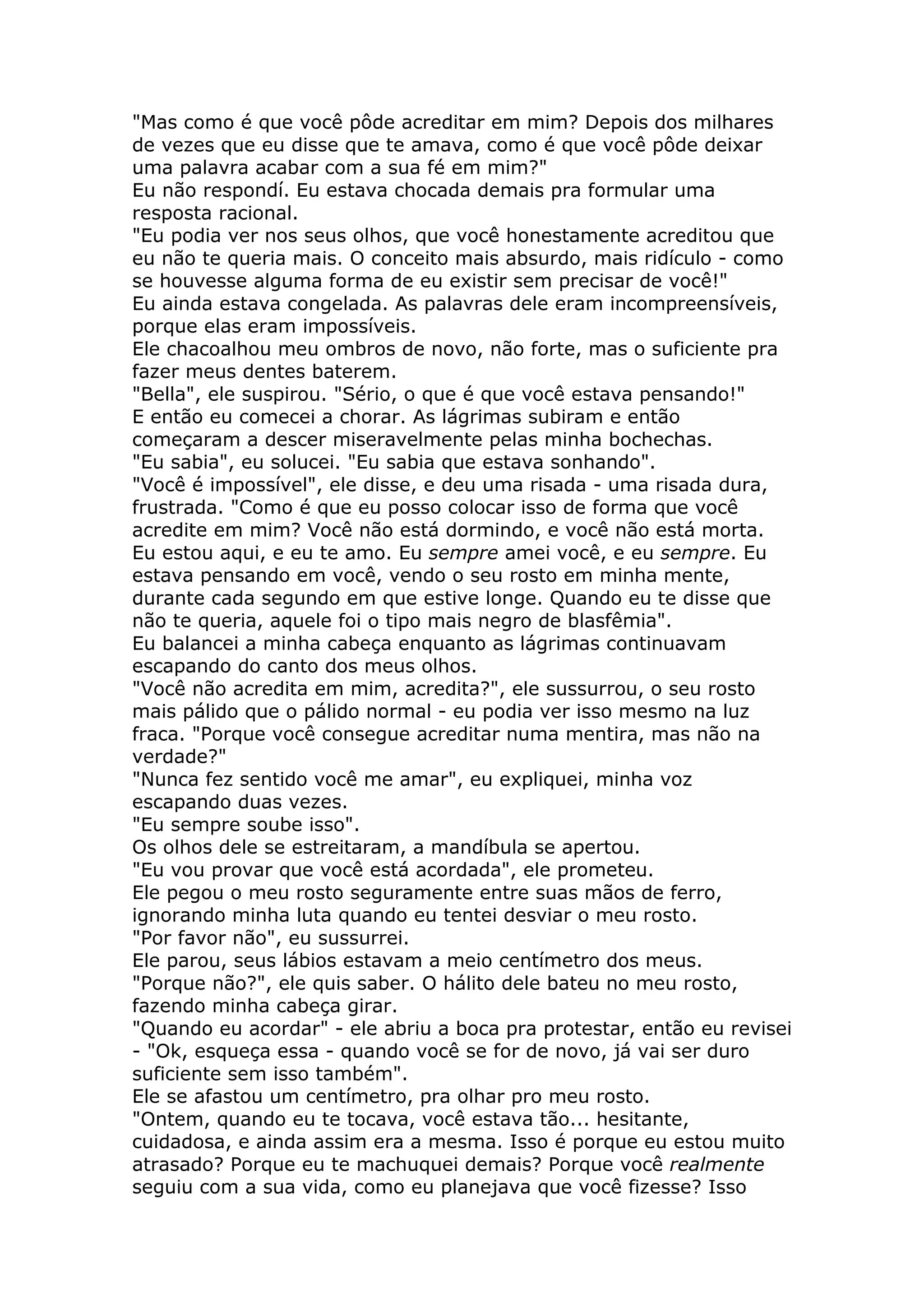 "Mas como é que você pôde acreditar em mim? Depois dos milhares
de vezes que eu disse que te amava, como é que você pôde deixar
uma palavra acabar com a sua fé em mim?"
Eu não respondí. Eu estava chocada demais pra formular uma
resposta racional.
"Eu podia ver nos seus olhos, que você honestamente acreditou que
eu não te queria mais. O conceito mais absurdo, mais ridículo - como
se houvesse alguma forma de eu existir sem precisar de você!"
Eu ainda estava congelada. As palavras dele eram incompreensíveis,
porque elas eram impossíveis.
Ele chacoalhou meu ombros de novo, não forte, mas o suficiente pra
fazer meus dentes baterem.
"Bella", ele suspirou. "Sério, o que é que você estava pensando!"
E então eu comecei a chorar. As lágrimas subiram e então
começaram a descer miseravelmente pelas minha bochechas.
"Eu sabia", eu solucei. "Eu sabia que estava sonhando".
"Você é impossível", ele disse, e deu uma risada - uma risada dura,
frustrada. "Como é que eu posso colocar isso de forma que você
acredite em mim? Você não está dormindo, e você não está morta.
Eu estou aqui, e eu te amo. Eu sempre amei você, e eu sempre. Eu
estava pensando em você, vendo o seu rosto em minha mente,
durante cada segundo em que estive longe. Quando eu te disse que
não te queria, aquele foi o tipo mais negro de blasfêmia".
Eu balancei a minha cabeça enquanto as lágrimas continuavam
escapando do canto dos meus olhos.
"Você não acredita em mim, acredita?", ele sussurrou, o seu rosto
mais pálido que o pálido normal - eu podia ver isso mesmo na luz
fraca. "Porque você consegue acreditar numa mentira, mas não na
verdade?"
"Nunca fez sentido você me amar", eu expliquei, minha voz
escapando duas vezes.
"Eu sempre soube isso".
Os olhos dele se estreitaram, a mandíbula se apertou.
"Eu vou provar que você está acordada", ele prometeu.
Ele pegou o meu rosto seguramente entre suas mãos de ferro,
ignorando minha luta quando eu tentei desviar o meu rosto.
"Por favor não", eu sussurrei.
Ele parou, seus lábios estavam a meio centímetro dos meus.
"Porque não?", ele quis saber. O hálito dele bateu no meu rosto,
fazendo minha cabeça girar.
"Quando eu acordar" - ele abriu a boca pra protestar, então eu revisei
- "Ok, esqueça essa - quando você se for de novo, já vai ser duro
suficiente sem isso também".
Ele se afastou um centímetro, pra olhar pro meu rosto.
"Ontem, quando eu te tocava, você estava tão... hesitante,
cuidadosa, e ainda assim era a mesma. Isso é porque eu estou muito
atrasado? Porque eu te machuquei demais? Porque você realmente
seguiu com a sua vida, como eu planejava que você fizesse? Isso
 