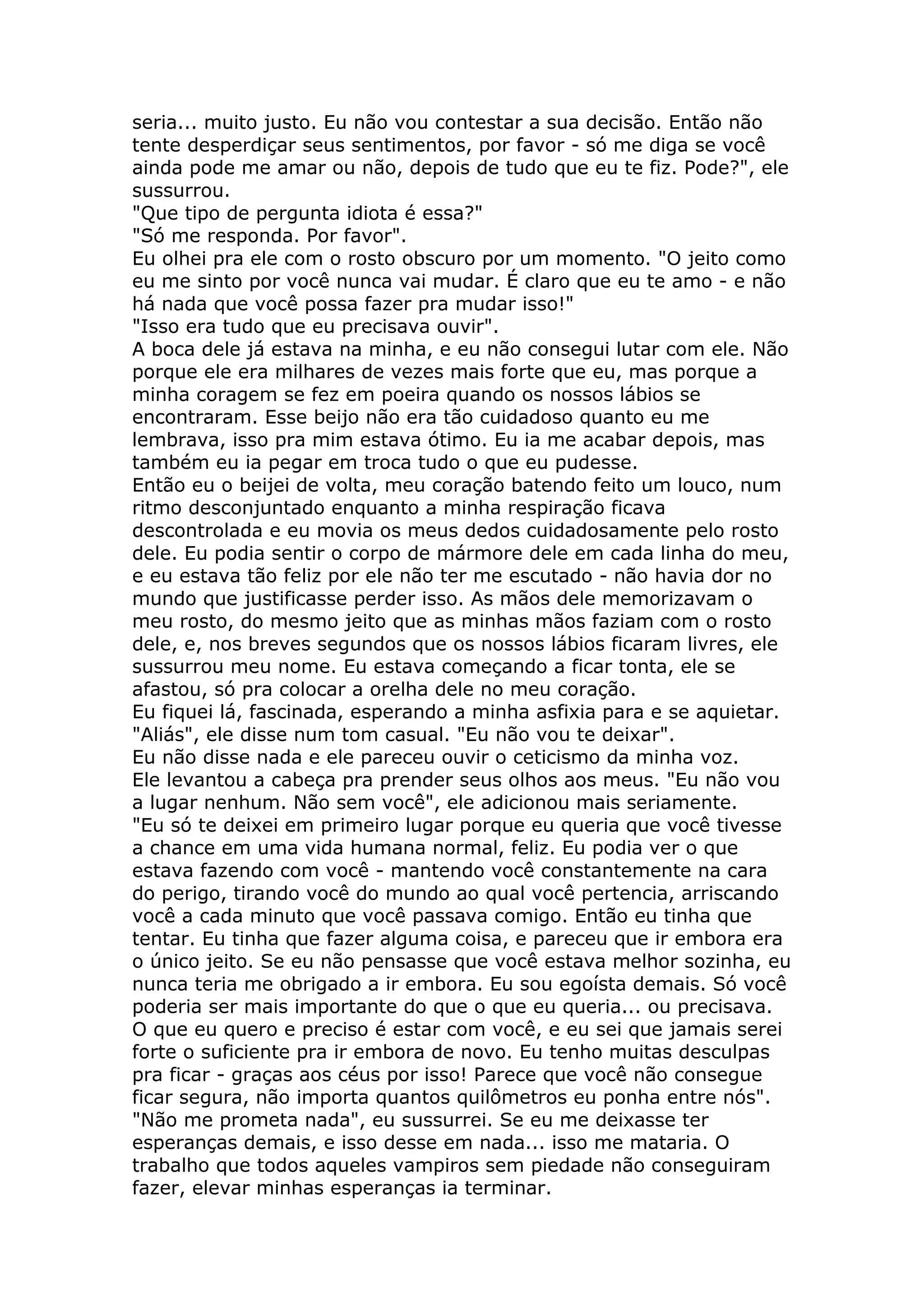 seria... muito justo. Eu não vou contestar a sua decisão. Então não
tente desperdiçar seus sentimentos, por favor - só me diga se você
ainda pode me amar ou não, depois de tudo que eu te fiz. Pode?", ele
sussurrou.
"Que tipo de pergunta idiota é essa?"
"Só me responda. Por favor".
Eu olhei pra ele com o rosto obscuro por um momento. "O jeito como
eu me sinto por você nunca vai mudar. É claro que eu te amo - e não
há nada que você possa fazer pra mudar isso!"
"Isso era tudo que eu precisava ouvir".
A boca dele já estava na minha, e eu não consegui lutar com ele. Não
porque ele era milhares de vezes mais forte que eu, mas porque a
minha coragem se fez em poeira quando os nossos lábios se
encontraram. Esse beijo não era tão cuidadoso quanto eu me
lembrava, isso pra mim estava ótimo. Eu ia me acabar depois, mas
também eu ia pegar em troca tudo o que eu pudesse.
Então eu o beijei de volta, meu coração batendo feito um louco, num
ritmo desconjuntado enquanto a minha respiração ficava
descontrolada e eu movia os meus dedos cuidadosamente pelo rosto
dele. Eu podia sentir o corpo de mármore dele em cada linha do meu,
e eu estava tão feliz por ele não ter me escutado - não havia dor no
mundo que justificasse perder isso. As mãos dele memorizavam o
meu rosto, do mesmo jeito que as minhas mãos faziam com o rosto
dele, e, nos breves segundos que os nossos lábios ficaram livres, ele
sussurrou meu nome. Eu estava começando a ficar tonta, ele se
afastou, só pra colocar a orelha dele no meu coração.
Eu fiquei lá, fascinada, esperando a minha asfixia para e se aquietar.
"Aliás", ele disse num tom casual. "Eu não vou te deixar".
Eu não disse nada e ele pareceu ouvir o ceticismo da minha voz.
Ele levantou a cabeça pra prender seus olhos aos meus. "Eu não vou
a lugar nenhum. Não sem você", ele adicionou mais seriamente.
"Eu só te deixei em primeiro lugar porque eu queria que você tivesse
a chance em uma vida humana normal, feliz. Eu podia ver o que
estava fazendo com você - mantendo você constantemente na cara
do perigo, tirando você do mundo ao qual você pertencia, arriscando
você a cada minuto que você passava comigo. Então eu tinha que
tentar. Eu tinha que fazer alguma coisa, e pareceu que ir embora era
o único jeito. Se eu não pensasse que você estava melhor sozinha, eu
nunca teria me obrigado a ir embora. Eu sou egoísta demais. Só você
poderia ser mais importante do que o que eu queria... ou precisava.
O que eu quero e preciso é estar com você, e eu sei que jamais serei
forte o suficiente pra ir embora de novo. Eu tenho muitas desculpas
pra ficar - graças aos céus por isso! Parece que você não consegue
ficar segura, não importa quantos quilômetros eu ponha entre nós".
"Não me prometa nada", eu sussurrei. Se eu me deixasse ter
esperanças demais, e isso desse em nada... isso me mataria. O
trabalho que todos aqueles vampiros sem piedade não conseguiram
fazer, elevar minhas esperanças ia terminar.
 