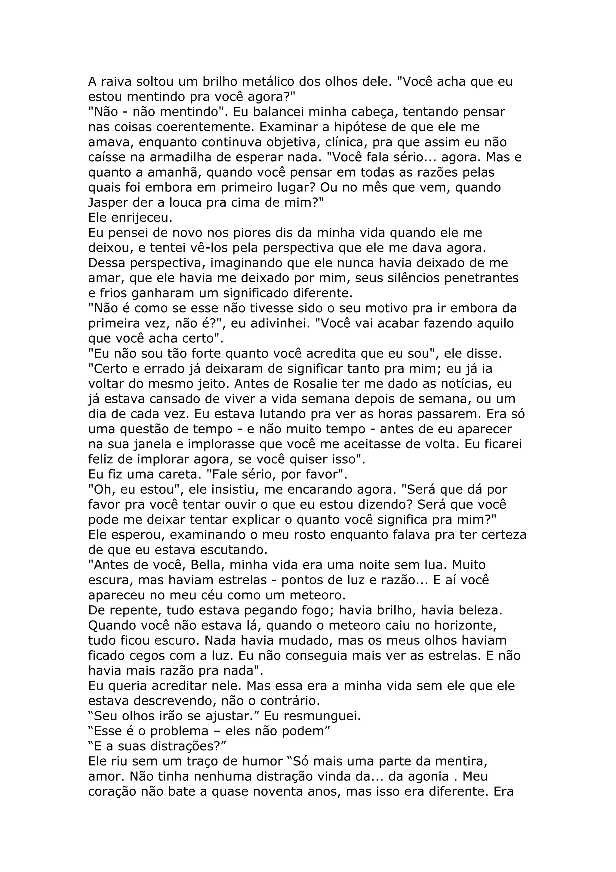 A raiva soltou um brilho metálico dos olhos dele. "Você acha que eu
estou mentindo pra você agora?"
"Não - não mentindo". Eu balancei minha cabeça, tentando pensar
nas coisas coerentemente. Examinar a hipótese de que ele me
amava, enquanto continuva objetiva, clínica, pra que assim eu não
caísse na armadilha de esperar nada. "Você fala sério... agora. Mas e
quanto a amanhã, quando você pensar em todas as razões pelas
quais foi embora em primeiro lugar? Ou no mês que vem, quando
Jasper der a louca pra cima de mim?"
Ele enrijeceu.
Eu pensei de novo nos piores dis da minha vida quando ele me
deixou, e tentei vê-los pela perspectiva que ele me dava agora.
Dessa perspectiva, imaginando que ele nunca havia deixado de me
amar, que ele havia me deixado por mim, seus silêncios penetrantes
e frios ganharam um significado diferente.
"Não é como se esse não tivesse sido o seu motivo pra ir embora da
primeira vez, não é?", eu adivinhei. "Você vai acabar fazendo aquilo
que você acha certo".
"Eu não sou tão forte quanto você acredita que eu sou", ele disse.
"Certo e errado já deixaram de significar tanto pra mim; eu já ia
voltar do mesmo jeito. Antes de Rosalie ter me dado as notícias, eu
já estava cansado de viver a vida semana depois de semana, ou um
dia de cada vez. Eu estava lutando pra ver as horas passarem. Era só
uma questão de tempo - e não muito tempo - antes de eu aparecer
na sua janela e implorasse que você me aceitasse de volta. Eu ficarei
feliz de implorar agora, se você quiser isso".
Eu fiz uma careta. "Fale sério, por favor".
"Oh, eu estou", ele insistiu, me encarando agora. "Será que dá por
favor pra você tentar ouvir o que eu estou dizendo? Será que você
pode me deixar tentar explicar o quanto você significa pra mim?"
Ele esperou, examinando o meu rosto enquanto falava pra ter certeza
de que eu estava escutando.
"Antes de você, Bella, minha vida era uma noite sem lua. Muito
escura, mas haviam estrelas - pontos de luz e razão... E aí você
apareceu no meu céu como um meteoro.
De repente, tudo estava pegando fogo; havia brilho, havia beleza.
Quando você não estava lá, quando o meteoro caiu no horizonte,
tudo ficou escuro. Nada havia mudado, mas os meus olhos haviam
ficado cegos com a luz. Eu não conseguia mais ver as estrelas. E não
havia mais razão pra nada".
Eu queria acreditar nele. Mas essa era a minha vida sem ele que ele
estava descrevendo, não o contrário.
“Seu olhos irão se ajustar.” Eu resmunguei.
“Esse é o problema – eles não podem”
“E a suas distrações?”
Ele riu sem um traço de humor “Só mais uma parte da mentira,
amor. Não tinha nenhuma distração vinda da... da agonia . Meu
coração não bate a quase noventa anos, mas isso era diferente. Era
 