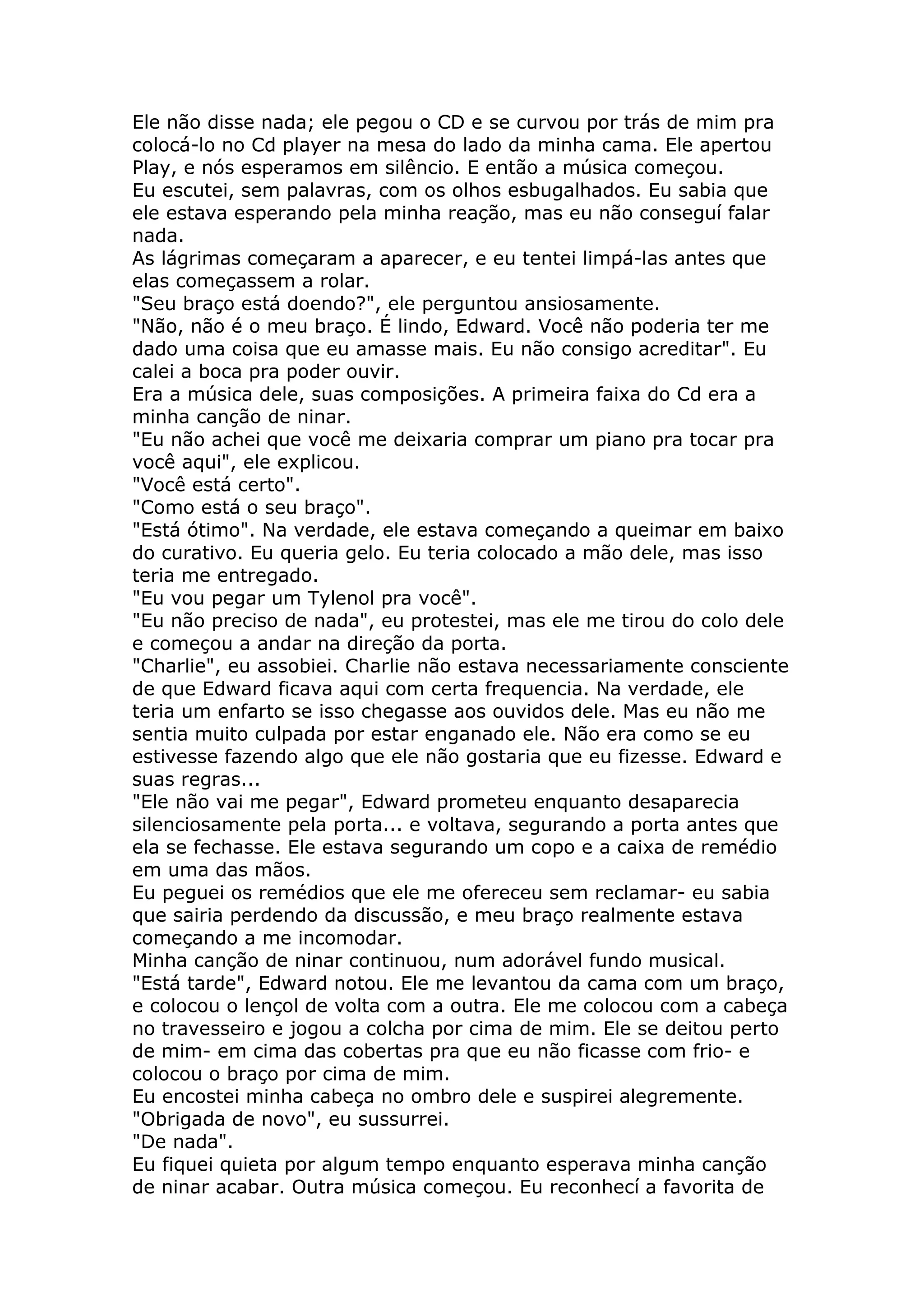 Ele não disse nada; ele pegou o CD e se curvou por trás de mim pra
colocá-lo no Cd player na mesa do lado da minha cama. Ele apertou
Play, e nós esperamos em silêncio. E então a música começou.
Eu escutei, sem palavras, com os olhos esbugalhados. Eu sabia que
ele estava esperando pela minha reação, mas eu não conseguí falar
nada.
As lágrimas começaram a aparecer, e eu tentei limpá-las antes que
elas começassem a rolar.
"Seu braço está doendo?", ele perguntou ansiosamente.
"Não, não é o meu braço. É lindo, Edward. Você não poderia ter me
dado uma coisa que eu amasse mais. Eu não consigo acreditar". Eu
calei a boca pra poder ouvir.
Era a música dele, suas composições. A primeira faixa do Cd era a
minha canção de ninar.
"Eu não achei que você me deixaria comprar um piano pra tocar pra
você aqui", ele explicou.
"Você está certo".
"Como está o seu braço".
"Está ótimo". Na verdade, ele estava começando a queimar em baixo
do curativo. Eu queria gelo. Eu teria colocado a mão dele, mas isso
teria me entregado.
"Eu vou pegar um Tylenol pra você".
"Eu não preciso de nada", eu protestei, mas ele me tirou do colo dele
e começou a andar na direção da porta.
"Charlie", eu assobiei. Charlie não estava necessariamente consciente
de que Edward ficava aqui com certa frequencia. Na verdade, ele
teria um enfarto se isso chegasse aos ouvidos dele. Mas eu não me
sentia muito culpada por estar enganado ele. Não era como se eu
estivesse fazendo algo que ele não gostaria que eu fizesse. Edward e
suas regras...
"Ele não vai me pegar", Edward prometeu enquanto desaparecia
silenciosamente pela porta... e voltava, segurando a porta antes que
ela se fechasse. Ele estava segurando um copo e a caixa de remédio
em uma das mãos.
Eu peguei os remédios que ele me ofereceu sem reclamar- eu sabia
que sairia perdendo da discussão, e meu braço realmente estava
começando a me incomodar.
Minha canção de ninar continuou, num adorável fundo musical.
"Está tarde", Edward notou. Ele me levantou da cama com um braço,
e colocou o lençol de volta com a outra. Ele me colocou com a cabeça
no travesseiro e jogou a colcha por cima de mim. Ele se deitou perto
de mim- em cima das cobertas pra que eu não ficasse com frio- e
colocou o braço por cima de mim.
Eu encostei minha cabeça no ombro dele e suspirei alegremente.
"Obrigada de novo", eu sussurrei.
"De nada".
Eu fiquei quieta por algum tempo enquanto esperava minha canção
de ninar acabar. Outra música começou. Eu reconhecí a favorita de
 