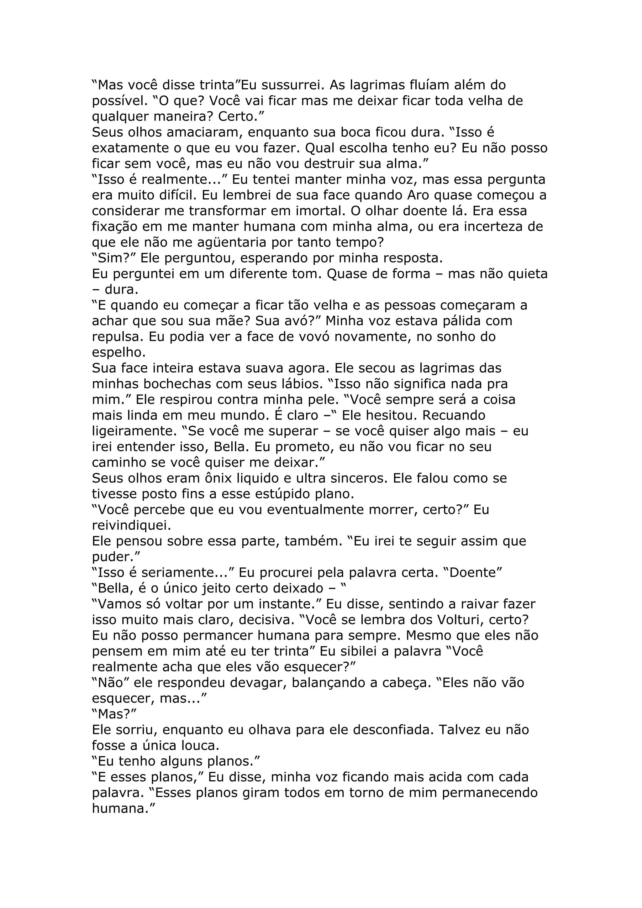 “Mas você disse trinta”Eu sussurrei. As lagrimas fluíam além do
possível. “O que? Você vai ficar mas me deixar ficar toda velha de
qualquer maneira? Certo.”
Seus olhos amaciaram, enquanto sua boca ficou dura. “Isso é
exatamente o que eu vou fazer. Qual escolha tenho eu? Eu não posso
ficar sem você, mas eu não vou destruir sua alma.”
“Isso é realmente...” Eu tentei manter minha voz, mas essa pergunta
era muito difícil. Eu lembrei de sua face quando Aro quase começou a
considerar me transformar em imortal. O olhar doente lá. Era essa
fixação em me manter humana com minha alma, ou era incerteza de
que ele não me agüentaria por tanto tempo?
“Sim?” Ele perguntou, esperando por minha resposta.
Eu perguntei em um diferente tom. Quase de forma – mas não quieta
– dura.
“E quando eu começar a ficar tão velha e as pessoas começaram a
achar que sou sua mãe? Sua avó?” Minha voz estava pálida com
repulsa. Eu podia ver a face de vovó novamente, no sonho do
espelho.
Sua face inteira estava suava agora. Ele secou as lagrimas das
minhas bochechas com seus lábios. “Isso não significa nada pra
mim.” Ele respirou contra minha pele. “Você sempre será a coisa
mais linda em meu mundo. É claro –“ Ele hesitou. Recuando
ligeiramente. “Se você me superar – se você quiser algo mais – eu
irei entender isso, Bella. Eu prometo, eu não vou ficar no seu
caminho se você quiser me deixar.”
Seus olhos eram ônix liquido e ultra sinceros. Ele falou como se
tivesse posto fins a esse estúpido plano.
“Você percebe que eu vou eventualmente morrer, certo?” Eu
reivindiquei.
Ele pensou sobre essa parte, também. “Eu irei te seguir assim que
puder.”
“Isso é seriamente...” Eu procurei pela palavra certa. “Doente”
“Bella, é o único jeito certo deixado – “
“Vamos só voltar por um instante.” Eu disse, sentindo a raivar fazer
isso muito mais claro, decisiva. “Você se lembra dos Volturi, certo?
Eu não posso permancer humana para sempre. Mesmo que eles não
pensem em mim até eu ter trinta” Eu sibilei a palavra “Você
realmente acha que eles vão esquecer?”
“Não” ele respondeu devagar, balançando a cabeça. “Eles não vão
esquecer, mas...”
“Mas?”
Ele sorriu, enquanto eu olhava para ele desconfiada. Talvez eu não
fosse a única louca.
“Eu tenho alguns planos.”
“E esses planos,” Eu disse, minha voz ficando mais acida com cada
palavra. “Esses planos giram todos em torno de mim permanecendo
humana.”
 