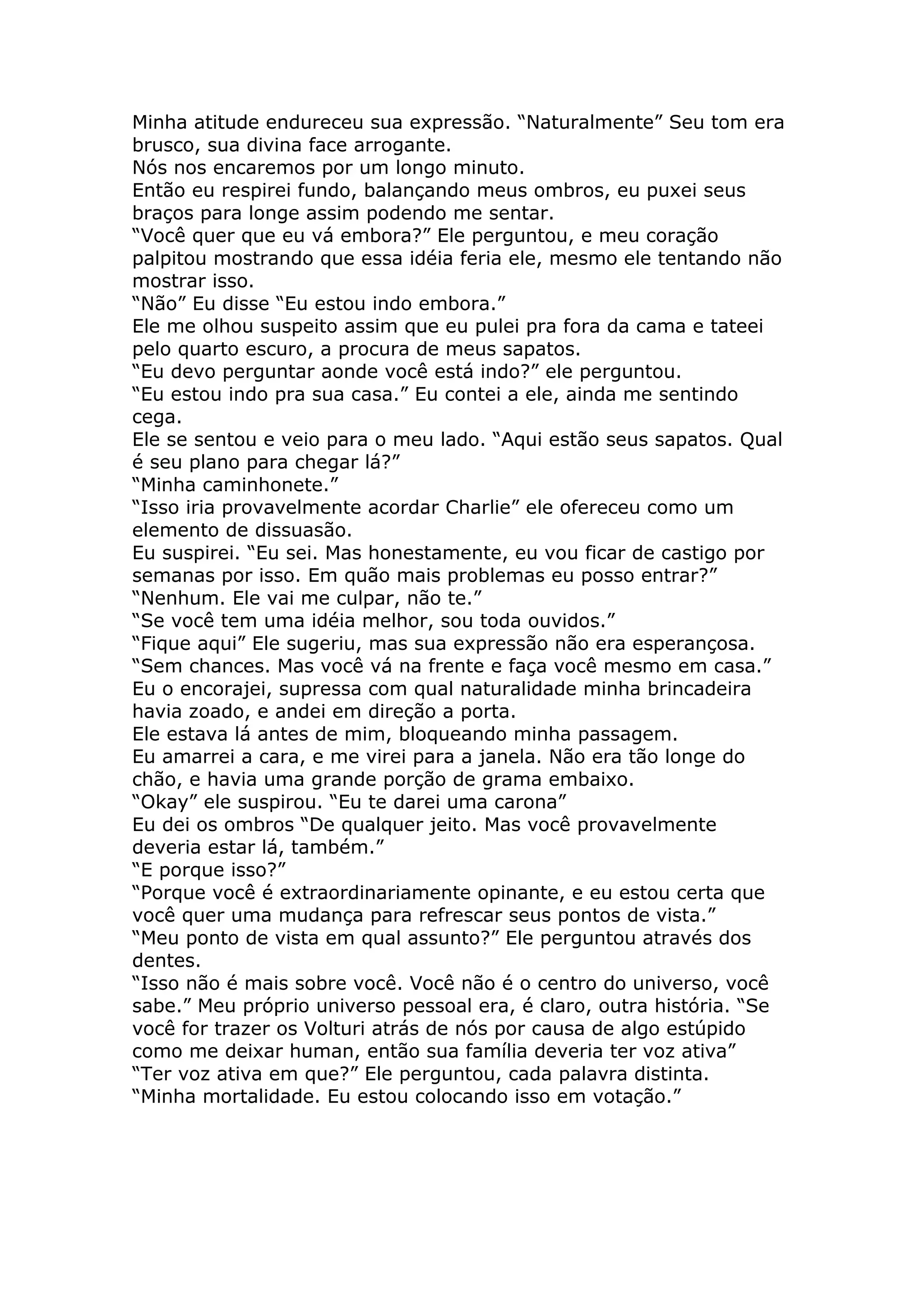 Minha atitude endureceu sua expressão. “Naturalmente” Seu tom era
brusco, sua divina face arrogante.
Nós nos encaremos por um longo minuto.
Então eu respirei fundo, balançando meus ombros, eu puxei seus
braços para longe assim podendo me sentar.
“Você quer que eu vá embora?” Ele perguntou, e meu coração
palpitou mostrando que essa idéia feria ele, mesmo ele tentando não
mostrar isso.
“Não” Eu disse “Eu estou indo embora.”
Ele me olhou suspeito assim que eu pulei pra fora da cama e tateei
pelo quarto escuro, a procura de meus sapatos.
“Eu devo perguntar aonde você está indo?” ele perguntou.
“Eu estou indo pra sua casa.” Eu contei a ele, ainda me sentindo
cega.
Ele se sentou e veio para o meu lado. “Aqui estão seus sapatos. Qual
é seu plano para chegar lá?”
“Minha caminhonete.”
“Isso iria provavelmente acordar Charlie” ele ofereceu como um
elemento de dissuasão.
Eu suspirei. “Eu sei. Mas honestamente, eu vou ficar de castigo por
semanas por isso. Em quão mais problemas eu posso entrar?”
“Nenhum. Ele vai me culpar, não te.”
“Se você tem uma idéia melhor, sou toda ouvidos.”
“Fique aqui” Ele sugeriu, mas sua expressão não era esperançosa.
“Sem chances. Mas você vá na frente e faça você mesmo em casa.”
Eu o encorajei, supressa com qual naturalidade minha brincadeira
havia zoado, e andei em direção a porta.
Ele estava lá antes de mim, bloqueando minha passagem.
Eu amarrei a cara, e me virei para a janela. Não era tão longe do
chão, e havia uma grande porção de grama embaixo.
“Okay” ele suspirou. “Eu te darei uma carona”
Eu dei os ombros “De qualquer jeito. Mas você provavelmente
deveria estar lá, também.”
“E porque isso?”
“Porque você é extraordinariamente opinante, e eu estou certa que
você quer uma mudança para refrescar seus pontos de vista.”
“Meu ponto de vista em qual assunto?” Ele perguntou através dos
dentes.
“Isso não é mais sobre você. Você não é o centro do universo, você
sabe.” Meu próprio universo pessoal era, é claro, outra história. “Se
você for trazer os Volturi atrás de nós por causa de algo estúpido
como me deixar human, então sua família deveria ter voz ativa”
“Ter voz ativa em que?” Ele perguntou, cada palavra distinta.
“Minha mortalidade. Eu estou colocando isso em votação.”
 