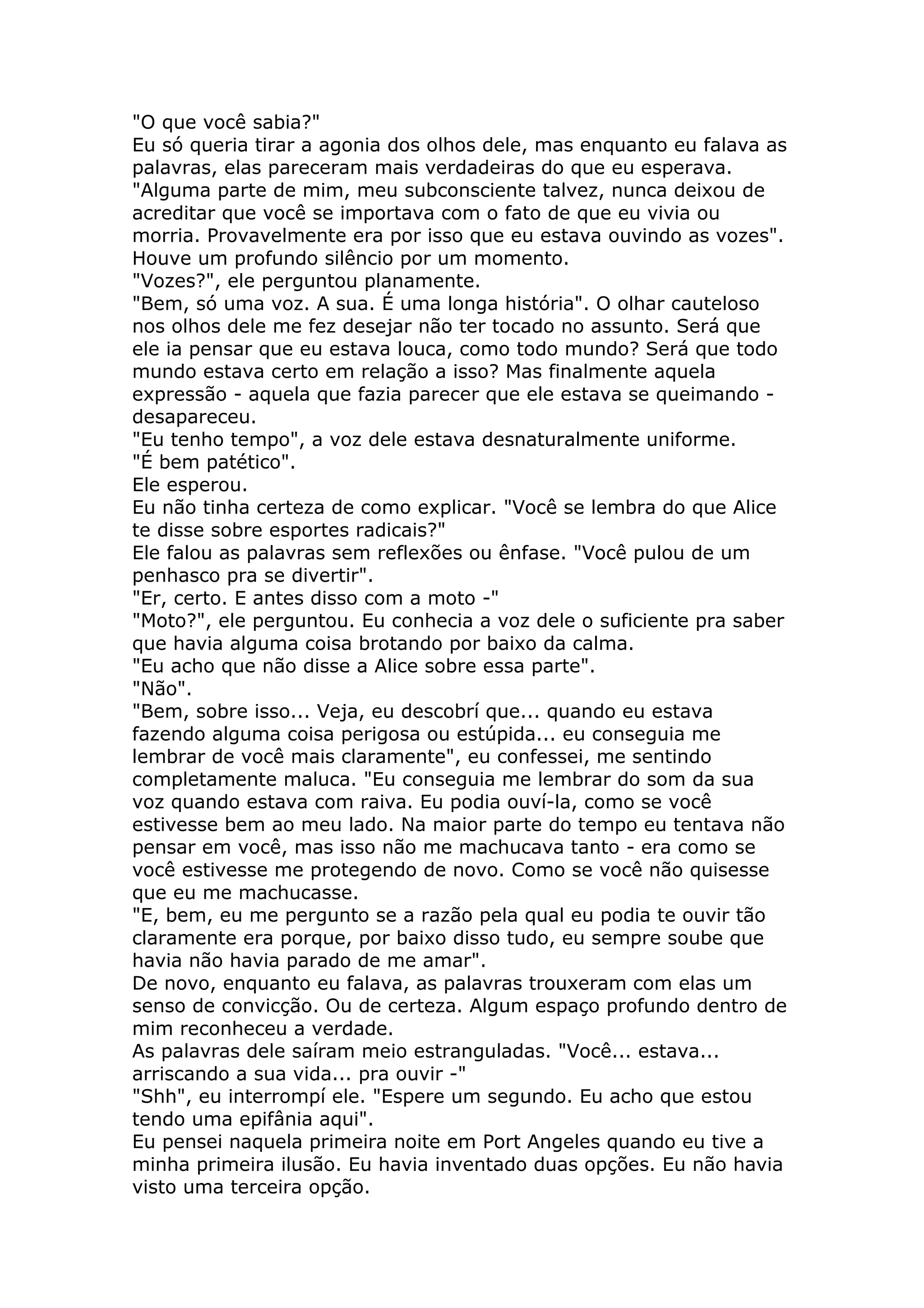 "O que você sabia?"
Eu só queria tirar a agonia dos olhos dele, mas enquanto eu falava as
palavras, elas pareceram mais verdadeiras do que eu esperava.
"Alguma parte de mim, meu subconsciente talvez, nunca deixou de
acreditar que você se importava com o fato de que eu vivia ou
morria. Provavelmente era por isso que eu estava ouvindo as vozes".
Houve um profundo silêncio por um momento.
"Vozes?", ele perguntou planamente.
"Bem, só uma voz. A sua. É uma longa história". O olhar cauteloso
nos olhos dele me fez desejar não ter tocado no assunto. Será que
ele ia pensar que eu estava louca, como todo mundo? Será que todo
mundo estava certo em relação a isso? Mas finalmente aquela
expressão - aquela que fazia parecer que ele estava se queimando -
desapareceu.
"Eu tenho tempo", a voz dele estava desnaturalmente uniforme.
"É bem patético".
Ele esperou.
Eu não tinha certeza de como explicar. "Você se lembra do que Alice
te disse sobre esportes radicais?"
Ele falou as palavras sem reflexões ou ênfase. "Você pulou de um
penhasco pra se divertir".
"Er, certo. E antes disso com a moto -"
"Moto?", ele perguntou. Eu conhecia a voz dele o suficiente pra saber
que havia alguma coisa brotando por baixo da calma.
"Eu acho que não disse a Alice sobre essa parte".
"Não".
"Bem, sobre isso... Veja, eu descobrí que... quando eu estava
fazendo alguma coisa perigosa ou estúpida... eu conseguia me
lembrar de você mais claramente", eu confessei, me sentindo
completamente maluca. "Eu conseguia me lembrar do som da sua
voz quando estava com raiva. Eu podia ouví-la, como se você
estivesse bem ao meu lado. Na maior parte do tempo eu tentava não
pensar em você, mas isso não me machucava tanto - era como se
você estivesse me protegendo de novo. Como se você não quisesse
que eu me machucasse.
"E, bem, eu me pergunto se a razão pela qual eu podia te ouvir tão
claramente era porque, por baixo disso tudo, eu sempre soube que
havia não havia parado de me amar".
De novo, enquanto eu falava, as palavras trouxeram com elas um
senso de convicção. Ou de certeza. Algum espaço profundo dentro de
mim reconheceu a verdade.
As palavras dele saíram meio estranguladas. "Você... estava...
arriscando a sua vida... pra ouvir -"
"Shh", eu interrompí ele. "Espere um segundo. Eu acho que estou
tendo uma epifânia aqui".
Eu pensei naquela primeira noite em Port Angeles quando eu tive a
minha primeira ilusão. Eu havia inventado duas opções. Eu não havia
visto uma terceira opção.
 