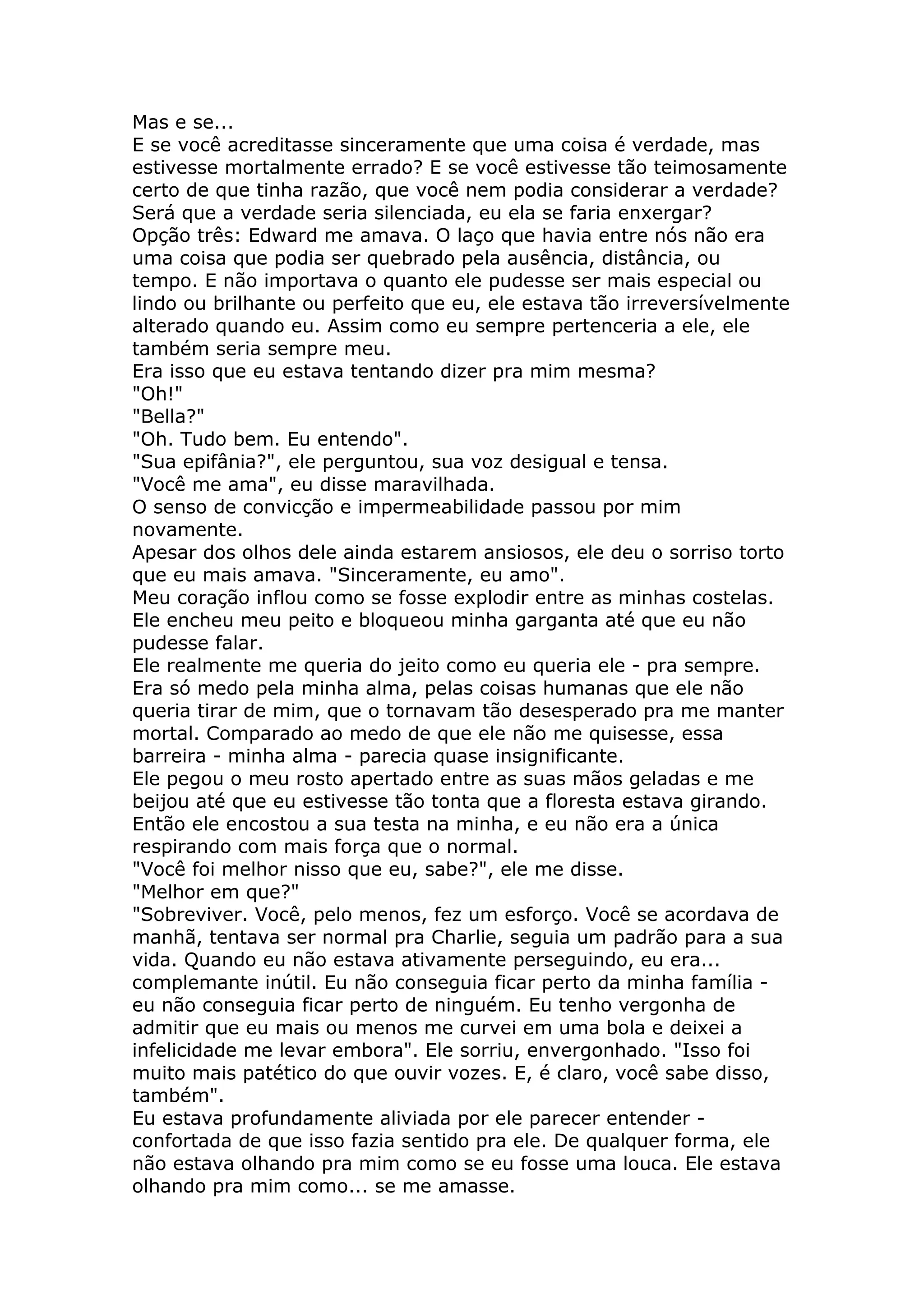 Mas e se...
E se você acreditasse sinceramente que uma coisa é verdade, mas
estivesse mortalmente errado? E se você estivesse tão teimosamente
certo de que tinha razão, que você nem podia considerar a verdade?
Será que a verdade seria silenciada, eu ela se faria enxergar?
Opção três: Edward me amava. O laço que havia entre nós não era
uma coisa que podia ser quebrado pela ausência, distância, ou
tempo. E não importava o quanto ele pudesse ser mais especial ou
lindo ou brilhante ou perfeito que eu, ele estava tão irreversívelmente
alterado quando eu. Assim como eu sempre pertenceria a ele, ele
também seria sempre meu.
Era isso que eu estava tentando dizer pra mim mesma?
"Oh!"
"Bella?"
"Oh. Tudo bem. Eu entendo".
"Sua epifânia?", ele perguntou, sua voz desigual e tensa.
"Você me ama", eu disse maravilhada.
O senso de convicção e impermeabilidade passou por mim
novamente.
Apesar dos olhos dele ainda estarem ansiosos, ele deu o sorriso torto
que eu mais amava. "Sinceramente, eu amo".
Meu coração inflou como se fosse explodir entre as minhas costelas.
Ele encheu meu peito e bloqueou minha garganta até que eu não
pudesse falar.
Ele realmente me queria do jeito como eu queria ele - pra sempre.
Era só medo pela minha alma, pelas coisas humanas que ele não
queria tirar de mim, que o tornavam tão desesperado pra me manter
mortal. Comparado ao medo de que ele não me quisesse, essa
barreira - minha alma - parecia quase insignificante.
Ele pegou o meu rosto apertado entre as suas mãos geladas e me
beijou até que eu estivesse tão tonta que a floresta estava girando.
Então ele encostou a sua testa na minha, e eu não era a única
respirando com mais força que o normal.
"Você foi melhor nisso que eu, sabe?", ele me disse.
"Melhor em que?"
"Sobreviver. Você, pelo menos, fez um esforço. Você se acordava de
manhã, tentava ser normal pra Charlie, seguia um padrão para a sua
vida. Quando eu não estava ativamente perseguindo, eu era...
complemante inútil. Eu não conseguia ficar perto da minha família -
eu não conseguia ficar perto de ninguém. Eu tenho vergonha de
admitir que eu mais ou menos me curvei em uma bola e deixei a
infelicidade me levar embora". Ele sorriu, envergonhado. "Isso foi
muito mais patético do que ouvir vozes. E, é claro, você sabe disso,
também".
Eu estava profundamente aliviada por ele parecer entender -
confortada de que isso fazia sentido pra ele. De qualquer forma, ele
não estava olhando pra mim como se eu fosse uma louca. Ele estava
olhando pra mim como... se me amasse.
 