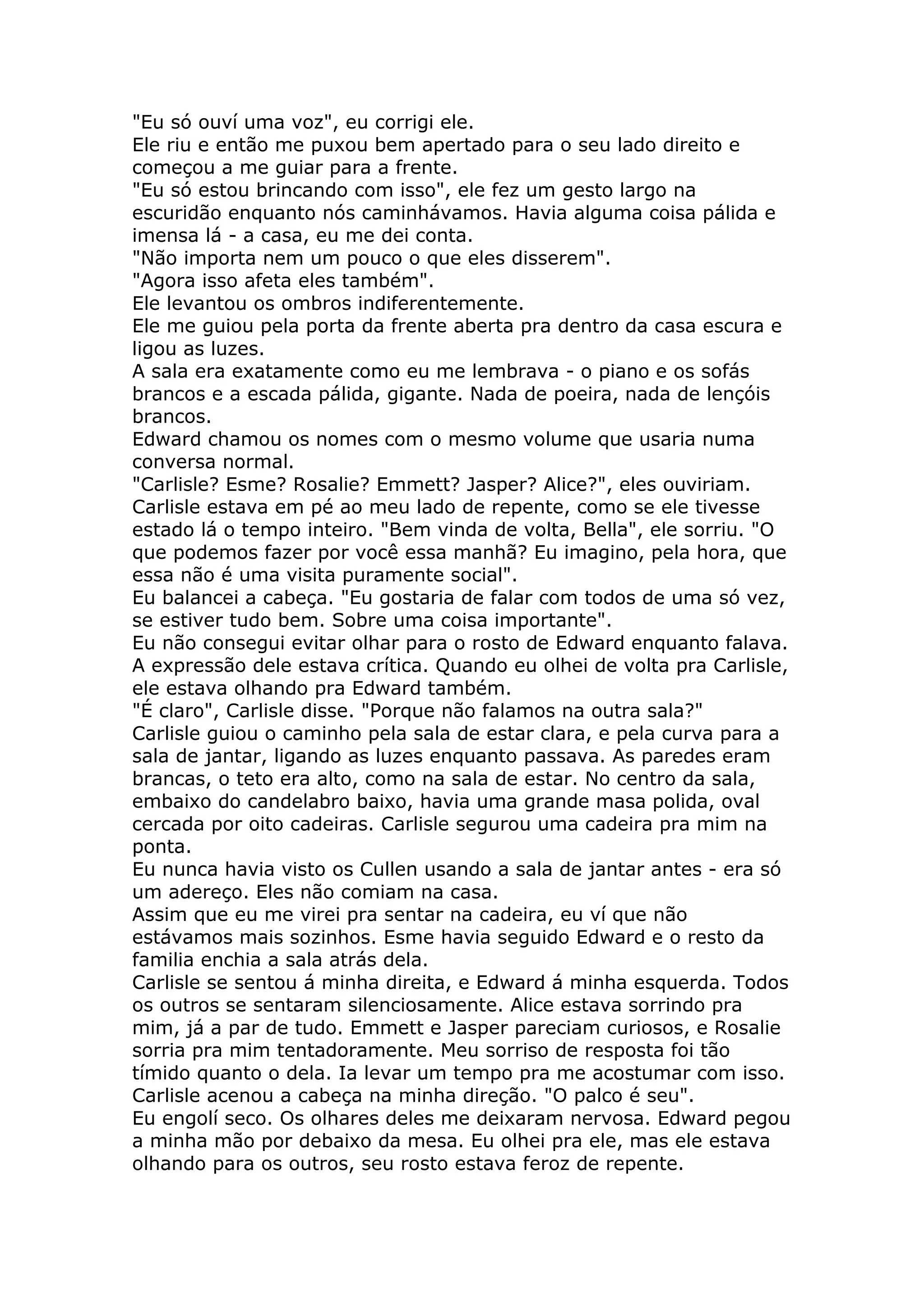 "Eu só ouví uma voz", eu corrigi ele.
Ele riu e então me puxou bem apertado para o seu lado direito e
começou a me guiar para a frente.
"Eu só estou brincando com isso", ele fez um gesto largo na
escuridão enquanto nós caminhávamos. Havia alguma coisa pálida e
imensa lá - a casa, eu me dei conta.
"Não importa nem um pouco o que eles disserem".
"Agora isso afeta eles também".
Ele levantou os ombros indiferentemente.
Ele me guiou pela porta da frente aberta pra dentro da casa escura e
ligou as luzes.
A sala era exatamente como eu me lembrava - o piano e os sofás
brancos e a escada pálida, gigante. Nada de poeira, nada de lençóis
brancos.
Edward chamou os nomes com o mesmo volume que usaria numa
conversa normal.
"Carlisle? Esme? Rosalie? Emmett? Jasper? Alice?", eles ouviriam.
Carlisle estava em pé ao meu lado de repente, como se ele tivesse
estado lá o tempo inteiro. "Bem vinda de volta, Bella", ele sorriu. "O
que podemos fazer por você essa manhã? Eu imagino, pela hora, que
essa não é uma visita puramente social".
Eu balancei a cabeça. "Eu gostaria de falar com todos de uma só vez,
se estiver tudo bem. Sobre uma coisa importante".
Eu não consegui evitar olhar para o rosto de Edward enquanto falava.
A expressão dele estava crítica. Quando eu olhei de volta pra Carlisle,
ele estava olhando pra Edward também.
"É claro", Carlisle disse. "Porque não falamos na outra sala?"
Carlisle guiou o caminho pela sala de estar clara, e pela curva para a
sala de jantar, ligando as luzes enquanto passava. As paredes eram
brancas, o teto era alto, como na sala de estar. No centro da sala,
embaixo do candelabro baixo, havia uma grande masa polida, oval
cercada por oito cadeiras. Carlisle segurou uma cadeira pra mim na
ponta.
Eu nunca havia visto os Cullen usando a sala de jantar antes - era só
um adereço. Eles não comiam na casa.
Assim que eu me virei pra sentar na cadeira, eu ví que não
estávamos mais sozinhos. Esme havia seguido Edward e o resto da
familia enchia a sala atrás dela.
Carlisle se sentou á minha direita, e Edward á minha esquerda. Todos
os outros se sentaram silenciosamente. Alice estava sorrindo pra
mim, já a par de tudo. Emmett e Jasper pareciam curiosos, e Rosalie
sorria pra mim tentadoramente. Meu sorriso de resposta foi tão
tímido quanto o dela. Ia levar um tempo pra me acostumar com isso.
Carlisle acenou a cabeça na minha direção. "O palco é seu".
Eu engolí seco. Os olhares deles me deixaram nervosa. Edward pegou
a minha mão por debaixo da mesa. Eu olhei pra ele, mas ele estava
olhando para os outros, seu rosto estava feroz de repente.
 