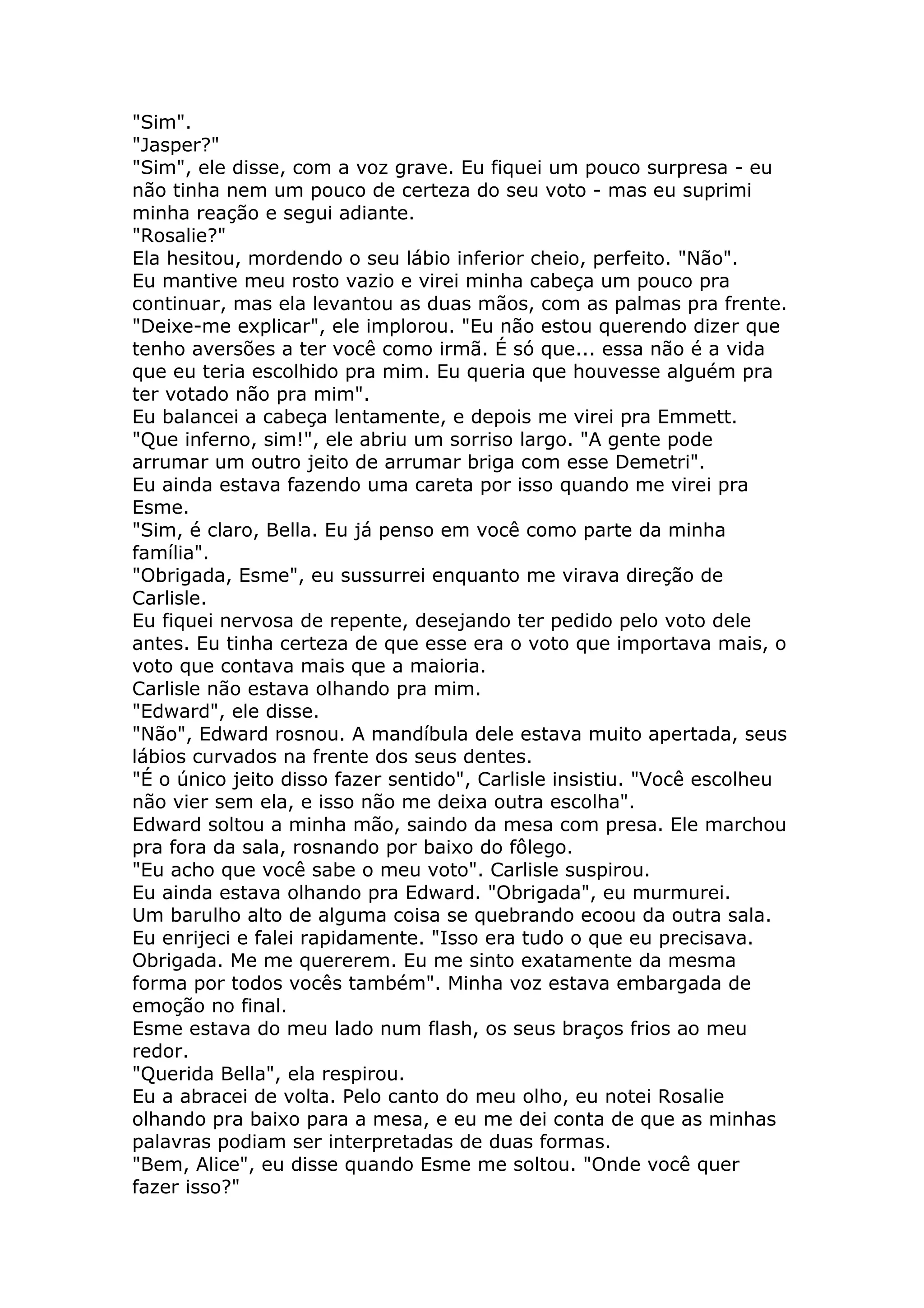 "Sim".
"Jasper?"
"Sim", ele disse, com a voz grave. Eu fiquei um pouco surpresa - eu
não tinha nem um pouco de certeza do seu voto - mas eu suprimi
minha reação e segui adiante.
"Rosalie?"
Ela hesitou, mordendo o seu lábio inferior cheio, perfeito. "Não".
Eu mantive meu rosto vazio e virei minha cabeça um pouco pra
continuar, mas ela levantou as duas mãos, com as palmas pra frente.
"Deixe-me explicar", ele implorou. "Eu não estou querendo dizer que
tenho aversões a ter você como irmã. É só que... essa não é a vida
que eu teria escolhido pra mim. Eu queria que houvesse alguém pra
ter votado não pra mim".
Eu balancei a cabeça lentamente, e depois me virei pra Emmett.
"Que inferno, sim!", ele abriu um sorriso largo. "A gente pode
arrumar um outro jeito de arrumar briga com esse Demetri".
Eu ainda estava fazendo uma careta por isso quando me virei pra
Esme.
"Sim, é claro, Bella. Eu já penso em você como parte da minha
família".
"Obrigada, Esme", eu sussurrei enquanto me virava direção de
Carlisle.
Eu fiquei nervosa de repente, desejando ter pedido pelo voto dele
antes. Eu tinha certeza de que esse era o voto que importava mais, o
voto que contava mais que a maioria.
Carlisle não estava olhando pra mim.
"Edward", ele disse.
"Não", Edward rosnou. A mandíbula dele estava muito apertada, seus
lábios curvados na frente dos seus dentes.
"É o único jeito disso fazer sentido", Carlisle insistiu. "Você escolheu
não vier sem ela, e isso não me deixa outra escolha".
Edward soltou a minha mão, saindo da mesa com presa. Ele marchou
pra fora da sala, rosnando por baixo do fôlego.
"Eu acho que você sabe o meu voto". Carlisle suspirou.
Eu ainda estava olhando pra Edward. "Obrigada", eu murmurei.
Um barulho alto de alguma coisa se quebrando ecoou da outra sala.
Eu enrijeci e falei rapidamente. "Isso era tudo o que eu precisava.
Obrigada. Me me quererem. Eu me sinto exatamente da mesma
forma por todos vocês também". Minha voz estava embargada de
emoção no final.
Esme estava do meu lado num flash, os seus braços frios ao meu
redor.
"Querida Bella", ela respirou.
Eu a abracei de volta. Pelo canto do meu olho, eu notei Rosalie
olhando pra baixo para a mesa, e eu me dei conta de que as minhas
palavras podiam ser interpretadas de duas formas.
"Bem, Alice", eu disse quando Esme me soltou. "Onde você quer
fazer isso?"
 
