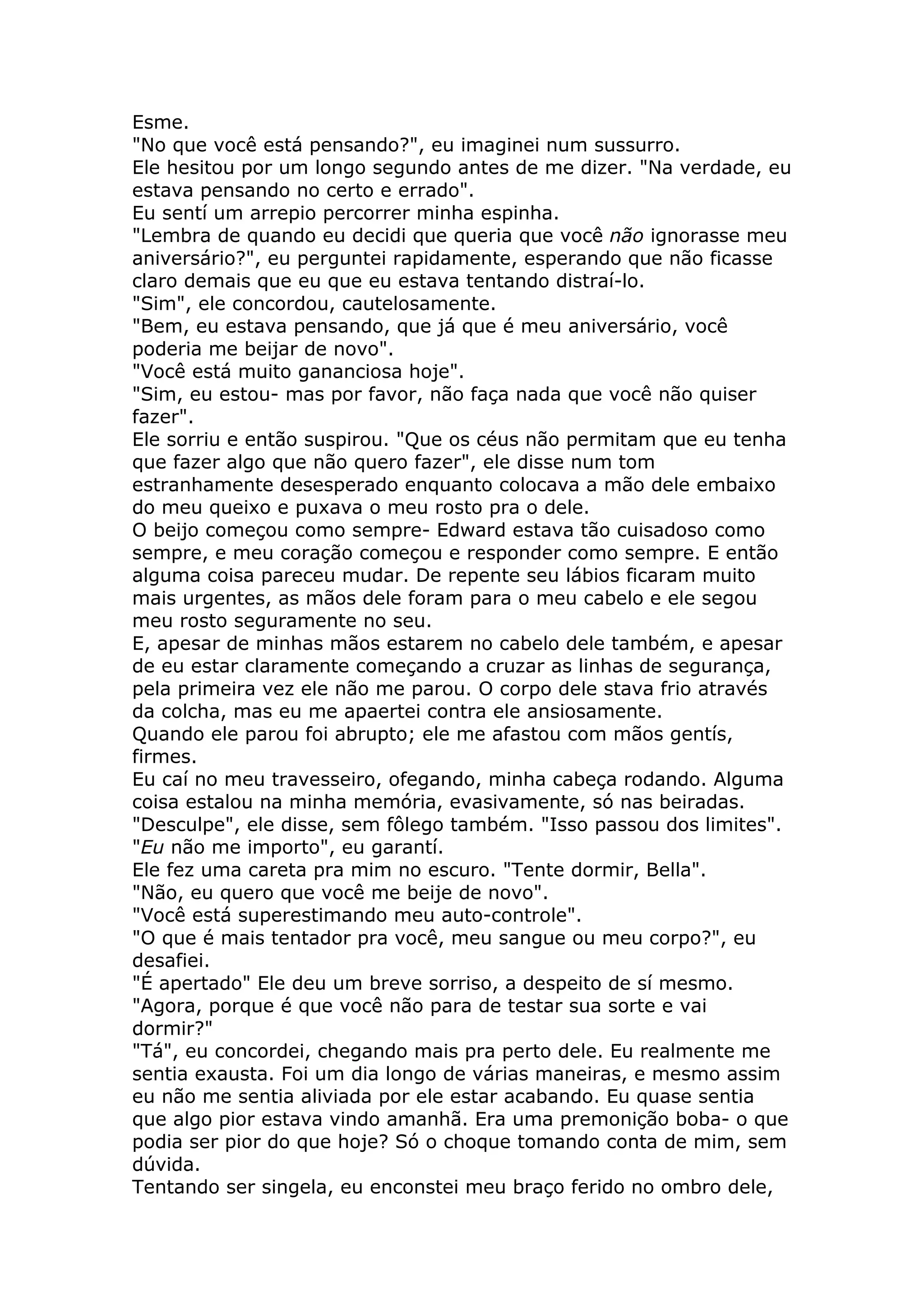 Esme.
"No que você está pensando?", eu imaginei num sussurro.
Ele hesitou por um longo segundo antes de me dizer. "Na verdade, eu
estava pensando no certo e errado".
Eu sentí um arrepio percorrer minha espinha.
"Lembra de quando eu decidi que queria que você não ignorasse meu
aniversário?", eu perguntei rapidamente, esperando que não ficasse
claro demais que eu que eu estava tentando distraí-lo.
"Sim", ele concordou, cautelosamente.
"Bem, eu estava pensando, que já que é meu aniversário, você
poderia me beijar de novo".
"Você está muito gananciosa hoje".
"Sim, eu estou- mas por favor, não faça nada que você não quiser
fazer".
Ele sorriu e então suspirou. "Que os céus não permitam que eu tenha
que fazer algo que não quero fazer", ele disse num tom
estranhamente desesperado enquanto colocava a mão dele embaixo
do meu queixo e puxava o meu rosto pra o dele.
O beijo começou como sempre- Edward estava tão cuisadoso como
sempre, e meu coração começou e responder como sempre. E então
alguma coisa pareceu mudar. De repente seu lábios ficaram muito
mais urgentes, as mãos dele foram para o meu cabelo e ele segou
meu rosto seguramente no seu.
E, apesar de minhas mãos estarem no cabelo dele também, e apesar
de eu estar claramente começando a cruzar as linhas de segurança,
pela primeira vez ele não me parou. O corpo dele stava frio através
da colcha, mas eu me apaertei contra ele ansiosamente.
Quando ele parou foi abrupto; ele me afastou com mãos gentís,
firmes.
Eu caí no meu travesseiro, ofegando, minha cabeça rodando. Alguma
coisa estalou na minha memória, evasivamente, só nas beiradas.
"Desculpe", ele disse, sem fôlego também. "Isso passou dos limites".
"Eu não me importo", eu garantí.
Ele fez uma careta pra mim no escuro. "Tente dormir, Bella".
"Não, eu quero que você me beije de novo".
"Você está superestimando meu auto-controle".
"O que é mais tentador pra você, meu sangue ou meu corpo?", eu
desafiei.
"É apertado" Ele deu um breve sorriso, a despeito de sí mesmo.
"Agora, porque é que você não para de testar sua sorte e vai
dormir?"
"Tá", eu concordei, chegando mais pra perto dele. Eu realmente me
sentia exausta. Foi um dia longo de várias maneiras, e mesmo assim
eu não me sentia aliviada por ele estar acabando. Eu quase sentia
que algo pior estava vindo amanhã. Era uma premonição boba- o que
podia ser pior do que hoje? Só o choque tomando conta de mim, sem
dúvida.
Tentando ser singela, eu enconstei meu braço ferido no ombro dele,
 