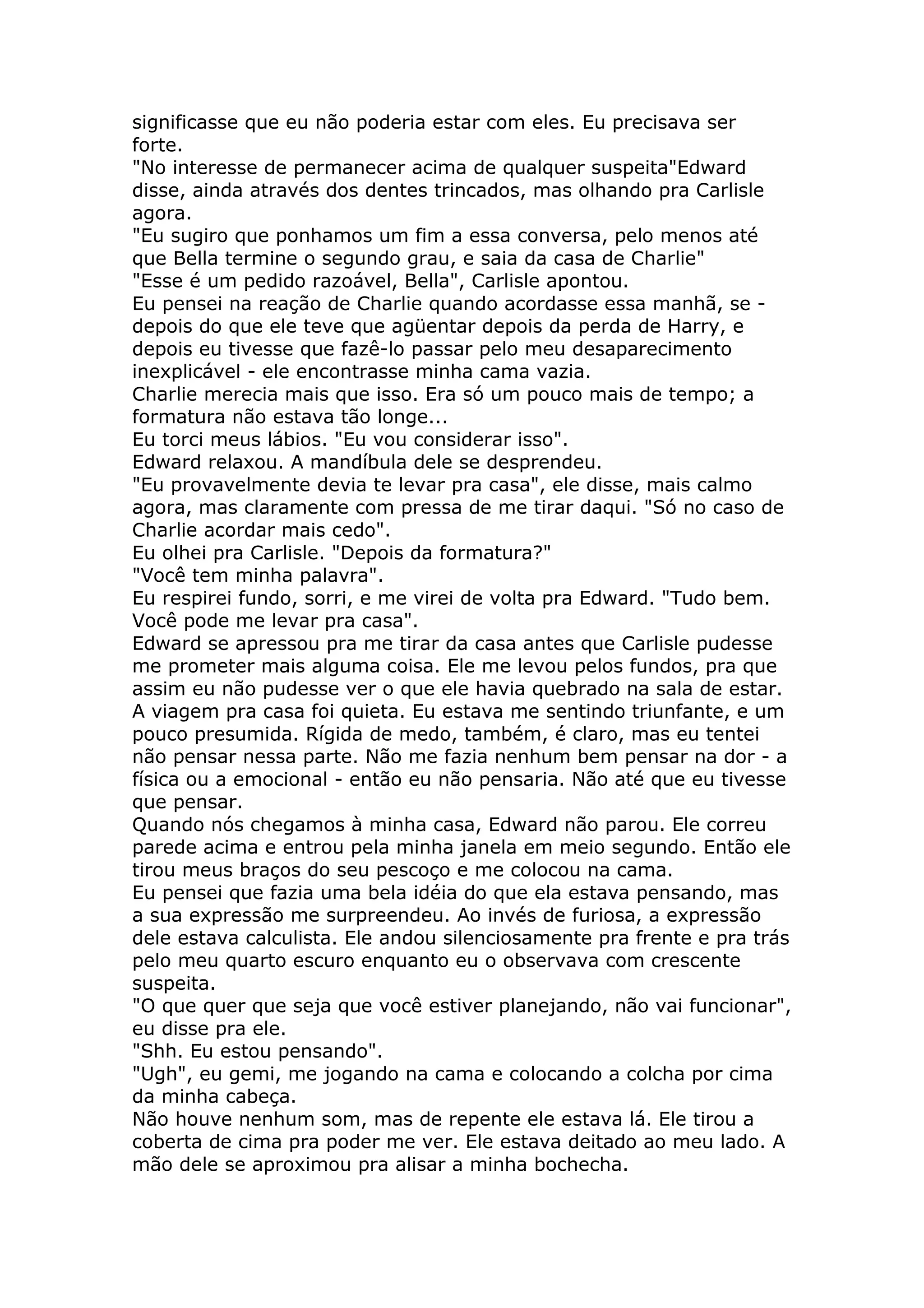 significasse que eu não poderia estar com eles. Eu precisava ser
forte.
"No interesse de permanecer acima de qualquer suspeita"Edward
disse, ainda através dos dentes trincados, mas olhando pra Carlisle
agora.
"Eu sugiro que ponhamos um fim a essa conversa, pelo menos até
que Bella termine o segundo grau, e saia da casa de Charlie"
"Esse é um pedido razoável, Bella", Carlisle apontou.
Eu pensei na reação de Charlie quando acordasse essa manhã, se -
depois do que ele teve que agüentar depois da perda de Harry, e
depois eu tivesse que fazê-lo passar pelo meu desaparecimento
inexplicável - ele encontrasse minha cama vazia.
Charlie merecia mais que isso. Era só um pouco mais de tempo; a
formatura não estava tão longe...
Eu torci meus lábios. "Eu vou considerar isso".
Edward relaxou. A mandíbula dele se desprendeu.
"Eu provavelmente devia te levar pra casa", ele disse, mais calmo
agora, mas claramente com pressa de me tirar daqui. "Só no caso de
Charlie acordar mais cedo".
Eu olhei pra Carlisle. "Depois da formatura?"
"Você tem minha palavra".
Eu respirei fundo, sorri, e me virei de volta pra Edward. "Tudo bem.
Você pode me levar pra casa".
Edward se apressou pra me tirar da casa antes que Carlisle pudesse
me prometer mais alguma coisa. Ele me levou pelos fundos, pra que
assim eu não pudesse ver o que ele havia quebrado na sala de estar.
A viagem pra casa foi quieta. Eu estava me sentindo triunfante, e um
pouco presumida. Rígida de medo, também, é claro, mas eu tentei
não pensar nessa parte. Não me fazia nenhum bem pensar na dor - a
física ou a emocional - então eu não pensaria. Não até que eu tivesse
que pensar.
Quando nós chegamos à minha casa, Edward não parou. Ele correu
parede acima e entrou pela minha janela em meio segundo. Então ele
tirou meus braços do seu pescoço e me colocou na cama.
Eu pensei que fazia uma bela idéia do que ela estava pensando, mas
a sua expressão me surpreendeu. Ao invés de furiosa, a expressão
dele estava calculista. Ele andou silenciosamente pra frente e pra trás
pelo meu quarto escuro enquanto eu o observava com crescente
suspeita.
"O que quer que seja que você estiver planejando, não vai funcionar",
eu disse pra ele.
"Shh. Eu estou pensando".
"Ugh", eu gemi, me jogando na cama e colocando a colcha por cima
da minha cabeça.
Não houve nenhum som, mas de repente ele estava lá. Ele tirou a
coberta de cima pra poder me ver. Ele estava deitado ao meu lado. A
mão dele se aproximou pra alisar a minha bochecha.
 