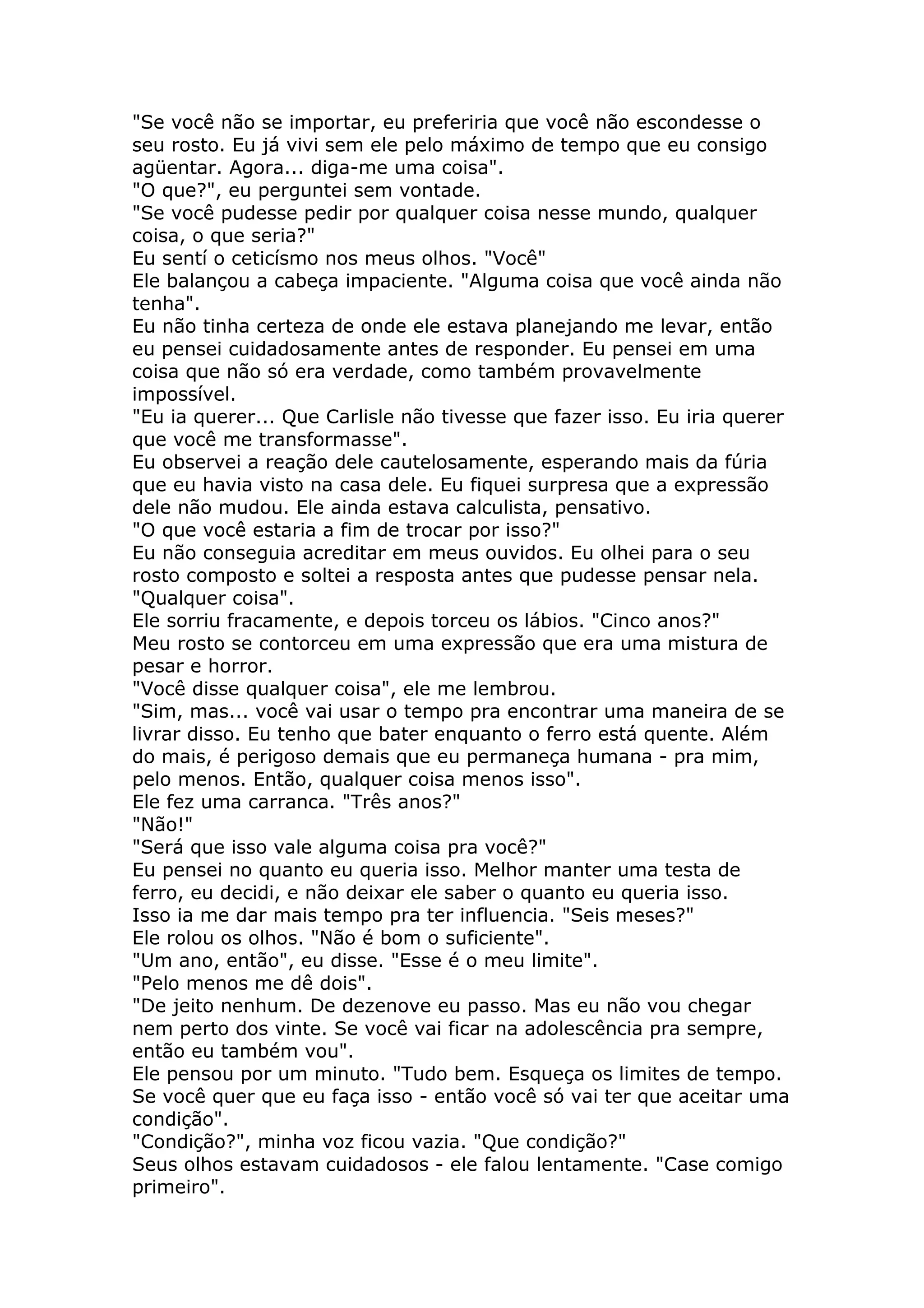 "Se você não se importar, eu preferiria que você não escondesse o
seu rosto. Eu já vivi sem ele pelo máximo de tempo que eu consigo
agüentar. Agora... diga-me uma coisa".
"O que?", eu perguntei sem vontade.
"Se você pudesse pedir por qualquer coisa nesse mundo, qualquer
coisa, o que seria?"
Eu sentí o ceticísmo nos meus olhos. "Você"
Ele balançou a cabeça impaciente. "Alguma coisa que você ainda não
tenha".
Eu não tinha certeza de onde ele estava planejando me levar, então
eu pensei cuidadosamente antes de responder. Eu pensei em uma
coisa que não só era verdade, como também provavelmente
impossível.
"Eu ia querer... Que Carlisle não tivesse que fazer isso. Eu iria querer
que você me transformasse".
Eu observei a reação dele cautelosamente, esperando mais da fúria
que eu havia visto na casa dele. Eu fiquei surpresa que a expressão
dele não mudou. Ele ainda estava calculista, pensativo.
"O que você estaria a fim de trocar por isso?"
Eu não conseguia acreditar em meus ouvidos. Eu olhei para o seu
rosto composto e soltei a resposta antes que pudesse pensar nela.
"Qualquer coisa".
Ele sorriu fracamente, e depois torceu os lábios. "Cinco anos?"
Meu rosto se contorceu em uma expressão que era uma mistura de
pesar e horror.
"Você disse qualquer coisa", ele me lembrou.
"Sim, mas... você vai usar o tempo pra encontrar uma maneira de se
livrar disso. Eu tenho que bater enquanto o ferro está quente. Além
do mais, é perigoso demais que eu permaneça humana - pra mim,
pelo menos. Então, qualquer coisa menos isso".
Ele fez uma carranca. "Três anos?"
"Não!"
"Será que isso vale alguma coisa pra você?"
Eu pensei no quanto eu queria isso. Melhor manter uma testa de
ferro, eu decidi, e não deixar ele saber o quanto eu queria isso.
Isso ia me dar mais tempo pra ter influencia. "Seis meses?"
Ele rolou os olhos. "Não é bom o suficiente".
"Um ano, então", eu disse. "Esse é o meu limite".
"Pelo menos me dê dois".
"De jeito nenhum. De dezenove eu passo. Mas eu não vou chegar
nem perto dos vinte. Se você vai ficar na adolescência pra sempre,
então eu também vou".
Ele pensou por um minuto. "Tudo bem. Esqueça os limites de tempo.
Se você quer que eu faça isso - então você só vai ter que aceitar uma
condição".
"Condição?", minha voz ficou vazia. "Que condição?"
Seus olhos estavam cuidadosos - ele falou lentamente. "Case comigo
primeiro".
 