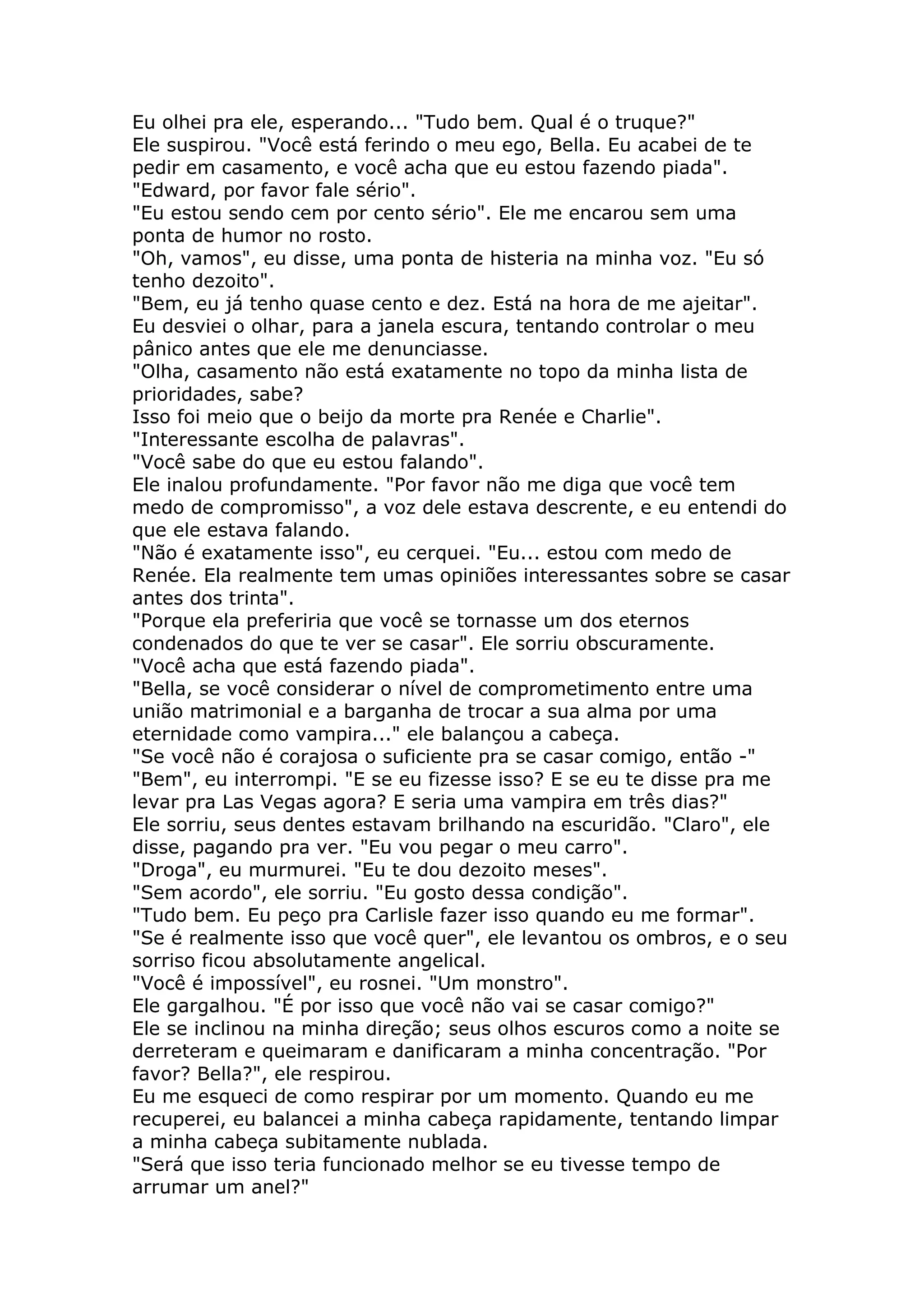 Eu olhei pra ele, esperando... "Tudo bem. Qual é o truque?"
Ele suspirou. "Você está ferindo o meu ego, Bella. Eu acabei de te
pedir em casamento, e você acha que eu estou fazendo piada".
"Edward, por favor fale sério".
"Eu estou sendo cem por cento sério". Ele me encarou sem uma
ponta de humor no rosto.
"Oh, vamos", eu disse, uma ponta de histeria na minha voz. "Eu só
tenho dezoito".
"Bem, eu já tenho quase cento e dez. Está na hora de me ajeitar".
Eu desviei o olhar, para a janela escura, tentando controlar o meu
pânico antes que ele me denunciasse.
"Olha, casamento não está exatamente no topo da minha lista de
prioridades, sabe?
Isso foi meio que o beijo da morte pra Renée e Charlie".
"Interessante escolha de palavras".
"Você sabe do que eu estou falando".
Ele inalou profundamente. "Por favor não me diga que você tem
medo de compromisso", a voz dele estava descrente, e eu entendi do
que ele estava falando.
"Não é exatamente isso", eu cerquei. "Eu... estou com medo de
Renée. Ela realmente tem umas opiniões interessantes sobre se casar
antes dos trinta".
"Porque ela preferiria que você se tornasse um dos eternos
condenados do que te ver se casar". Ele sorriu obscuramente.
"Você acha que está fazendo piada".
"Bella, se você considerar o nível de comprometimento entre uma
união matrimonial e a barganha de trocar a sua alma por uma
eternidade como vampira..." ele balançou a cabeça.
"Se você não é corajosa o suficiente pra se casar comigo, então -"
"Bem", eu interrompi. "E se eu fizesse isso? E se eu te disse pra me
levar pra Las Vegas agora? E seria uma vampira em três dias?"
Ele sorriu, seus dentes estavam brilhando na escuridão. "Claro", ele
disse, pagando pra ver. "Eu vou pegar o meu carro".
"Droga", eu murmurei. "Eu te dou dezoito meses".
"Sem acordo", ele sorriu. "Eu gosto dessa condição".
"Tudo bem. Eu peço pra Carlisle fazer isso quando eu me formar".
"Se é realmente isso que você quer", ele levantou os ombros, e o seu
sorriso ficou absolutamente angelical.
"Você é impossível", eu rosnei. "Um monstro".
Ele gargalhou. "É por isso que você não vai se casar comigo?"
Ele se inclinou na minha direção; seus olhos escuros como a noite se
derreteram e queimaram e danificaram a minha concentração. "Por
favor? Bella?", ele respirou.
Eu me esqueci de como respirar por um momento. Quando eu me
recuperei, eu balancei a minha cabeça rapidamente, tentando limpar
a minha cabeça subitamente nublada.
"Será que isso teria funcionado melhor se eu tivesse tempo de
arrumar um anel?"
 