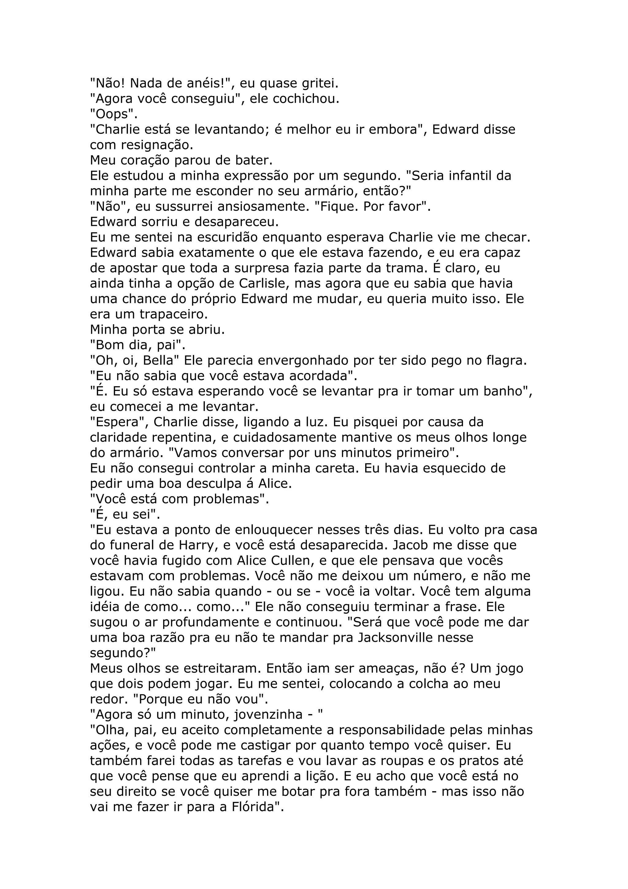 "Não! Nada de anéis!", eu quase gritei.
"Agora você conseguiu", ele cochichou.
"Oops".
"Charlie está se levantando; é melhor eu ir embora", Edward disse
com resignação.
Meu coração parou de bater.
Ele estudou a minha expressão por um segundo. "Seria infantil da
minha parte me esconder no seu armário, então?"
"Não", eu sussurrei ansiosamente. "Fique. Por favor".
Edward sorriu e desapareceu.
Eu me sentei na escuridão enquanto esperava Charlie vie me checar.
Edward sabia exatamente o que ele estava fazendo, e eu era capaz
de apostar que toda a surpresa fazia parte da trama. É claro, eu
ainda tinha a opção de Carlisle, mas agora que eu sabia que havia
uma chance do próprio Edward me mudar, eu queria muito isso. Ele
era um trapaceiro.
Minha porta se abriu.
"Bom dia, pai".
"Oh, oi, Bella" Ele parecia envergonhado por ter sido pego no flagra.
"Eu não sabia que você estava acordada".
"É. Eu só estava esperando você se levantar pra ir tomar um banho",
eu comecei a me levantar.
"Espera", Charlie disse, ligando a luz. Eu pisquei por causa da
claridade repentina, e cuidadosamente mantive os meus olhos longe
do armário. "Vamos conversar por uns minutos primeiro".
Eu não consegui controlar a minha careta. Eu havia esquecido de
pedir uma boa desculpa á Alice.
"Você está com problemas".
"É, eu sei".
"Eu estava a ponto de enlouquecer nesses três dias. Eu volto pra casa
do funeral de Harry, e você está desaparecida. Jacob me disse que
você havia fugido com Alice Cullen, e que ele pensava que vocês
estavam com problemas. Você não me deixou um número, e não me
ligou. Eu não sabia quando - ou se - você ia voltar. Você tem alguma
idéia de como... como..." Ele não conseguiu terminar a frase. Ele
sugou o ar profundamente e continuou. "Será que você pode me dar
uma boa razão pra eu não te mandar pra Jacksonville nesse
segundo?"
Meus olhos se estreitaram. Então iam ser ameaças, não é? Um jogo
que dois podem jogar. Eu me sentei, colocando a colcha ao meu
redor. "Porque eu não vou".
"Agora só um minuto, jovenzinha - "
"Olha, pai, eu aceito completamente a responsabilidade pelas minhas
ações, e você pode me castigar por quanto tempo você quiser. Eu
também farei todas as tarefas e vou lavar as roupas e os pratos até
que você pense que eu aprendi a lição. E eu acho que você está no
seu direito se você quiser me botar pra fora também - mas isso não
vai me fazer ir para a Flórida".
 