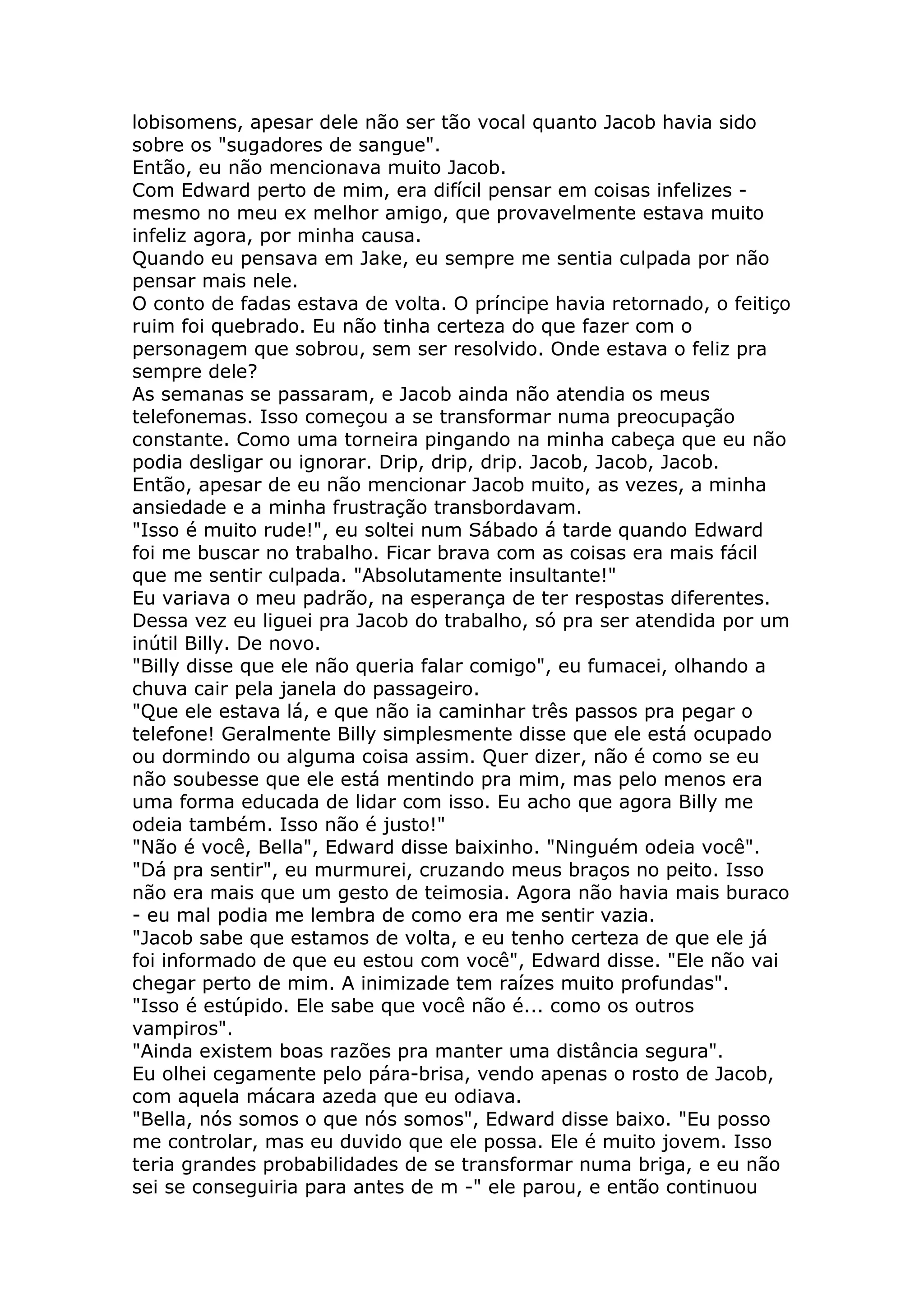 lobisomens, apesar dele não ser tão vocal quanto Jacob havia sido
sobre os "sugadores de sangue".
Então, eu não mencionava muito Jacob.
Com Edward perto de mim, era difícil pensar em coisas infelizes -
mesmo no meu ex melhor amigo, que provavelmente estava muito
infeliz agora, por minha causa.
Quando eu pensava em Jake, eu sempre me sentia culpada por não
pensar mais nele.
O conto de fadas estava de volta. O príncipe havia retornado, o feitiço
ruim foi quebrado. Eu não tinha certeza do que fazer com o
personagem que sobrou, sem ser resolvido. Onde estava o feliz pra
sempre dele?
As semanas se passaram, e Jacob ainda não atendia os meus
telefonemas. Isso começou a se transformar numa preocupação
constante. Como uma torneira pingando na minha cabeça que eu não
podia desligar ou ignorar. Drip, drip, drip. Jacob, Jacob, Jacob.
Então, apesar de eu não mencionar Jacob muito, as vezes, a minha
ansiedade e a minha frustração transbordavam.
"Isso é muito rude!", eu soltei num Sábado á tarde quando Edward
foi me buscar no trabalho. Ficar brava com as coisas era mais fácil
que me sentir culpada. "Absolutamente insultante!"
Eu variava o meu padrão, na esperança de ter respostas diferentes.
Dessa vez eu liguei pra Jacob do trabalho, só pra ser atendida por um
inútil Billy. De novo.
"Billy disse que ele não queria falar comigo", eu fumacei, olhando a
chuva cair pela janela do passageiro.
"Que ele estava lá, e que não ia caminhar três passos pra pegar o
telefone! Geralmente Billy simplesmente disse que ele está ocupado
ou dormindo ou alguma coisa assim. Quer dizer, não é como se eu
não soubesse que ele está mentindo pra mim, mas pelo menos era
uma forma educada de lidar com isso. Eu acho que agora Billy me
odeia também. Isso não é justo!"
"Não é você, Bella", Edward disse baixinho. "Ninguém odeia você".
"Dá pra sentir", eu murmurei, cruzando meus braços no peito. Isso
não era mais que um gesto de teimosia. Agora não havia mais buraco
- eu mal podia me lembra de como era me sentir vazia.
"Jacob sabe que estamos de volta, e eu tenho certeza de que ele já
foi informado de que eu estou com você", Edward disse. "Ele não vai
chegar perto de mim. A inimizade tem raízes muito profundas".
"Isso é estúpido. Ele sabe que você não é... como os outros
vampiros".
"Ainda existem boas razões pra manter uma distância segura".
Eu olhei cegamente pelo pára-brisa, vendo apenas o rosto de Jacob,
com aquela mácara azeda que eu odiava.
"Bella, nós somos o que nós somos", Edward disse baixo. "Eu posso
me controlar, mas eu duvido que ele possa. Ele é muito jovem. Isso
teria grandes probabilidades de se transformar numa briga, e eu não
sei se conseguiria para antes de m -" ele parou, e então continuou
 
