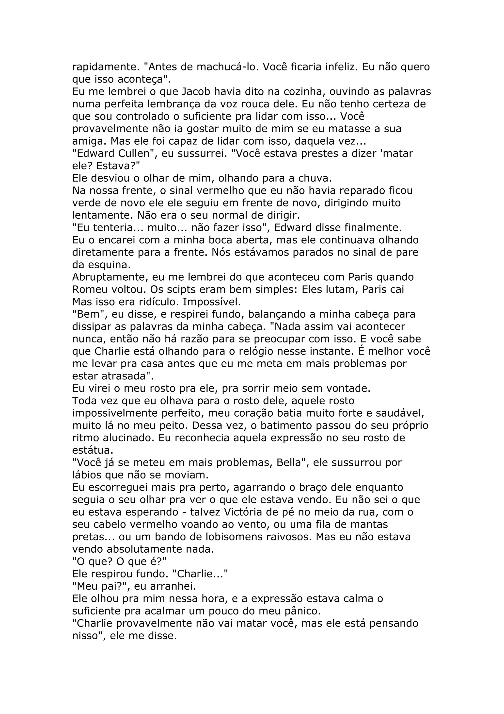 rapidamente. "Antes de machucá-lo. Você ficaria infeliz. Eu não quero
que isso aconteça".
Eu me lembrei o que Jacob havia dito na cozinha, ouvindo as palavras
numa perfeita lembrança da voz rouca dele. Eu não tenho certeza de
que sou controlado o suficiente pra lidar com isso... Você
provavelmente não ia gostar muito de mim se eu matasse a sua
amiga. Mas ele foi capaz de lidar com isso, daquela vez...
"Edward Cullen", eu sussurrei. "Você estava prestes a dizer 'matar
ele? Estava?"
Ele desviou o olhar de mim, olhando para a chuva.
Na nossa frente, o sinal vermelho que eu não havia reparado ficou
verde de novo ele ele seguiu em frente de novo, dirigindo muito
lentamente. Não era o seu normal de dirigir.
"Eu tenteria... muito... não fazer isso", Edward disse finalmente.
Eu o encarei com a minha boca aberta, mas ele continuava olhando
diretamente para a frente. Nós estávamos parados no sinal de pare
da esquina.
Abruptamente, eu me lembrei do que aconteceu com Paris quando
Romeu voltou. Os scipts eram bem simples: Eles lutam, Paris cai
Mas isso era ridículo. Impossível.
"Bem", eu disse, e respirei fundo, balançando a minha cabeça para
dissipar as palavras da minha cabeça. "Nada assim vai acontecer
nunca, então não há razão para se preocupar com isso. E você sabe
que Charlie está olhando para o relógio nesse instante. É melhor você
me levar pra casa antes que eu me meta em mais problemas por
estar atrasada".
Eu virei o meu rosto pra ele, pra sorrir meio sem vontade.
Toda vez que eu olhava para o rosto dele, aquele rosto
impossivelmente perfeito, meu coração batia muito forte e saudável,
muito lá no meu peito. Dessa vez, o batimento passou do seu próprio
ritmo alucinado. Eu reconhecia aquela expressão no seu rosto de
estátua.
"Você já se meteu em mais problemas, Bella", ele sussurrou por
lábios que não se moviam.
Eu escorreguei mais pra perto, agarrando o braço dele enquanto
seguia o seu olhar pra ver o que ele estava vendo. Eu não sei o que
eu estava esperando - talvez Victória de pé no meio da rua, com o
seu cabelo vermelho voando ao vento, ou uma fila de mantas
pretas... ou um bando de lobisomens raivosos. Mas eu não estava
vendo absolutamente nada.
"O que? O que é?"
Ele respirou fundo. "Charlie..."
"Meu pai?", eu arranhei.
Ele olhou pra mim nessa hora, e a expressão estava calma o
suficiente pra acalmar um pouco do meu pânico.
"Charlie provavelmente não vai matar você, mas ele está pensando
nisso", ele me disse.
 