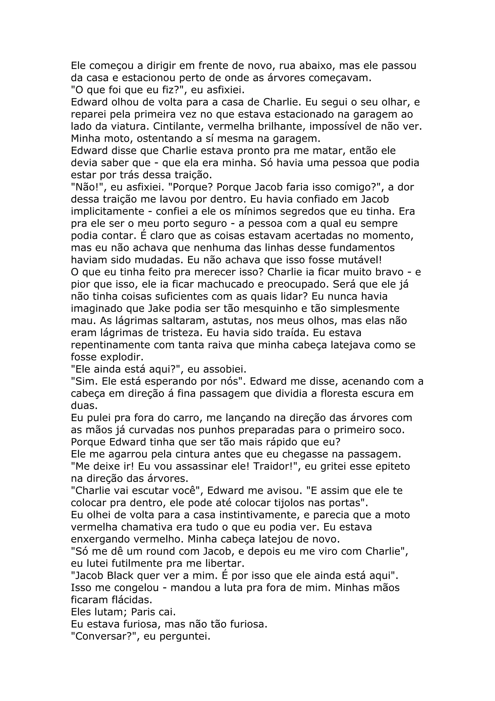 Ele começou a dirigir em frente de novo, rua abaixo, mas ele passou
da casa e estacionou perto de onde as árvores começavam.
"O que foi que eu fiz?", eu asfixiei.
Edward olhou de volta para a casa de Charlie. Eu segui o seu olhar, e
reparei pela primeira vez no que estava estacionado na garagem ao
lado da viatura. Cintilante, vermelha brilhante, impossível de não ver.
Minha moto, ostentando a sí mesma na garagem.
Edward disse que Charlie estava pronto pra me matar, então ele
devia saber que - que ela era minha. Só havia uma pessoa que podia
estar por trás dessa traição.
"Não!", eu asfixiei. "Porque? Porque Jacob faria isso comigo?", a dor
dessa traição me lavou por dentro. Eu havia confiado em Jacob
implicitamente - confiei a ele os mínimos segredos que eu tinha. Era
pra ele ser o meu porto seguro - a pessoa com a qual eu sempre
podia contar. É claro que as coisas estavam acertadas no momento,
mas eu não achava que nenhuma das linhas desse fundamentos
haviam sido mudadas. Eu não achava que isso fosse mutável!
O que eu tinha feito pra merecer isso? Charlie ia ficar muito bravo - e
pior que isso, ele ia ficar machucado e preocupado. Será que ele já
não tinha coisas suficientes com as quais lidar? Eu nunca havia
imaginado que Jake podia ser tão mesquinho e tão simplesmente
mau. As lágrimas saltaram, astutas, nos meus olhos, mas elas não
eram lágrimas de tristeza. Eu havia sido traída. Eu estava
repentinamente com tanta raiva que minha cabeça latejava como se
fosse explodir.
"Ele ainda está aqui?", eu assobiei.
"Sim. Ele está esperando por nós". Edward me disse, acenando com a
cabeça em direção á fina passagem que dividia a floresta escura em
duas.
Eu pulei pra fora do carro, me lançando na direção das árvores com
as mãos já curvadas nos punhos preparadas para o primeiro soco.
Porque Edward tinha que ser tão mais rápido que eu?
Ele me agarrou pela cintura antes que eu chegasse na passagem.
"Me deixe ir! Eu vou assassinar ele! Traidor!", eu gritei esse epiteto
na direção das árvores.
"Charlie vai escutar você", Edward me avisou. "E assim que ele te
colocar pra dentro, ele pode até colocar tijolos nas portas".
Eu olhei de volta para a casa instintivamente, e parecia que a moto
vermelha chamativa era tudo o que eu podia ver. Eu estava
enxergando vermelho. Minha cabeça latejou de novo.
"Só me dê um round com Jacob, e depois eu me viro com Charlie",
eu lutei futilmente pra me libertar.
"Jacob Black quer ver a mim. É por isso que ele ainda está aqui".
Isso me congelou - mandou a luta pra fora de mim. Minhas mãos
ficaram flácidas.
Eles lutam; Paris cai.
Eu estava furiosa, mas não tão furiosa.
"Conversar?", eu perguntei.
 