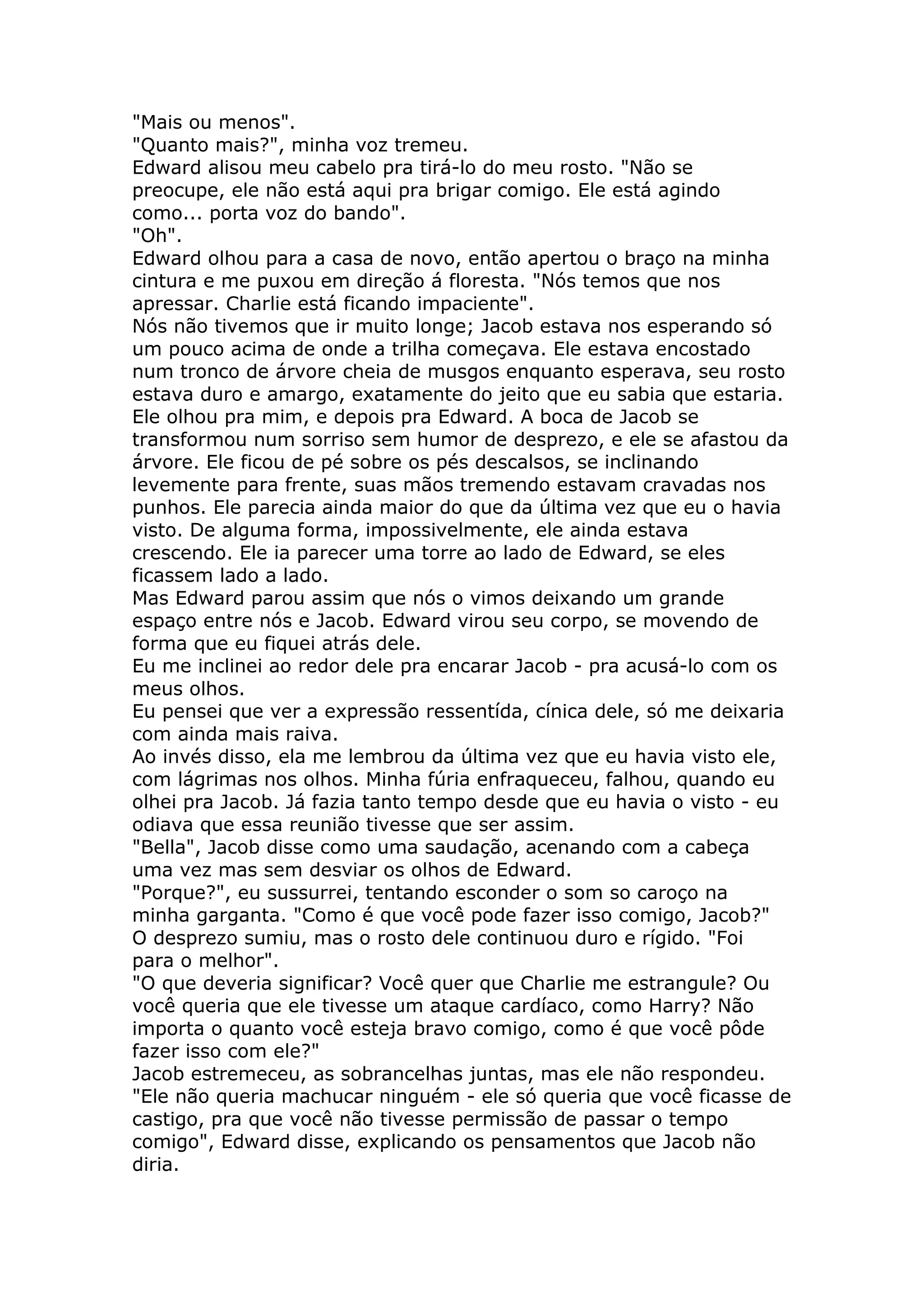 "Mais ou menos".
"Quanto mais?", minha voz tremeu.
Edward alisou meu cabelo pra tirá-lo do meu rosto. "Não se
preocupe, ele não está aqui pra brigar comigo. Ele está agindo
como... porta voz do bando".
"Oh".
Edward olhou para a casa de novo, então apertou o braço na minha
cintura e me puxou em direção á floresta. "Nós temos que nos
apressar. Charlie está ficando impaciente".
Nós não tivemos que ir muito longe; Jacob estava nos esperando só
um pouco acima de onde a trilha começava. Ele estava encostado
num tronco de árvore cheia de musgos enquanto esperava, seu rosto
estava duro e amargo, exatamente do jeito que eu sabia que estaria.
Ele olhou pra mim, e depois pra Edward. A boca de Jacob se
transformou num sorriso sem humor de desprezo, e ele se afastou da
árvore. Ele ficou de pé sobre os pés descalsos, se inclinando
levemente para frente, suas mãos tremendo estavam cravadas nos
punhos. Ele parecia ainda maior do que da última vez que eu o havia
visto. De alguma forma, impossivelmente, ele ainda estava
crescendo. Ele ia parecer uma torre ao lado de Edward, se eles
ficassem lado a lado.
Mas Edward parou assim que nós o vimos deixando um grande
espaço entre nós e Jacob. Edward virou seu corpo, se movendo de
forma que eu fiquei atrás dele.
Eu me inclinei ao redor dele pra encarar Jacob - pra acusá-lo com os
meus olhos.
Eu pensei que ver a expressão ressentída, cínica dele, só me deixaria
com ainda mais raiva.
Ao invés disso, ela me lembrou da última vez que eu havia visto ele,
com lágrimas nos olhos. Minha fúria enfraqueceu, falhou, quando eu
olhei pra Jacob. Já fazia tanto tempo desde que eu havia o visto - eu
odiava que essa reunião tivesse que ser assim.
"Bella", Jacob disse como uma saudação, acenando com a cabeça
uma vez mas sem desviar os olhos de Edward.
"Porque?", eu sussurrei, tentando esconder o som so caroço na
minha garganta. "Como é que você pode fazer isso comigo, Jacob?"
O desprezo sumiu, mas o rosto dele continuou duro e rígido. "Foi
para o melhor".
"O que deveria significar? Você quer que Charlie me estrangule? Ou
você queria que ele tivesse um ataque cardíaco, como Harry? Não
importa o quanto você esteja bravo comigo, como é que você pôde
fazer isso com ele?"
Jacob estremeceu, as sobrancelhas juntas, mas ele não respondeu.
"Ele não queria machucar ninguém - ele só queria que você ficasse de
castigo, pra que você não tivesse permissão de passar o tempo
comigo", Edward disse, explicando os pensamentos que Jacob não
diria.
 
