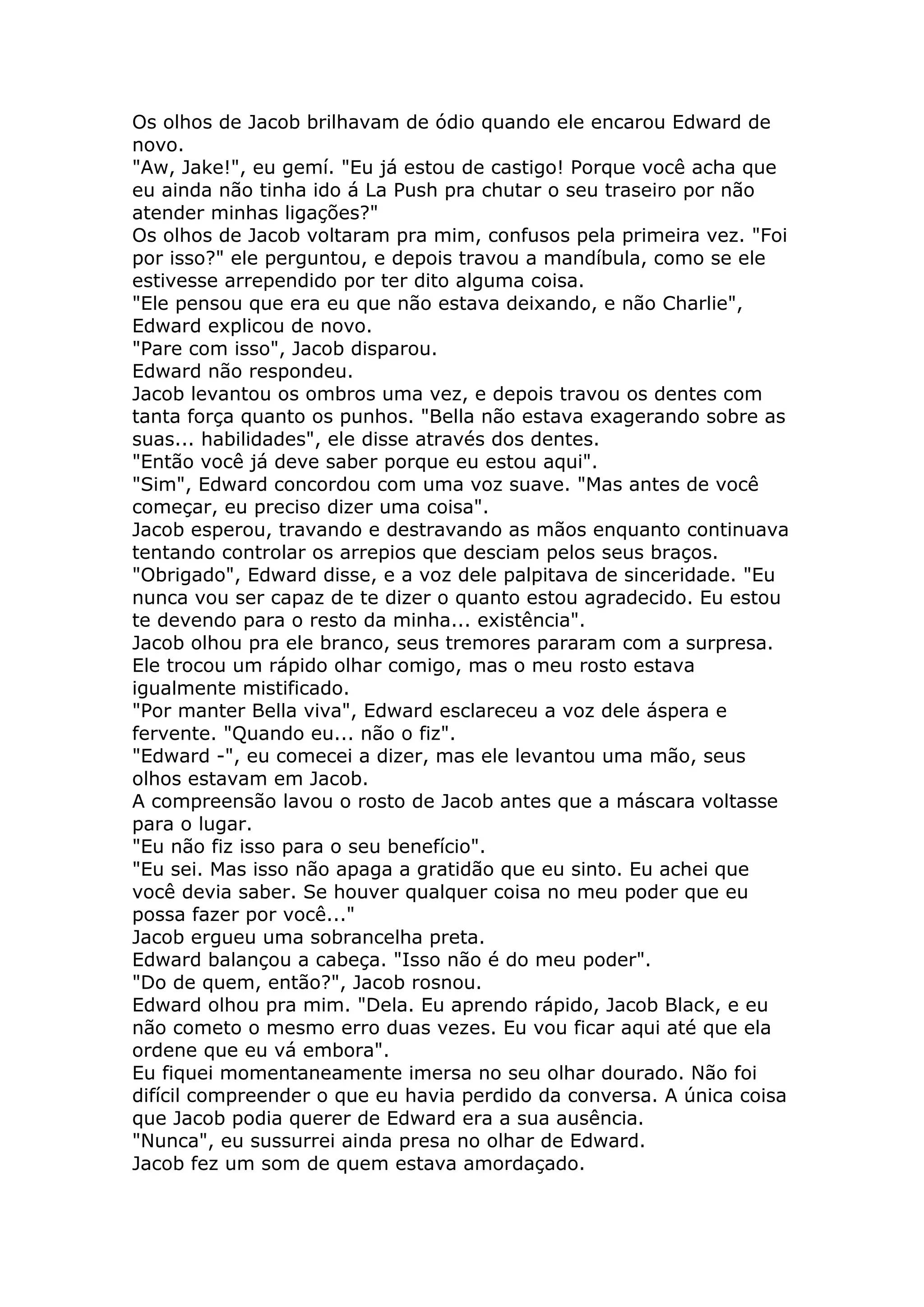 Os olhos de Jacob brilhavam de ódio quando ele encarou Edward de
novo.
"Aw, Jake!", eu gemí. "Eu já estou de castigo! Porque você acha que
eu ainda não tinha ido á La Push pra chutar o seu traseiro por não
atender minhas ligações?"
Os olhos de Jacob voltaram pra mim, confusos pela primeira vez. "Foi
por isso?" ele perguntou, e depois travou a mandíbula, como se ele
estivesse arrependido por ter dito alguma coisa.
"Ele pensou que era eu que não estava deixando, e não Charlie",
Edward explicou de novo.
"Pare com isso", Jacob disparou.
Edward não respondeu.
Jacob levantou os ombros uma vez, e depois travou os dentes com
tanta força quanto os punhos. "Bella não estava exagerando sobre as
suas... habilidades", ele disse através dos dentes.
"Então você já deve saber porque eu estou aqui".
"Sim", Edward concordou com uma voz suave. "Mas antes de você
começar, eu preciso dizer uma coisa".
Jacob esperou, travando e destravando as mãos enquanto continuava
tentando controlar os arrepios que desciam pelos seus braços.
"Obrigado", Edward disse, e a voz dele palpitava de sinceridade. "Eu
nunca vou ser capaz de te dizer o quanto estou agradecido. Eu estou
te devendo para o resto da minha... existência".
Jacob olhou pra ele branco, seus tremores pararam com a surpresa.
Ele trocou um rápido olhar comigo, mas o meu rosto estava
igualmente mistificado.
"Por manter Bella viva", Edward esclareceu a voz dele áspera e
fervente. "Quando eu... não o fiz".
"Edward -", eu comecei a dizer, mas ele levantou uma mão, seus
olhos estavam em Jacob.
A compreensão lavou o rosto de Jacob antes que a máscara voltasse
para o lugar.
"Eu não fiz isso para o seu benefício".
"Eu sei. Mas isso não apaga a gratidão que eu sinto. Eu achei que
você devia saber. Se houver qualquer coisa no meu poder que eu
possa fazer por você..."
Jacob ergueu uma sobrancelha preta.
Edward balançou a cabeça. "Isso não é do meu poder".
"Do de quem, então?", Jacob rosnou.
Edward olhou pra mim. "Dela. Eu aprendo rápido, Jacob Black, e eu
não cometo o mesmo erro duas vezes. Eu vou ficar aqui até que ela
ordene que eu vá embora".
Eu fiquei momentaneamente imersa no seu olhar dourado. Não foi
difícil compreender o que eu havia perdido da conversa. A única coisa
que Jacob podia querer de Edward era a sua ausência.
"Nunca", eu sussurrei ainda presa no olhar de Edward.
Jacob fez um som de quem estava amordaçado.
 