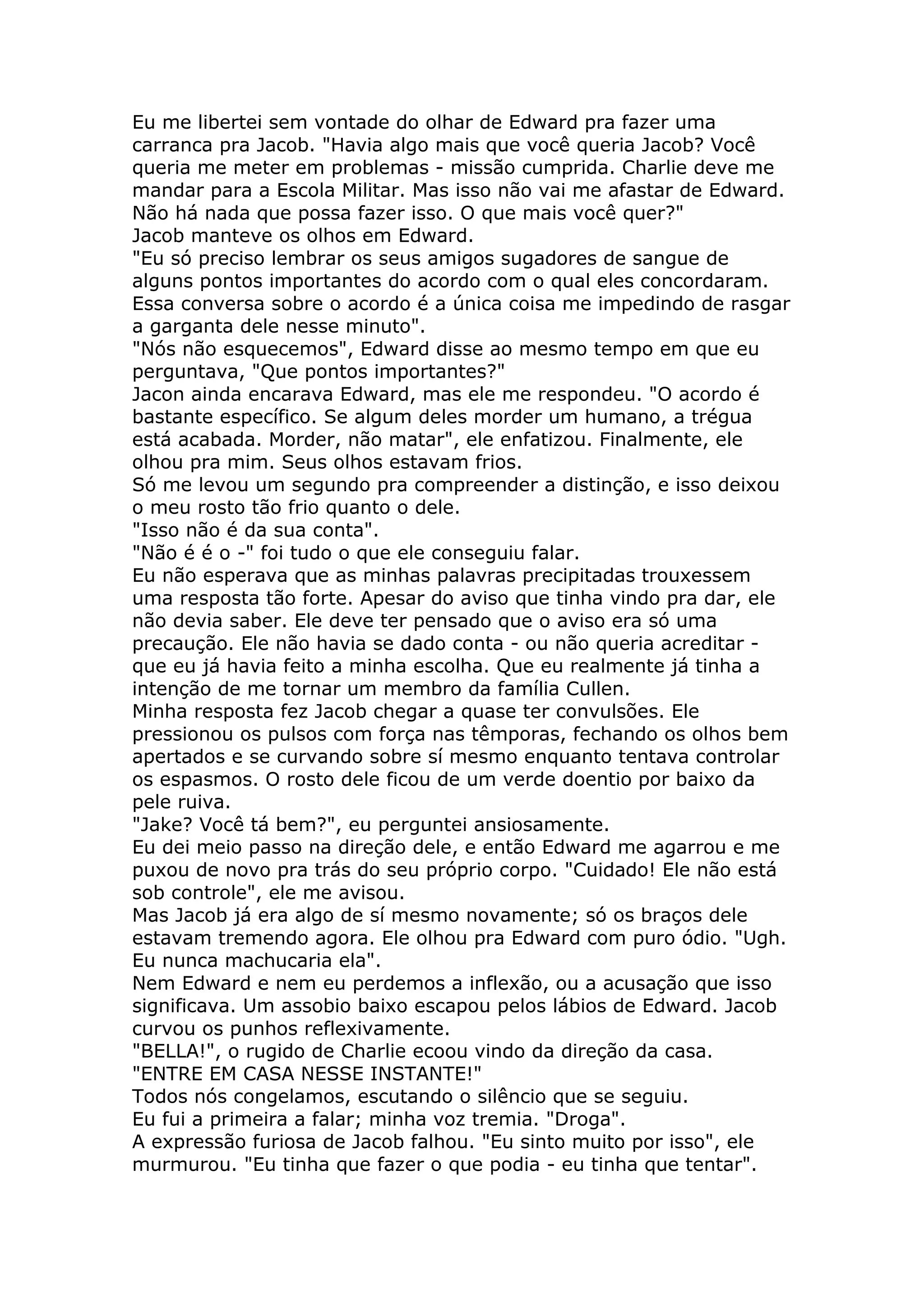 Eu me libertei sem vontade do olhar de Edward pra fazer uma
carranca pra Jacob. "Havia algo mais que você queria Jacob? Você
queria me meter em problemas - missão cumprida. Charlie deve me
mandar para a Escola Militar. Mas isso não vai me afastar de Edward.
Não há nada que possa fazer isso. O que mais você quer?"
Jacob manteve os olhos em Edward.
"Eu só preciso lembrar os seus amigos sugadores de sangue de
alguns pontos importantes do acordo com o qual eles concordaram.
Essa conversa sobre o acordo é a única coisa me impedindo de rasgar
a garganta dele nesse minuto".
"Nós não esquecemos", Edward disse ao mesmo tempo em que eu
perguntava, "Que pontos importantes?"
Jacon ainda encarava Edward, mas ele me respondeu. "O acordo é
bastante específico. Se algum deles morder um humano, a trégua
está acabada. Morder, não matar", ele enfatizou. Finalmente, ele
olhou pra mim. Seus olhos estavam frios.
Só me levou um segundo pra compreender a distinção, e isso deixou
o meu rosto tão frio quanto o dele.
"Isso não é da sua conta".
"Não é é o -" foi tudo o que ele conseguiu falar.
Eu não esperava que as minhas palavras precipitadas trouxessem
uma resposta tão forte. Apesar do aviso que tinha vindo pra dar, ele
não devia saber. Ele deve ter pensado que o aviso era só uma
precaução. Ele não havia se dado conta - ou não queria acreditar -
que eu já havia feito a minha escolha. Que eu realmente já tinha a
intenção de me tornar um membro da família Cullen.
Minha resposta fez Jacob chegar a quase ter convulsões. Ele
pressionou os pulsos com força nas têmporas, fechando os olhos bem
apertados e se curvando sobre sí mesmo enquanto tentava controlar
os espasmos. O rosto dele ficou de um verde doentio por baixo da
pele ruiva.
"Jake? Você tá bem?", eu perguntei ansiosamente.
Eu dei meio passo na direção dele, e então Edward me agarrou e me
puxou de novo pra trás do seu próprio corpo. "Cuidado! Ele não está
sob controle", ele me avisou.
Mas Jacob já era algo de sí mesmo novamente; só os braços dele
estavam tremendo agora. Ele olhou pra Edward com puro ódio. "Ugh.
Eu nunca machucaria ela".
Nem Edward e nem eu perdemos a inflexão, ou a acusação que isso
significava. Um assobio baixo escapou pelos lábios de Edward. Jacob
curvou os punhos reflexivamente.
"BELLA!", o rugido de Charlie ecoou vindo da direção da casa.
"ENTRE EM CASA NESSE INSTANTE!"
Todos nós congelamos, escutando o silêncio que se seguiu.
Eu fui a primeira a falar; minha voz tremia. "Droga".
A expressão furiosa de Jacob falhou. "Eu sinto muito por isso", ele
murmurou. "Eu tinha que fazer o que podia - eu tinha que tentar".
 