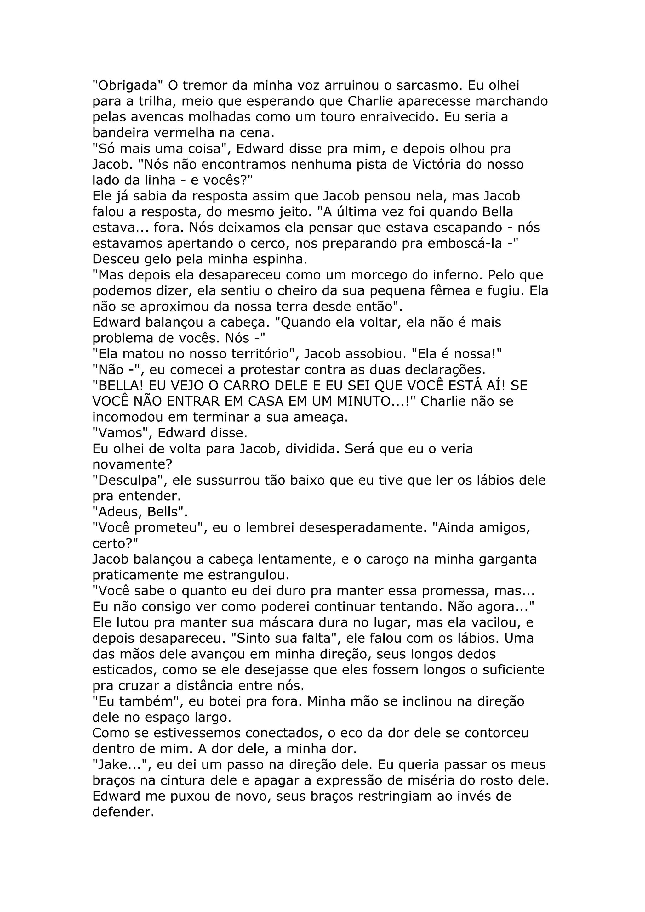 "Obrigada" O tremor da minha voz arruinou o sarcasmo. Eu olhei
para a trilha, meio que esperando que Charlie aparecesse marchando
pelas avencas molhadas como um touro enraivecido. Eu seria a
bandeira vermelha na cena.
"Só mais uma coisa", Edward disse pra mim, e depois olhou pra
Jacob. "Nós não encontramos nenhuma pista de Victória do nosso
lado da linha - e vocês?"
Ele já sabia da resposta assim que Jacob pensou nela, mas Jacob
falou a resposta, do mesmo jeito. "A última vez foi quando Bella
estava... fora. Nós deixamos ela pensar que estava escapando - nós
estavamos apertando o cerco, nos preparando pra emboscá-la -"
Desceu gelo pela minha espinha.
"Mas depois ela desapareceu como um morcego do inferno. Pelo que
podemos dizer, ela sentiu o cheiro da sua pequena fêmea e fugiu. Ela
não se aproximou da nossa terra desde então".
Edward balançou a cabeça. "Quando ela voltar, ela não é mais
problema de vocês. Nós -"
"Ela matou no nosso território", Jacob assobiou. "Ela é nossa!"
"Não -", eu comecei a protestar contra as duas declarações.
"BELLA! EU VEJO O CARRO DELE E EU SEI QUE VOCÊ ESTÁ AÍ! SE
VOCÊ NÃO ENTRAR EM CASA EM UM MINUTO...!" Charlie não se
incomodou em terminar a sua ameaça.
"Vamos", Edward disse.
Eu olhei de volta para Jacob, dividida. Será que eu o veria
novamente?
"Desculpa", ele sussurrou tão baixo que eu tive que ler os lábios dele
pra entender.
"Adeus, Bells".
"Você prometeu", eu o lembrei desesperadamente. "Ainda amigos,
certo?"
Jacob balançou a cabeça lentamente, e o caroço na minha garganta
praticamente me estrangulou.
"Você sabe o quanto eu dei duro pra manter essa promessa, mas...
Eu não consigo ver como poderei continuar tentando. Não agora..."
Ele lutou pra manter sua máscara dura no lugar, mas ela vacilou, e
depois desapareceu. "Sinto sua falta", ele falou com os lábios. Uma
das mãos dele avançou em minha direção, seus longos dedos
esticados, como se ele desejasse que eles fossem longos o suficiente
pra cruzar a distância entre nós.
"Eu também", eu botei pra fora. Minha mão se inclinou na direção
dele no espaço largo.
Como se estivessemos conectados, o eco da dor dele se contorceu
dentro de mim. A dor dele, a minha dor.
"Jake...", eu dei um passo na direção dele. Eu queria passar os meus
braços na cintura dele e apagar a expressão de miséria do rosto dele.
Edward me puxou de novo, seus braços restringiam ao invés de
defender.
 