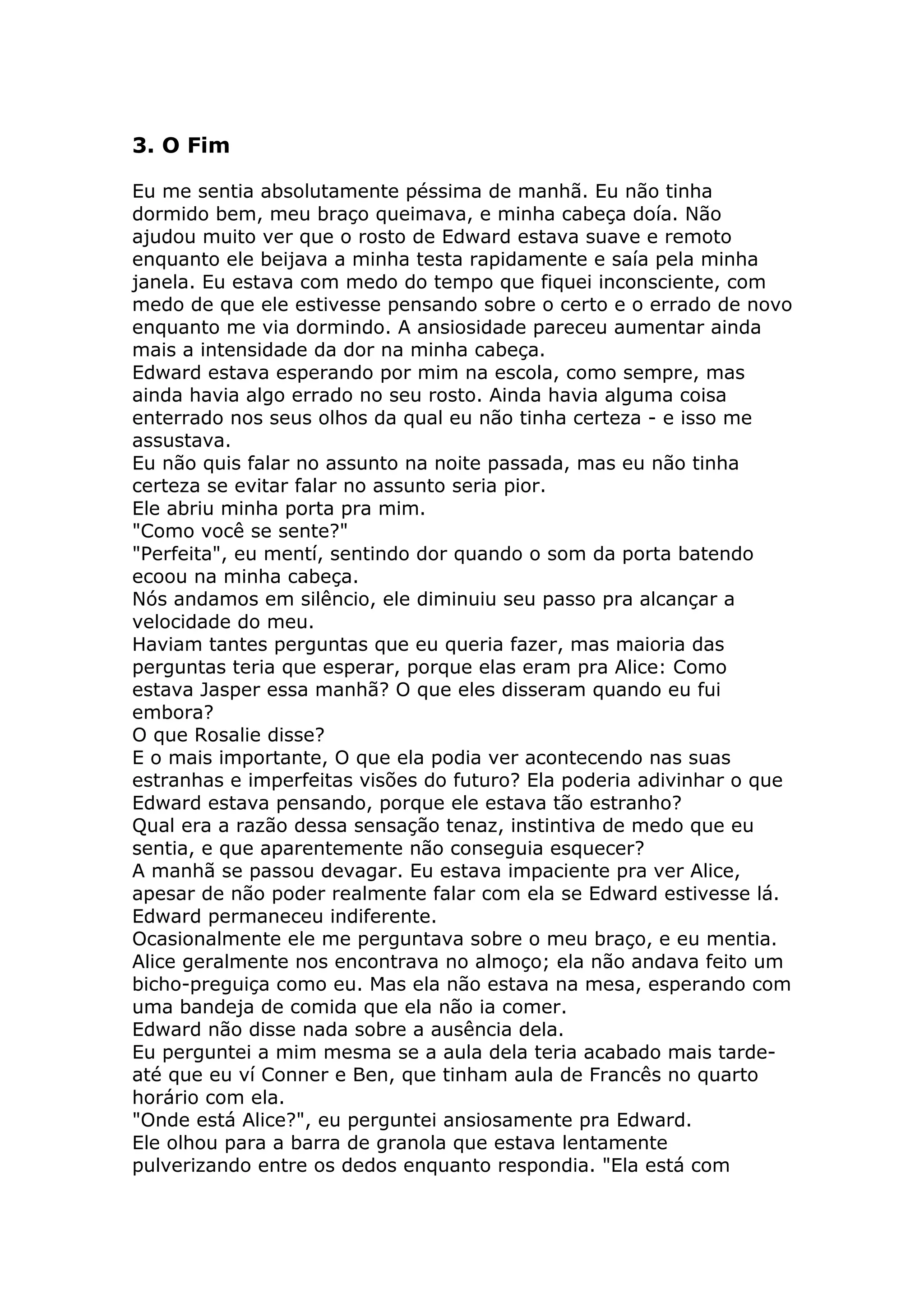 3. O Fim

Eu me sentia absolutamente péssima de manhã. Eu não tinha
dormido bem, meu braço queimava, e minha cabeça doía. Não
ajudou muito ver que o rosto de Edward estava suave e remoto
enquanto ele beijava a minha testa rapidamente e saía pela minha
janela. Eu estava com medo do tempo que fiquei inconsciente, com
medo de que ele estivesse pensando sobre o certo e o errado de novo
enquanto me via dormindo. A ansiosidade pareceu aumentar ainda
mais a intensidade da dor na minha cabeça.
Edward estava esperando por mim na escola, como sempre, mas
ainda havia algo errado no seu rosto. Ainda havia alguma coisa
enterrado nos seus olhos da qual eu não tinha certeza - e isso me
assustava.
Eu não quis falar no assunto na noite passada, mas eu não tinha
certeza se evitar falar no assunto seria pior.
Ele abriu minha porta pra mim.
"Como você se sente?"
"Perfeita", eu mentí, sentindo dor quando o som da porta batendo
ecoou na minha cabeça.
Nós andamos em silêncio, ele diminuiu seu passo pra alcançar a
velocidade do meu.
Haviam tantes perguntas que eu queria fazer, mas maioria das
perguntas teria que esperar, porque elas eram pra Alice: Como
estava Jasper essa manhã? O que eles disseram quando eu fui
embora?
O que Rosalie disse?
E o mais importante, O que ela podia ver acontecendo nas suas
estranhas e imperfeitas visões do futuro? Ela poderia adivinhar o que
Edward estava pensando, porque ele estava tão estranho?
Qual era a razão dessa sensação tenaz, instintiva de medo que eu
sentia, e que aparentemente não conseguia esquecer?
A manhã se passou devagar. Eu estava impaciente pra ver Alice,
apesar de não poder realmente falar com ela se Edward estivesse lá.
Edward permaneceu indiferente.
Ocasionalmente ele me perguntava sobre o meu braço, e eu mentia.
Alice geralmente nos encontrava no almoço; ela não andava feito um
bicho-preguiça como eu. Mas ela não estava na mesa, esperando com
uma bandeja de comida que ela não ia comer.
Edward não disse nada sobre a ausência dela.
Eu perguntei a mim mesma se a aula dela teria acabado mais tarde-
até que eu ví Conner e Ben, que tinham aula de Francês no quarto
horário com ela.
"Onde está Alice?", eu perguntei ansiosamente pra Edward.
Ele olhou para a barra de granola que estava lentamente
pulverizando entre os dedos enquanto respondia. "Ela está com
 