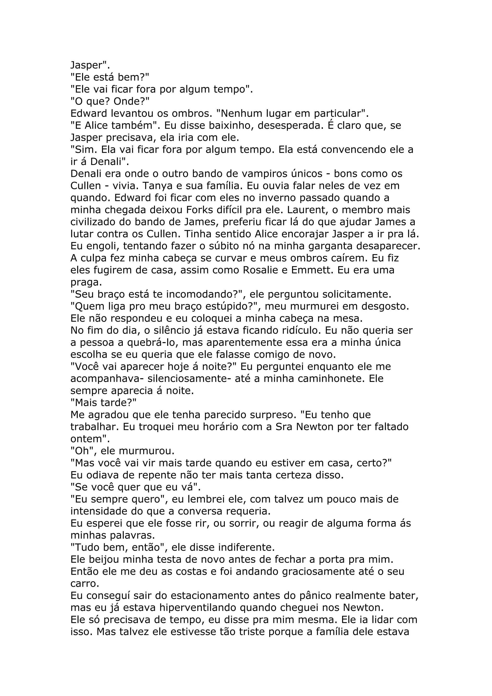 Jasper".
"Ele está bem?"
"Ele vai ficar fora por algum tempo".
"O que? Onde?"
Edward levantou os ombros. "Nenhum lugar em particular".
"E Alice também". Eu disse baixinho, desesperada. É claro que, se
Jasper precisava, ela iria com ele.
"Sim. Ela vai ficar fora por algum tempo. Ela está convencendo ele a
ir á Denali".
Denali era onde o outro bando de vampiros únicos - bons como os
Cullen - vivia. Tanya e sua família. Eu ouvia falar neles de vez em
quando. Edward foi ficar com eles no inverno passado quando a
minha chegada deixou Forks difícil pra ele. Laurent, o membro mais
civilizado do bando de James, preferiu ficar lá do que ajudar James a
lutar contra os Cullen. Tinha sentido Alice encorajar Jasper a ir pra lá.
Eu engoli, tentando fazer o súbito nó na minha garganta desaparecer.
A culpa fez minha cabeça se curvar e meus ombros caírem. Eu fiz
eles fugirem de casa, assim como Rosalie e Emmett. Eu era uma
praga.
"Seu braço está te incomodando?", ele perguntou solicitamente.
"Quem liga pro meu braço estúpido?", meu murmurei em desgosto.
Ele não respondeu e eu coloquei a minha cabeça na mesa.
No fim do dia, o silêncio já estava ficando ridículo. Eu não queria ser
a pessoa a quebrá-lo, mas aparentemente essa era a minha única
escolha se eu queria que ele falasse comigo de novo.
"Você vai aparecer hoje á noite?" Eu perguntei enquanto ele me
acompanhava- silenciosamente- até a minha caminhonete. Ele
sempre aparecia á noite.
"Mais tarde?"
Me agradou que ele tenha parecido surpreso. "Eu tenho que
trabalhar. Eu troquei meu horário com a Sra Newton por ter faltado
ontem".
"Oh", ele murmurou.
"Mas você vai vir mais tarde quando eu estiver em casa, certo?"
Eu odiava de repente não ter mais tanta certeza disso.
"Se você quer que eu vá".
"Eu sempre quero", eu lembrei ele, com talvez um pouco mais de
intensidade do que a conversa requeria.
Eu esperei que ele fosse rir, ou sorrir, ou reagir de alguma forma ás
minhas palavras.
"Tudo bem, então", ele disse indiferente.
Ele beijou minha testa de novo antes de fechar a porta pra mim.
Então ele me deu as costas e foi andando graciosamente até o seu
carro.
Eu conseguí sair do estacionamento antes do pânico realmente bater,
mas eu já estava hiperventilando quando cheguei nos Newton.
Ele só precisava de tempo, eu disse pra mim mesma. Ele ia lidar com
isso. Mas talvez ele estivesse tão triste porque a família dele estava
 
