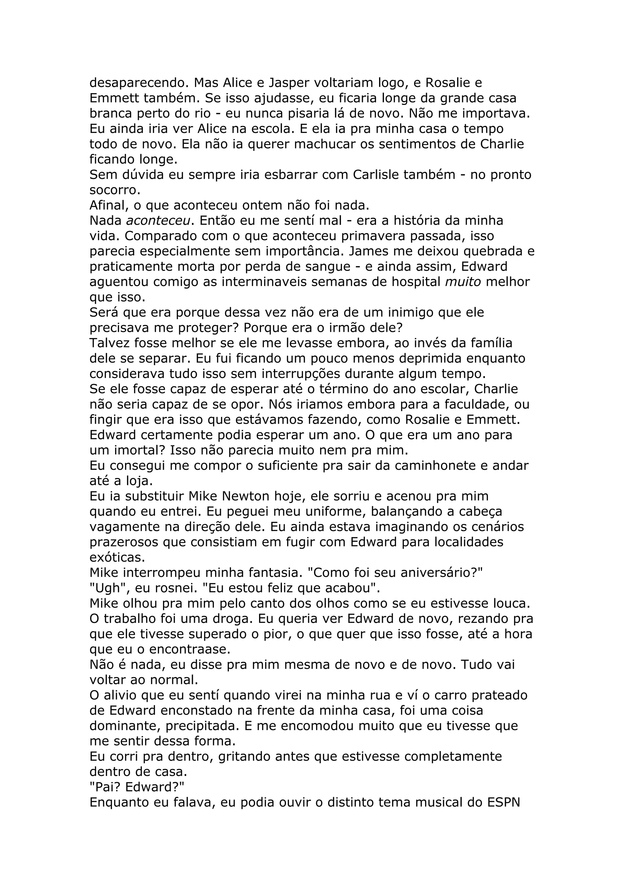 desaparecendo. Mas Alice e Jasper voltariam logo, e Rosalie e
Emmett também. Se isso ajudasse, eu ficaria longe da grande casa
branca perto do rio - eu nunca pisaria lá de novo. Não me importava.
Eu ainda iria ver Alice na escola. E ela ia pra minha casa o tempo
todo de novo. Ela não ia querer machucar os sentimentos de Charlie
ficando longe.
Sem dúvida eu sempre iria esbarrar com Carlisle também - no pronto
socorro.
Afinal, o que aconteceu ontem não foi nada.
Nada aconteceu. Então eu me sentí mal - era a história da minha
vida. Comparado com o que aconteceu primavera passada, isso
parecia especialmente sem importância. James me deixou quebrada e
praticamente morta por perda de sangue - e ainda assim, Edward
aguentou comigo as interminaveis semanas de hospital muito melhor
que isso.
Será que era porque dessa vez não era de um inimigo que ele
precisava me proteger? Porque era o irmão dele?
Talvez fosse melhor se ele me levasse embora, ao invés da família
dele se separar. Eu fui ficando um pouco menos deprimida enquanto
considerava tudo isso sem interrupções durante algum tempo.
Se ele fosse capaz de esperar até o término do ano escolar, Charlie
não seria capaz de se opor. Nós iriamos embora para a faculdade, ou
fingir que era isso que estávamos fazendo, como Rosalie e Emmett.
Edward certamente podia esperar um ano. O que era um ano para
um imortal? Isso não parecia muito nem pra mim.
Eu consegui me compor o suficiente pra sair da caminhonete e andar
até a loja.
Eu ia substituir Mike Newton hoje, ele sorriu e acenou pra mim
quando eu entrei. Eu peguei meu uniforme, balançando a cabeça
vagamente na direção dele. Eu ainda estava imaginando os cenários
prazerosos que consistiam em fugir com Edward para localidades
exóticas.
Mike interrompeu minha fantasia. "Como foi seu aniversário?"
"Ugh", eu rosnei. "Eu estou feliz que acabou".
Mike olhou pra mim pelo canto dos olhos como se eu estivesse louca.
O trabalho foi uma droga. Eu queria ver Edward de novo, rezando pra
que ele tivesse superado o pior, o que quer que isso fosse, até a hora
que eu o encontraase.
Não é nada, eu disse pra mim mesma de novo e de novo. Tudo vai
voltar ao normal.
O alivio que eu sentí quando virei na minha rua e ví o carro prateado
de Edward enconstado na frente da minha casa, foi uma coisa
dominante, precipitada. E me encomodou muito que eu tivesse que
me sentir dessa forma.
Eu corri pra dentro, gritando antes que estivesse completamente
dentro de casa.
"Pai? Edward?"
Enquanto eu falava, eu podia ouvir o distinto tema musical do ESPN
 