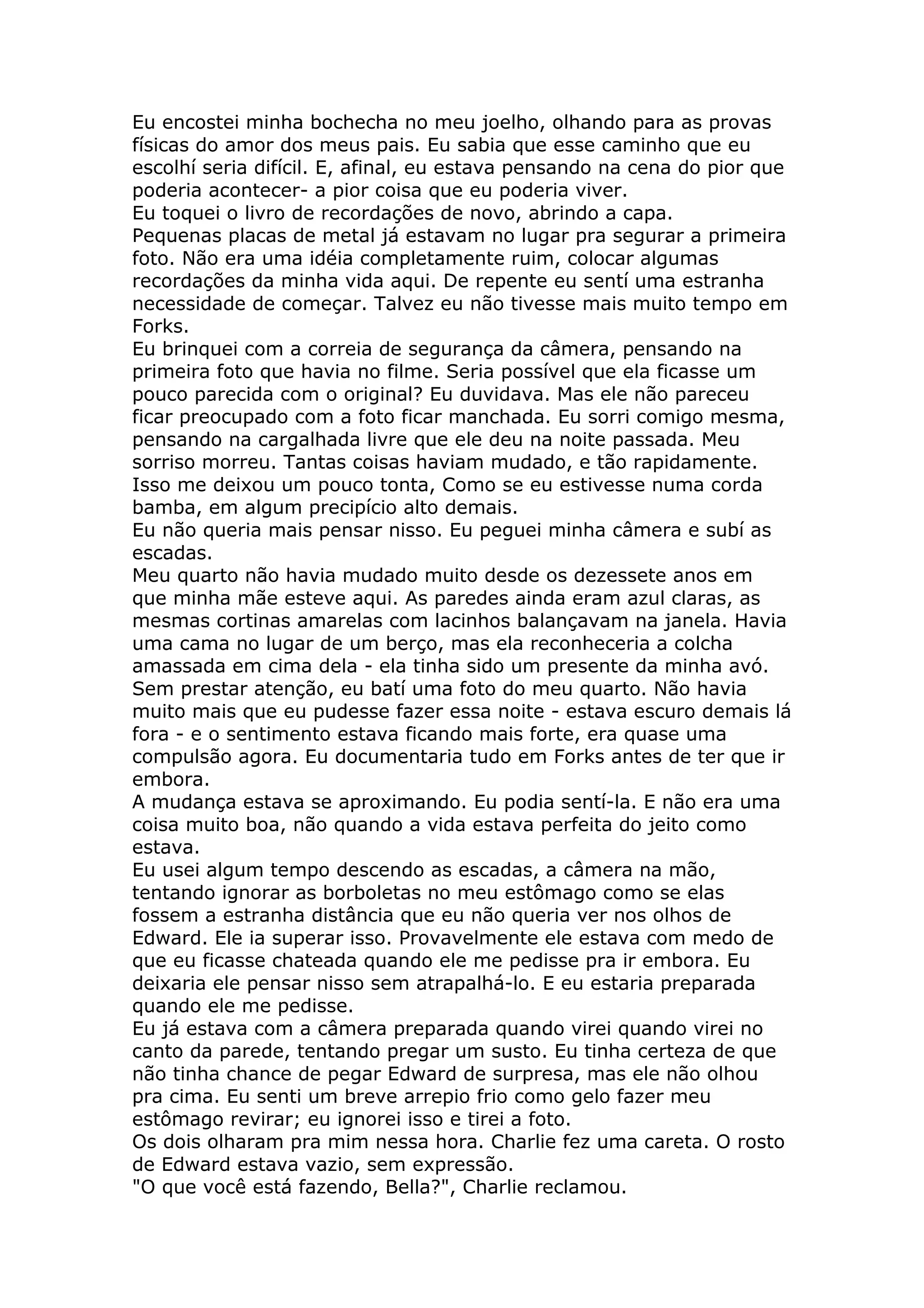 Eu encostei minha bochecha no meu joelho, olhando para as provas
físicas do amor dos meus pais. Eu sabia que esse caminho que eu
escolhí seria difícil. E, afinal, eu estava pensando na cena do pior que
poderia acontecer- a pior coisa que eu poderia viver.
Eu toquei o livro de recordações de novo, abrindo a capa.
Pequenas placas de metal já estavam no lugar pra segurar a primeira
foto. Não era uma idéia completamente ruim, colocar algumas
recordações da minha vida aqui. De repente eu sentí uma estranha
necessidade de começar. Talvez eu não tivesse mais muito tempo em
Forks.
Eu brinquei com a correia de segurança da câmera, pensando na
primeira foto que havia no filme. Seria possível que ela ficasse um
pouco parecida com o original? Eu duvidava. Mas ele não pareceu
ficar preocupado com a foto ficar manchada. Eu sorri comigo mesma,
pensando na cargalhada livre que ele deu na noite passada. Meu
sorriso morreu. Tantas coisas haviam mudado, e tão rapidamente.
Isso me deixou um pouco tonta, Como se eu estivesse numa corda
bamba, em algum precipício alto demais.
Eu não queria mais pensar nisso. Eu peguei minha câmera e subí as
escadas.
Meu quarto não havia mudado muito desde os dezessete anos em
que minha mãe esteve aqui. As paredes ainda eram azul claras, as
mesmas cortinas amarelas com lacinhos balançavam na janela. Havia
uma cama no lugar de um berço, mas ela reconheceria a colcha
amassada em cima dela - ela tinha sido um presente da minha avó.
Sem prestar atenção, eu batí uma foto do meu quarto. Não havia
muito mais que eu pudesse fazer essa noite - estava escuro demais lá
fora - e o sentimento estava ficando mais forte, era quase uma
compulsão agora. Eu documentaria tudo em Forks antes de ter que ir
embora.
A mudança estava se aproximando. Eu podia sentí-la. E não era uma
coisa muito boa, não quando a vida estava perfeita do jeito como
estava.
Eu usei algum tempo descendo as escadas, a câmera na mão,
tentando ignorar as borboletas no meu estômago como se elas
fossem a estranha distância que eu não queria ver nos olhos de
Edward. Ele ia superar isso. Provavelmente ele estava com medo de
que eu ficasse chateada quando ele me pedisse pra ir embora. Eu
deixaria ele pensar nisso sem atrapalhá-lo. E eu estaria preparada
quando ele me pedisse.
Eu já estava com a câmera preparada quando virei quando virei no
canto da parede, tentando pregar um susto. Eu tinha certeza de que
não tinha chance de pegar Edward de surpresa, mas ele não olhou
pra cima. Eu senti um breve arrepio frio como gelo fazer meu
estômago revirar; eu ignorei isso e tirei a foto.
Os dois olharam pra mim nessa hora. Charlie fez uma careta. O rosto
de Edward estava vazio, sem expressão.
"O que você está fazendo, Bella?", Charlie reclamou.
 