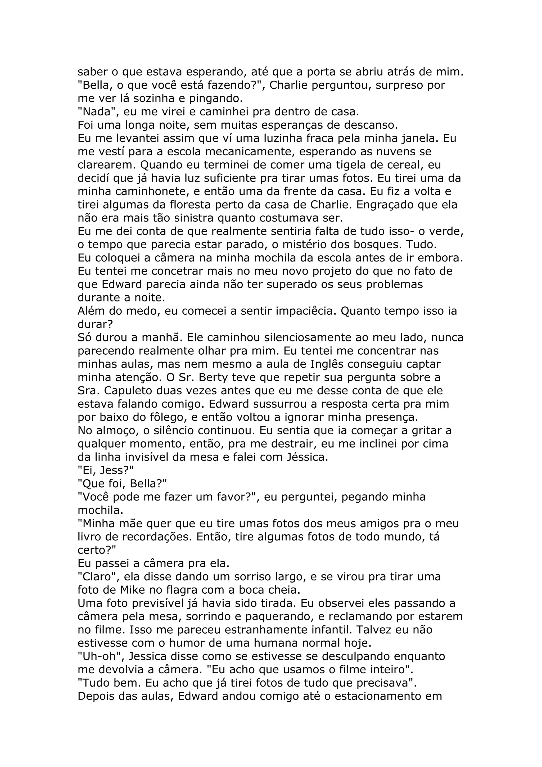 saber o que estava esperando, até que a porta se abriu atrás de mim.
"Bella, o que você está fazendo?", Charlie perguntou, surpreso por
me ver lá sozinha e pingando.
"Nada", eu me virei e caminhei pra dentro de casa.
Foi uma longa noite, sem muitas esperanças de descanso.
Eu me levantei assim que ví uma luzinha fraca pela minha janela. Eu
me vestí para a escola mecanicamente, esperando as nuvens se
clarearem. Quando eu terminei de comer uma tigela de cereal, eu
decidí que já havia luz suficiente pra tirar umas fotos. Eu tirei uma da
minha caminhonete, e então uma da frente da casa. Eu fiz a volta e
tirei algumas da floresta perto da casa de Charlie. Engraçado que ela
não era mais tão sinistra quanto costumava ser.
Eu me dei conta de que realmente sentiria falta de tudo isso- o verde,
o tempo que parecia estar parado, o mistério dos bosques. Tudo.
Eu coloquei a câmera na minha mochila da escola antes de ir embora.
Eu tentei me concetrar mais no meu novo projeto do que no fato de
que Edward parecia ainda não ter superado os seus problemas
durante a noite.
Além do medo, eu comecei a sentir impaciêcia. Quanto tempo isso ia
durar?
Só durou a manhã. Ele caminhou silenciosamente ao meu lado, nunca
parecendo realmente olhar pra mim. Eu tentei me concentrar nas
minhas aulas, mas nem mesmo a aula de Inglês conseguiu captar
minha atenção. O Sr. Berty teve que repetir sua pergunta sobre a
Sra. Capuleto duas vezes antes que eu me desse conta de que ele
estava falando comigo. Edward sussurrou a resposta certa pra mim
por baixo do fôlego, e então voltou a ignorar minha presença.
No almoço, o silêncio continuou. Eu sentia que ia começar a gritar a
qualquer momento, então, pra me destrair, eu me inclinei por cima
da linha invisível da mesa e falei com Jéssica.
"Ei, Jess?"
"Que foi, Bella?"
"Você pode me fazer um favor?", eu perguntei, pegando minha
mochila.
"Minha mãe quer que eu tire umas fotos dos meus amigos pra o meu
livro de recordações. Então, tire algumas fotos de todo mundo, tá
certo?"
Eu passei a câmera pra ela.
"Claro", ela disse dando um sorriso largo, e se virou pra tirar uma
foto de Mike no flagra com a boca cheia.
Uma foto previsível já havia sido tirada. Eu observei eles passando a
câmera pela mesa, sorrindo e paquerando, e reclamando por estarem
no filme. Isso me pareceu estranhamente infantil. Talvez eu não
estivesse com o humor de uma humana normal hoje.
"Uh-oh", Jessica disse como se estivesse se desculpando enquanto
me devolvia a câmera. "Eu acho que usamos o filme inteiro".
"Tudo bem. Eu acho que já tirei fotos de tudo que precisava".
Depois das aulas, Edward andou comigo até o estacionamento em
 