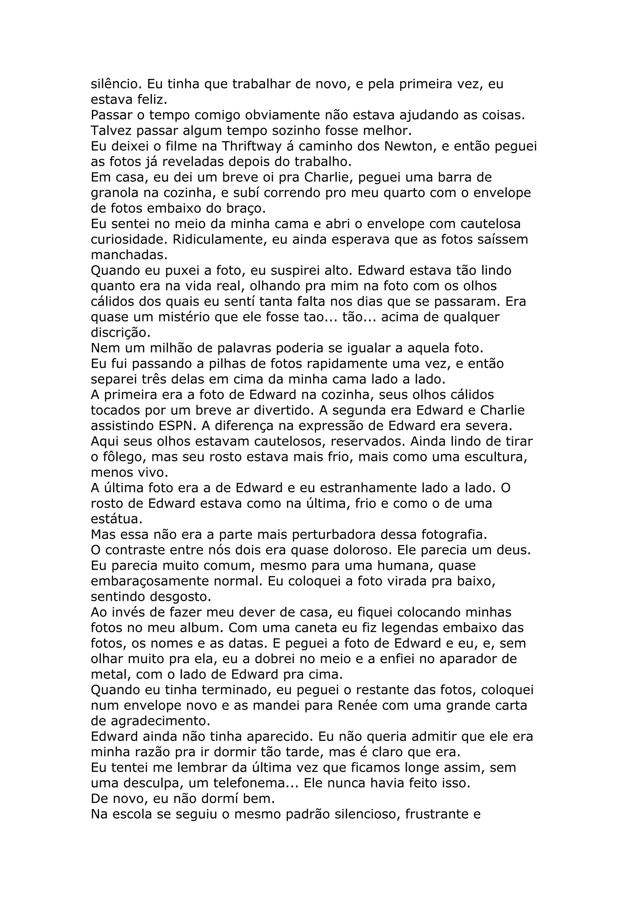 silêncio. Eu tinha que trabalhar de novo, e pela primeira vez, eu
estava feliz.
Passar o tempo comigo obviamente não estava ajudando as coisas.
Talvez passar algum tempo sozinho fosse melhor.
Eu deixei o filme na Thriftway á caminho dos Newton, e então peguei
as fotos já reveladas depois do trabalho.
Em casa, eu dei um breve oi pra Charlie, peguei uma barra de
granola na cozinha, e subí correndo pro meu quarto com o envelope
de fotos embaixo do braço.
Eu sentei no meio da minha cama e abri o envelope com cautelosa
curiosidade. Ridiculamente, eu ainda esperava que as fotos saíssem
manchadas.
Quando eu puxei a foto, eu suspirei alto. Edward estava tão lindo
quanto era na vida real, olhando pra mim na foto com os olhos
cálidos dos quais eu sentí tanta falta nos dias que se passaram. Era
quase um mistério que ele fosse tao... tão... acima de qualquer
discrição.
Nem um milhão de palavras poderia se igualar a aquela foto.
Eu fui passando a pilhas de fotos rapidamente uma vez, e então
separei três delas em cima da minha cama lado a lado.
A primeira era a foto de Edward na cozinha, seus olhos cálidos
tocados por um breve ar divertido. A segunda era Edward e Charlie
assistindo ESPN. A diferença na expressão de Edward era severa.
Aqui seus olhos estavam cautelosos, reservados. Ainda lindo de tirar
o fôlego, mas seu rosto estava mais frio, mais como uma escultura,
menos vivo.
A última foto era a de Edward e eu estranhamente lado a lado. O
rosto de Edward estava como na última, frio e como o de uma
estátua.
Mas essa não era a parte mais perturbadora dessa fotografia.
O contraste entre nós dois era quase doloroso. Ele parecia um deus.
Eu parecia muito comum, mesmo para uma humana, quase
embaraçosamente normal. Eu coloquei a foto virada pra baixo,
sentindo desgosto.
Ao invés de fazer meu dever de casa, eu fiquei colocando minhas
fotos no meu album. Com uma caneta eu fiz legendas embaixo das
fotos, os nomes e as datas. E peguei a foto de Edward e eu, e, sem
olhar muito pra ela, eu a dobrei no meio e a enfiei no aparador de
metal, com o lado de Edward pra cima.
Quando eu tinha terminado, eu peguei o restante das fotos, coloquei
num envelope novo e as mandei para Renée com uma grande carta
de agradecimento.
Edward ainda não tinha aparecido. Eu não queria admitir que ele era
minha razão pra ir dormir tão tarde, mas é claro que era.
Eu tentei me lembrar da última vez que ficamos longe assim, sem
uma desculpa, um telefonema... Ele nunca havia feito isso.
De novo, eu não dormí bem.
Na escola se seguiu o mesmo padrão silencioso, frustrante e
 