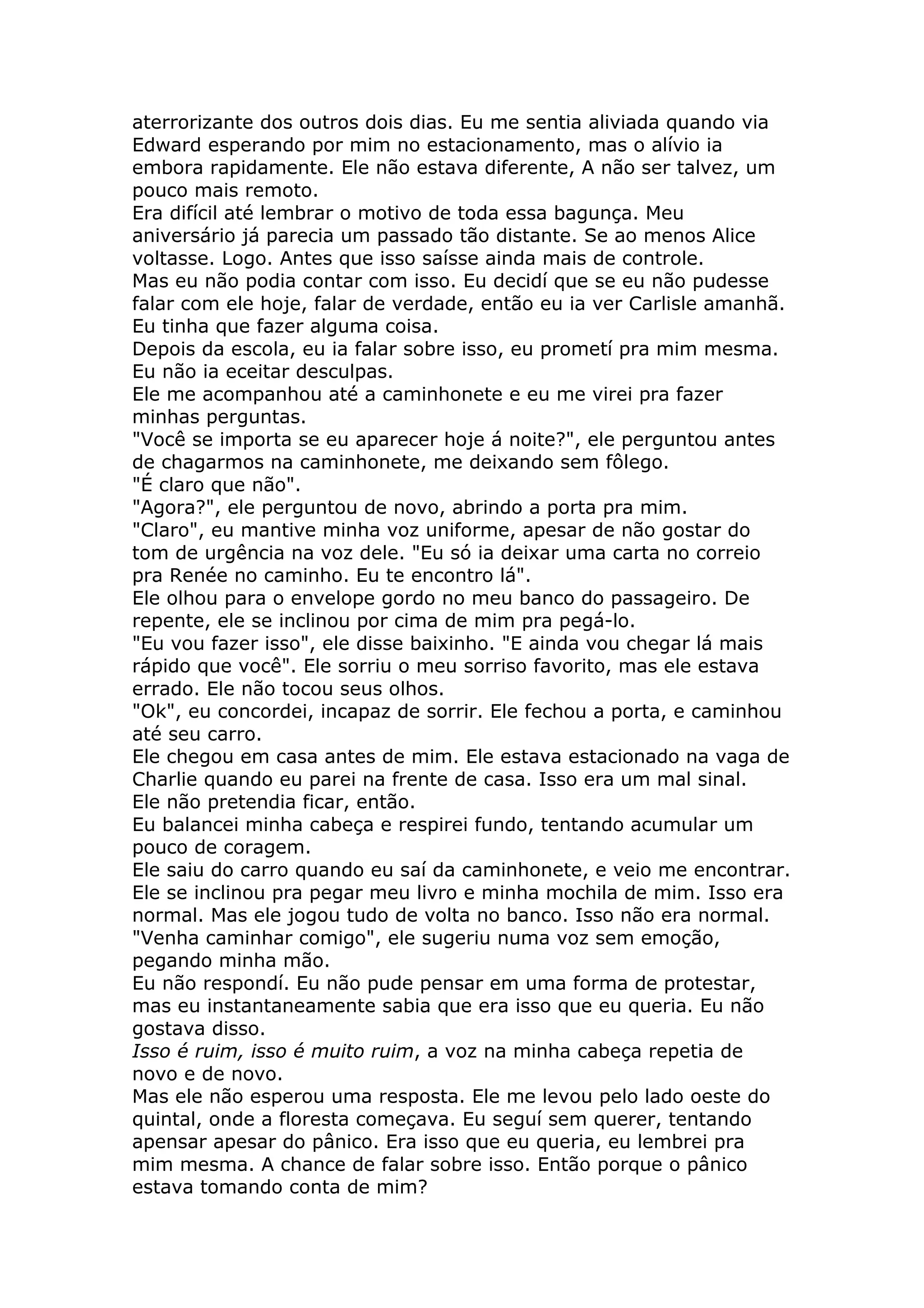 aterrorizante dos outros dois dias. Eu me sentia aliviada quando via
Edward esperando por mim no estacionamento, mas o alívio ia
embora rapidamente. Ele não estava diferente, A não ser talvez, um
pouco mais remoto.
Era difícil até lembrar o motivo de toda essa bagunça. Meu
aniversário já parecia um passado tão distante. Se ao menos Alice
voltasse. Logo. Antes que isso saísse ainda mais de controle.
Mas eu não podia contar com isso. Eu decidí que se eu não pudesse
falar com ele hoje, falar de verdade, então eu ia ver Carlisle amanhã.
Eu tinha que fazer alguma coisa.
Depois da escola, eu ia falar sobre isso, eu prometí pra mim mesma.
Eu não ia eceitar desculpas.
Ele me acompanhou até a caminhonete e eu me virei pra fazer
minhas perguntas.
"Você se importa se eu aparecer hoje á noite?", ele perguntou antes
de chagarmos na caminhonete, me deixando sem fôlego.
"É claro que não".
"Agora?", ele perguntou de novo, abrindo a porta pra mim.
"Claro", eu mantive minha voz uniforme, apesar de não gostar do
tom de urgência na voz dele. "Eu só ia deixar uma carta no correio
pra Renée no caminho. Eu te encontro lá".
Ele olhou para o envelope gordo no meu banco do passageiro. De
repente, ele se inclinou por cima de mim pra pegá-lo.
"Eu vou fazer isso", ele disse baixinho. "E ainda vou chegar lá mais
rápido que você". Ele sorriu o meu sorriso favorito, mas ele estava
errado. Ele não tocou seus olhos.
"Ok", eu concordei, incapaz de sorrir. Ele fechou a porta, e caminhou
até seu carro.
Ele chegou em casa antes de mim. Ele estava estacionado na vaga de
Charlie quando eu parei na frente de casa. Isso era um mal sinal.
Ele não pretendia ficar, então.
Eu balancei minha cabeça e respirei fundo, tentando acumular um
pouco de coragem.
Ele saiu do carro quando eu saí da caminhonete, e veio me encontrar.
Ele se inclinou pra pegar meu livro e minha mochila de mim. Isso era
normal. Mas ele jogou tudo de volta no banco. Isso não era normal.
"Venha caminhar comigo", ele sugeriu numa voz sem emoção,
pegando minha mão.
Eu não respondí. Eu não pude pensar em uma forma de protestar,
mas eu instantaneamente sabia que era isso que eu queria. Eu não
gostava disso.
Isso é ruim, isso é muito ruim, a voz na minha cabeça repetia de
novo e de novo.
Mas ele não esperou uma resposta. Ele me levou pelo lado oeste do
quintal, onde a floresta começava. Eu seguí sem querer, tentando
apensar apesar do pânico. Era isso que eu queria, eu lembrei pra
mim mesma. A chance de falar sobre isso. Então porque o pânico
estava tomando conta de mim?
 