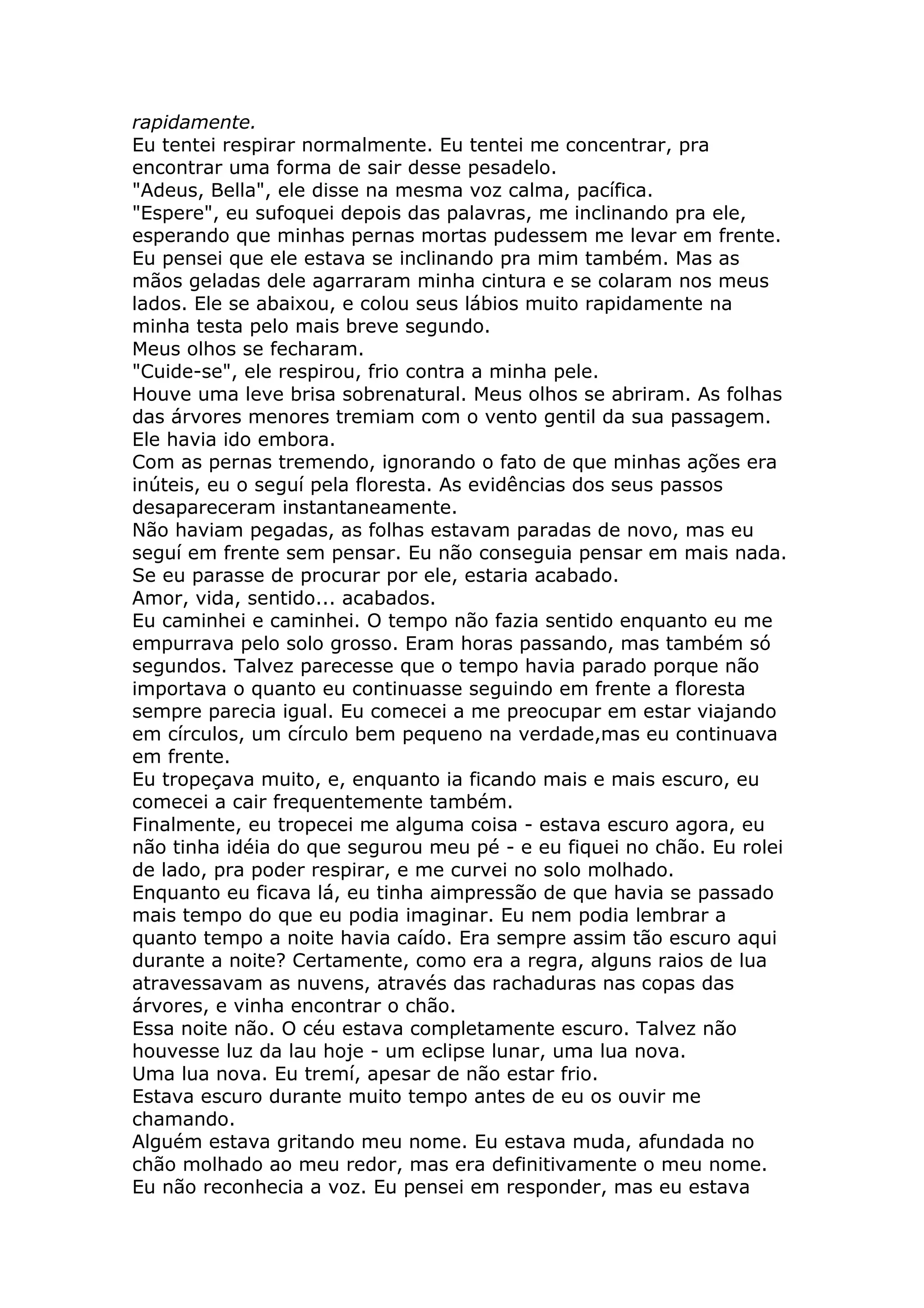 rapidamente.
Eu tentei respirar normalmente. Eu tentei me concentrar, pra
encontrar uma forma de sair desse pesadelo.
"Adeus, Bella", ele disse na mesma voz calma, pacífica.
"Espere", eu sufoquei depois das palavras, me inclinando pra ele,
esperando que minhas pernas mortas pudessem me levar em frente.
Eu pensei que ele estava se inclinando pra mim também. Mas as
mãos geladas dele agarraram minha cintura e se colaram nos meus
lados. Ele se abaixou, e colou seus lábios muito rapidamente na
minha testa pelo mais breve segundo.
Meus olhos se fecharam.
"Cuide-se", ele respirou, frio contra a minha pele.
Houve uma leve brisa sobrenatural. Meus olhos se abriram. As folhas
das árvores menores tremiam com o vento gentil da sua passagem.
Ele havia ido embora.
Com as pernas tremendo, ignorando o fato de que minhas ações era
inúteis, eu o seguí pela floresta. As evidências dos seus passos
desapareceram instantaneamente.
Não haviam pegadas, as folhas estavam paradas de novo, mas eu
seguí em frente sem pensar. Eu não conseguia pensar em mais nada.
Se eu parasse de procurar por ele, estaria acabado.
Amor, vida, sentido... acabados.
Eu caminhei e caminhei. O tempo não fazia sentido enquanto eu me
empurrava pelo solo grosso. Eram horas passando, mas também só
segundos. Talvez parecesse que o tempo havia parado porque não
importava o quanto eu continuasse seguindo em frente a floresta
sempre parecia igual. Eu comecei a me preocupar em estar viajando
em círculos, um círculo bem pequeno na verdade,mas eu continuava
em frente.
Eu tropeçava muito, e, enquanto ia ficando mais e mais escuro, eu
comecei a cair frequentemente também.
Finalmente, eu tropecei me alguma coisa - estava escuro agora, eu
não tinha idéia do que segurou meu pé - e eu fiquei no chão. Eu rolei
de lado, pra poder respirar, e me curvei no solo molhado.
Enquanto eu ficava lá, eu tinha aimpressão de que havia se passado
mais tempo do que eu podia imaginar. Eu nem podia lembrar a
quanto tempo a noite havia caído. Era sempre assim tão escuro aqui
durante a noite? Certamente, como era a regra, alguns raios de lua
atravessavam as nuvens, através das rachaduras nas copas das
árvores, e vinha encontrar o chão.
Essa noite não. O céu estava completamente escuro. Talvez não
houvesse luz da lau hoje - um eclipse lunar, uma lua nova.
Uma lua nova. Eu tremí, apesar de não estar frio.
Estava escuro durante muito tempo antes de eu os ouvir me
chamando.
Alguém estava gritando meu nome. Eu estava muda, afundada no
chão molhado ao meu redor, mas era definitivamente o meu nome.
Eu não reconhecia a voz. Eu pensei em responder, mas eu estava
 