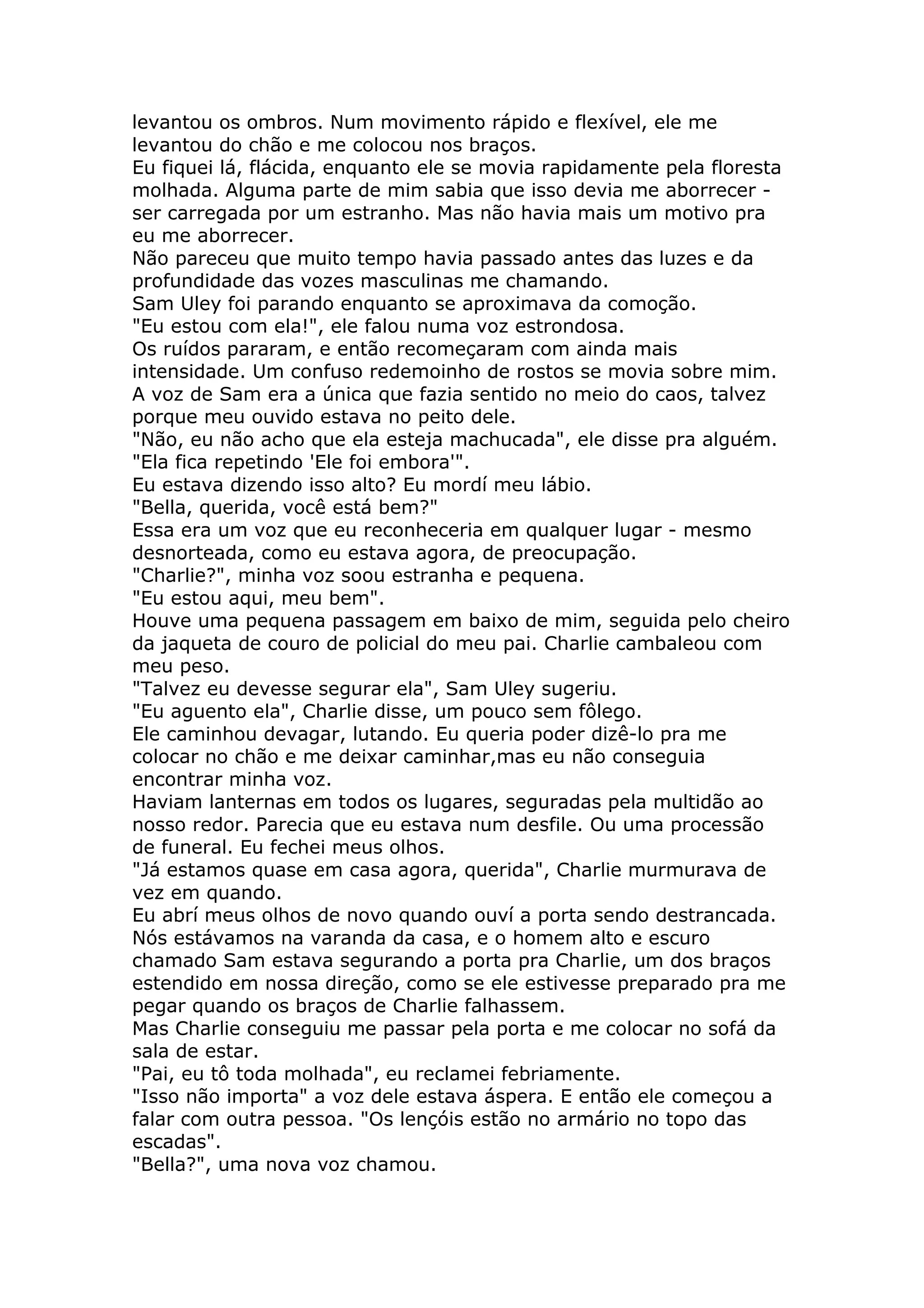 levantou os ombros. Num movimento rápido e flexível, ele me
levantou do chão e me colocou nos braços.
Eu fiquei lá, flácida, enquanto ele se movia rapidamente pela floresta
molhada. Alguma parte de mim sabia que isso devia me aborrecer -
ser carregada por um estranho. Mas não havia mais um motivo pra
eu me aborrecer.
Não pareceu que muito tempo havia passado antes das luzes e da
profundidade das vozes masculinas me chamando.
Sam Uley foi parando enquanto se aproximava da comoção.
"Eu estou com ela!", ele falou numa voz estrondosa.
Os ruídos pararam, e então recomeçaram com ainda mais
intensidade. Um confuso redemoinho de rostos se movia sobre mim.
A voz de Sam era a única que fazia sentido no meio do caos, talvez
porque meu ouvido estava no peito dele.
"Não, eu não acho que ela esteja machucada", ele disse pra alguém.
"Ela fica repetindo 'Ele foi embora'".
Eu estava dizendo isso alto? Eu mordí meu lábio.
"Bella, querida, você está bem?"
Essa era um voz que eu reconheceria em qualquer lugar - mesmo
desnorteada, como eu estava agora, de preocupação.
"Charlie?", minha voz soou estranha e pequena.
"Eu estou aqui, meu bem".
Houve uma pequena passagem em baixo de mim, seguida pelo cheiro
da jaqueta de couro de policial do meu pai. Charlie cambaleou com
meu peso.
"Talvez eu devesse segurar ela", Sam Uley sugeriu.
"Eu aguento ela", Charlie disse, um pouco sem fôlego.
Ele caminhou devagar, lutando. Eu queria poder dizê-lo pra me
colocar no chão e me deixar caminhar,mas eu não conseguia
encontrar minha voz.
Haviam lanternas em todos os lugares, seguradas pela multidão ao
nosso redor. Parecia que eu estava num desfile. Ou uma processão
de funeral. Eu fechei meus olhos.
"Já estamos quase em casa agora, querida", Charlie murmurava de
vez em quando.
Eu abrí meus olhos de novo quando ouví a porta sendo destrancada.
Nós estávamos na varanda da casa, e o homem alto e escuro
chamado Sam estava segurando a porta pra Charlie, um dos braços
estendido em nossa direção, como se ele estivesse preparado pra me
pegar quando os braços de Charlie falhassem.
Mas Charlie conseguiu me passar pela porta e me colocar no sofá da
sala de estar.
"Pai, eu tô toda molhada", eu reclamei febriamente.
"Isso não importa" a voz dele estava áspera. E então ele começou a
falar com outra pessoa. "Os lençóis estão no armário no topo das
escadas".
"Bella?", uma nova voz chamou.
 