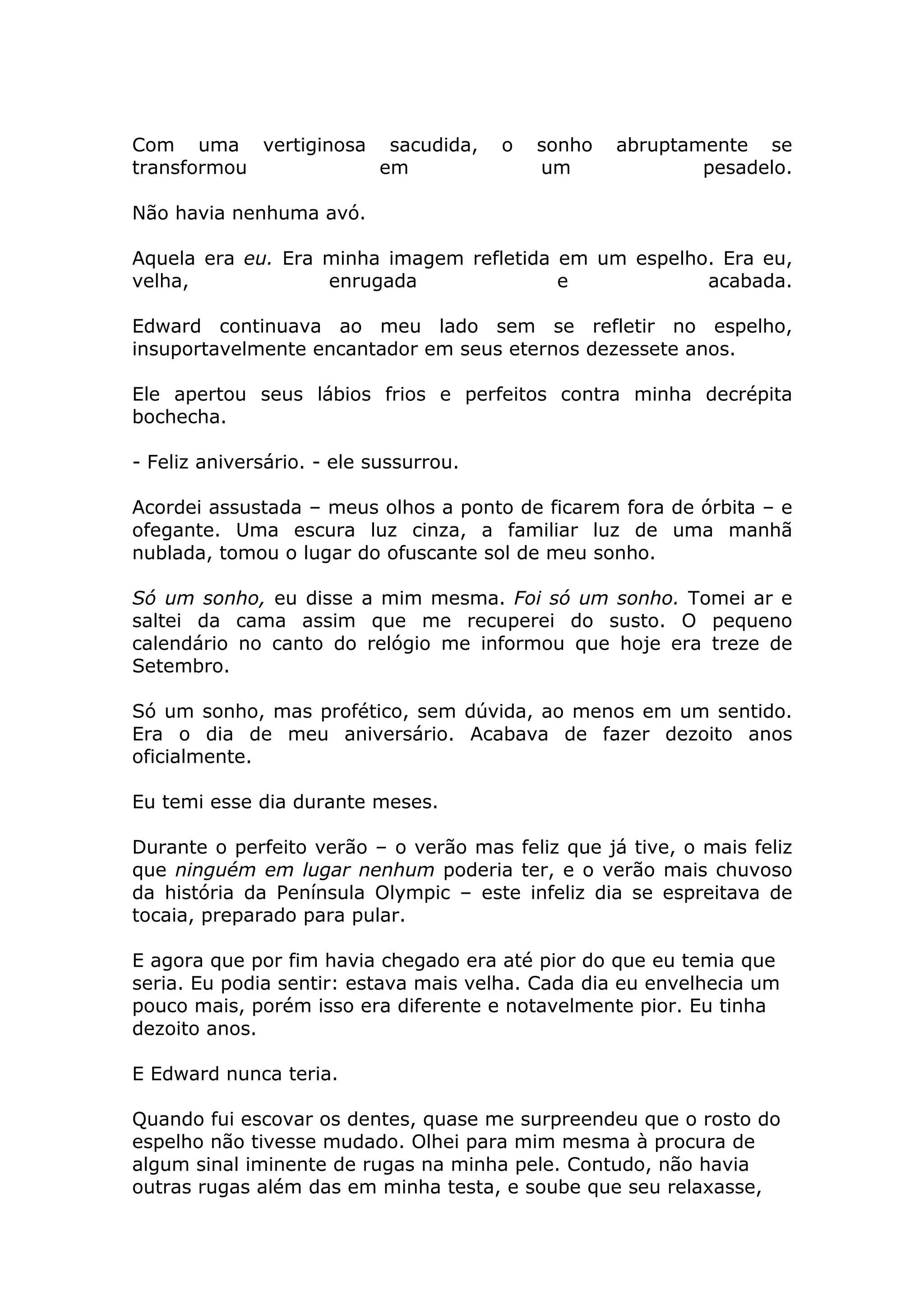 Com uma vertiginosa sacudida,           o   sonho   abruptamente se
transformou         em                      um              pesadelo.

Não havia nenhuma avó.

Aquela era eu. Era minha imagem refletida em um espelho. Era eu,
velha,             enrugada               e            acabada.

Edward continuava ao meu lado sem se refletir no espelho,
insuportavelmente encantador em seus eternos dezessete anos.

Ele apertou seus lábios frios e perfeitos contra minha decrépita
bochecha.

- Feliz aniversário. - ele sussurrou.

Acordei assustada – meus olhos a ponto de ficarem fora de órbita – e
ofegante. Uma escura luz cinza, a familiar luz de uma manhã
nublada, tomou o lugar do ofuscante sol de meu sonho.

Só um sonho, eu disse a mim mesma. Foi só um sonho. Tomei ar e
saltei da cama assim que me recuperei do susto. O pequeno
calendário no canto do relógio me informou que hoje era treze de
Setembro.

Só um sonho, mas profético, sem dúvida, ao menos em um sentido.
Era o dia de meu aniversário. Acabava de fazer dezoito anos
oficialmente.

Eu temi esse dia durante meses.

Durante o perfeito verão – o verão mas feliz que já tive, o mais feliz
que ninguém em lugar nenhum poderia ter, e o verão mais chuvoso
da história da Península Olympic – este infeliz dia se espreitava de
tocaia, preparado para pular.

E agora que por fim havia chegado era até pior do que eu temia que
seria. Eu podia sentir: estava mais velha. Cada dia eu envelhecia um
pouco mais, porém isso era diferente e notavelmente pior. Eu tinha
dezoito anos.

E Edward nunca teria.

Quando fui escovar os dentes, quase me surpreendeu que o rosto do
espelho não tivesse mudado. Olhei para mim mesma à procura de
algum sinal iminente de rugas na minha pele. Contudo, não havia
outras rugas além das em minha testa, e soube que seu relaxasse,
 