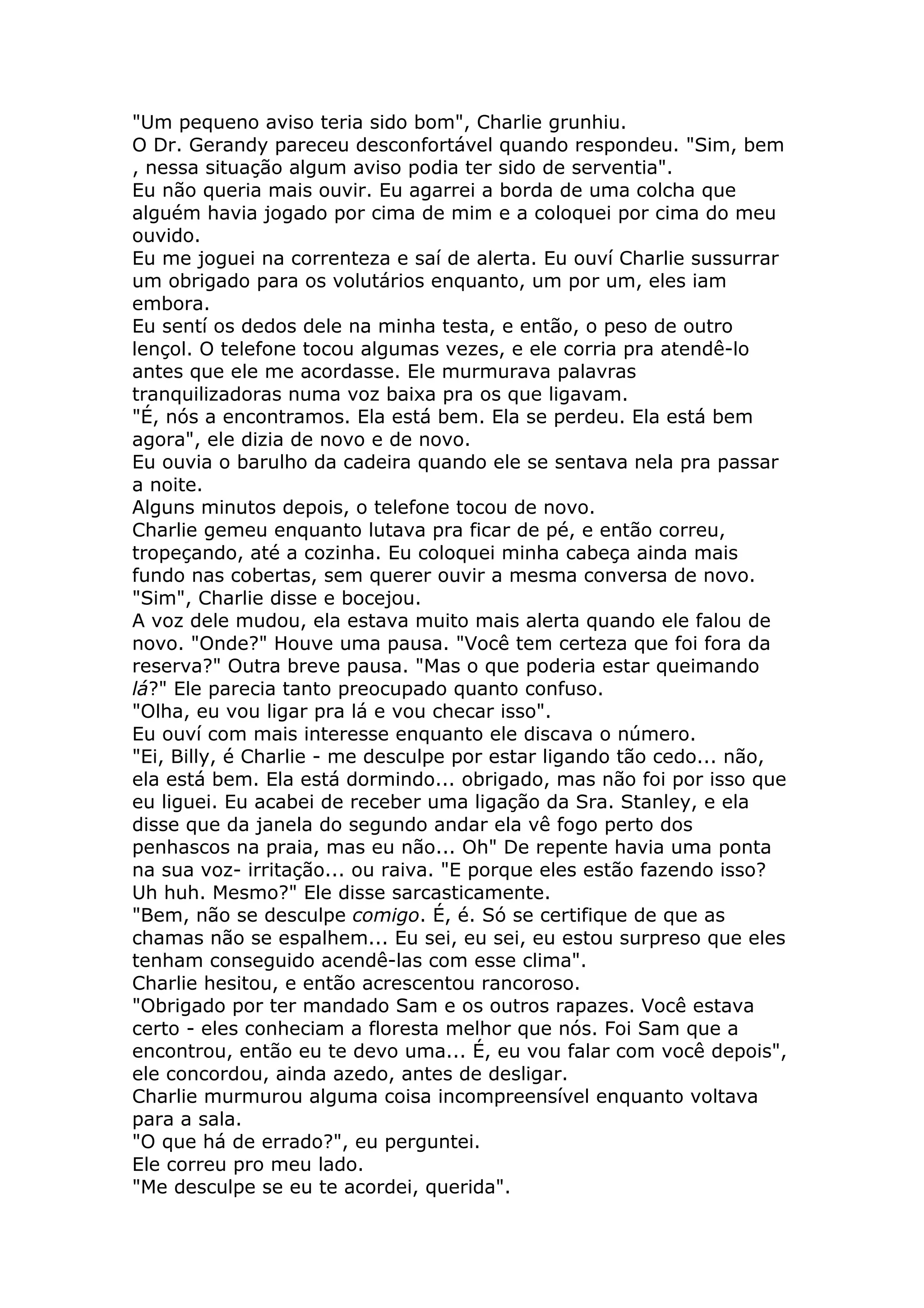 "Um pequeno aviso teria sido bom", Charlie grunhiu.
O Dr. Gerandy pareceu desconfortável quando respondeu. "Sim, bem
, nessa situação algum aviso podia ter sido de serventia".
Eu não queria mais ouvir. Eu agarrei a borda de uma colcha que
alguém havia jogado por cima de mim e a coloquei por cima do meu
ouvido.
Eu me joguei na correnteza e saí de alerta. Eu ouví Charlie sussurrar
um obrigado para os volutários enquanto, um por um, eles iam
embora.
Eu sentí os dedos dele na minha testa, e então, o peso de outro
lençol. O telefone tocou algumas vezes, e ele corria pra atendê-lo
antes que ele me acordasse. Ele murmurava palavras
tranquilizadoras numa voz baixa pra os que ligavam.
"É, nós a encontramos. Ela está bem. Ela se perdeu. Ela está bem
agora", ele dizia de novo e de novo.
Eu ouvia o barulho da cadeira quando ele se sentava nela pra passar
a noite.
Alguns minutos depois, o telefone tocou de novo.
Charlie gemeu enquanto lutava pra ficar de pé, e então correu,
tropeçando, até a cozinha. Eu coloquei minha cabeça ainda mais
fundo nas cobertas, sem querer ouvir a mesma conversa de novo.
"Sim", Charlie disse e bocejou.
A voz dele mudou, ela estava muito mais alerta quando ele falou de
novo. "Onde?" Houve uma pausa. "Você tem certeza que foi fora da
reserva?" Outra breve pausa. "Mas o que poderia estar queimando
lá?" Ele parecia tanto preocupado quanto confuso.
"Olha, eu vou ligar pra lá e vou checar isso".
Eu ouví com mais interesse enquanto ele discava o número.
"Ei, Billy, é Charlie - me desculpe por estar ligando tão cedo... não,
ela está bem. Ela está dormindo... obrigado, mas não foi por isso que
eu liguei. Eu acabei de receber uma ligação da Sra. Stanley, e ela
disse que da janela do segundo andar ela vê fogo perto dos
penhascos na praia, mas eu não... Oh" De repente havia uma ponta
na sua voz- irritação... ou raiva. "E porque eles estão fazendo isso?
Uh huh. Mesmo?" Ele disse sarcasticamente.
"Bem, não se desculpe comigo. É, é. Só se certifique de que as
chamas não se espalhem... Eu sei, eu sei, eu estou surpreso que eles
tenham conseguido acendê-las com esse clima".
Charlie hesitou, e então acrescentou rancoroso.
"Obrigado por ter mandado Sam e os outros rapazes. Você estava
certo - eles conheciam a floresta melhor que nós. Foi Sam que a
encontrou, então eu te devo uma... É, eu vou falar com você depois",
ele concordou, ainda azedo, antes de desligar.
Charlie murmurou alguma coisa incompreensível enquanto voltava
para a sala.
"O que há de errado?", eu perguntei.
Ele correu pro meu lado.
"Me desculpe se eu te acordei, querida".
 