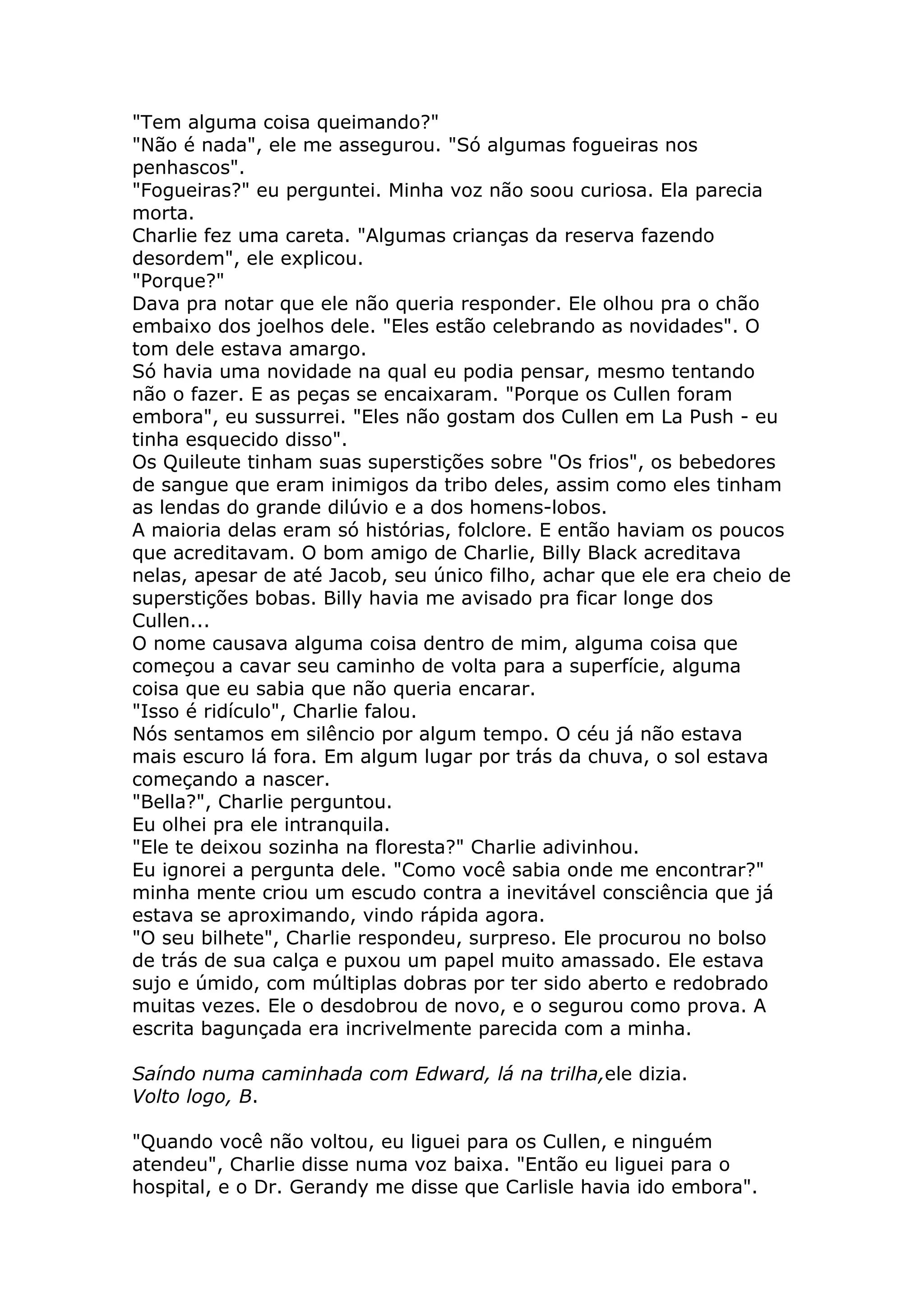 "Tem alguma coisa queimando?"
"Não é nada", ele me assegurou. "Só algumas fogueiras nos
penhascos".
"Fogueiras?" eu perguntei. Minha voz não soou curiosa. Ela parecia
morta.
Charlie fez uma careta. "Algumas crianças da reserva fazendo
desordem", ele explicou.
"Porque?"
Dava pra notar que ele não queria responder. Ele olhou pra o chão
embaixo dos joelhos dele. "Eles estão celebrando as novidades". O
tom dele estava amargo.
Só havia uma novidade na qual eu podia pensar, mesmo tentando
não o fazer. E as peças se encaixaram. "Porque os Cullen foram
embora", eu sussurrei. "Eles não gostam dos Cullen em La Push - eu
tinha esquecido disso".
Os Quileute tinham suas superstições sobre "Os frios", os bebedores
de sangue que eram inimigos da tribo deles, assim como eles tinham
as lendas do grande dilúvio e a dos homens-lobos.
A maioria delas eram só histórias, folclore. E então haviam os poucos
que acreditavam. O bom amigo de Charlie, Billy Black acreditava
nelas, apesar de até Jacob, seu único filho, achar que ele era cheio de
superstições bobas. Billy havia me avisado pra ficar longe dos
Cullen...
O nome causava alguma coisa dentro de mim, alguma coisa que
começou a cavar seu caminho de volta para a superfície, alguma
coisa que eu sabia que não queria encarar.
"Isso é ridículo", Charlie falou.
Nós sentamos em silêncio por algum tempo. O céu já não estava
mais escuro lá fora. Em algum lugar por trás da chuva, o sol estava
começando a nascer.
"Bella?", Charlie perguntou.
Eu olhei pra ele intranquila.
"Ele te deixou sozinha na floresta?" Charlie adivinhou.
Eu ignorei a pergunta dele. "Como você sabia onde me encontrar?"
minha mente criou um escudo contra a inevitável consciência que já
estava se aproximando, vindo rápida agora.
"O seu bilhete", Charlie respondeu, surpreso. Ele procurou no bolso
de trás de sua calça e puxou um papel muito amassado. Ele estava
sujo e úmido, com múltiplas dobras por ter sido aberto e redobrado
muitas vezes. Ele o desdobrou de novo, e o segurou como prova. A
escrita bagunçada era incrivelmente parecida com a minha.

Saíndo numa caminhada com Edward, lá na trilha,ele dizia.
Volto logo, B.

"Quando você não voltou, eu liguei para os Cullen, e ninguém
atendeu", Charlie disse numa voz baixa. "Então eu liguei para o
hospital, e o Dr. Gerandy me disse que Carlisle havia ido embora".
 