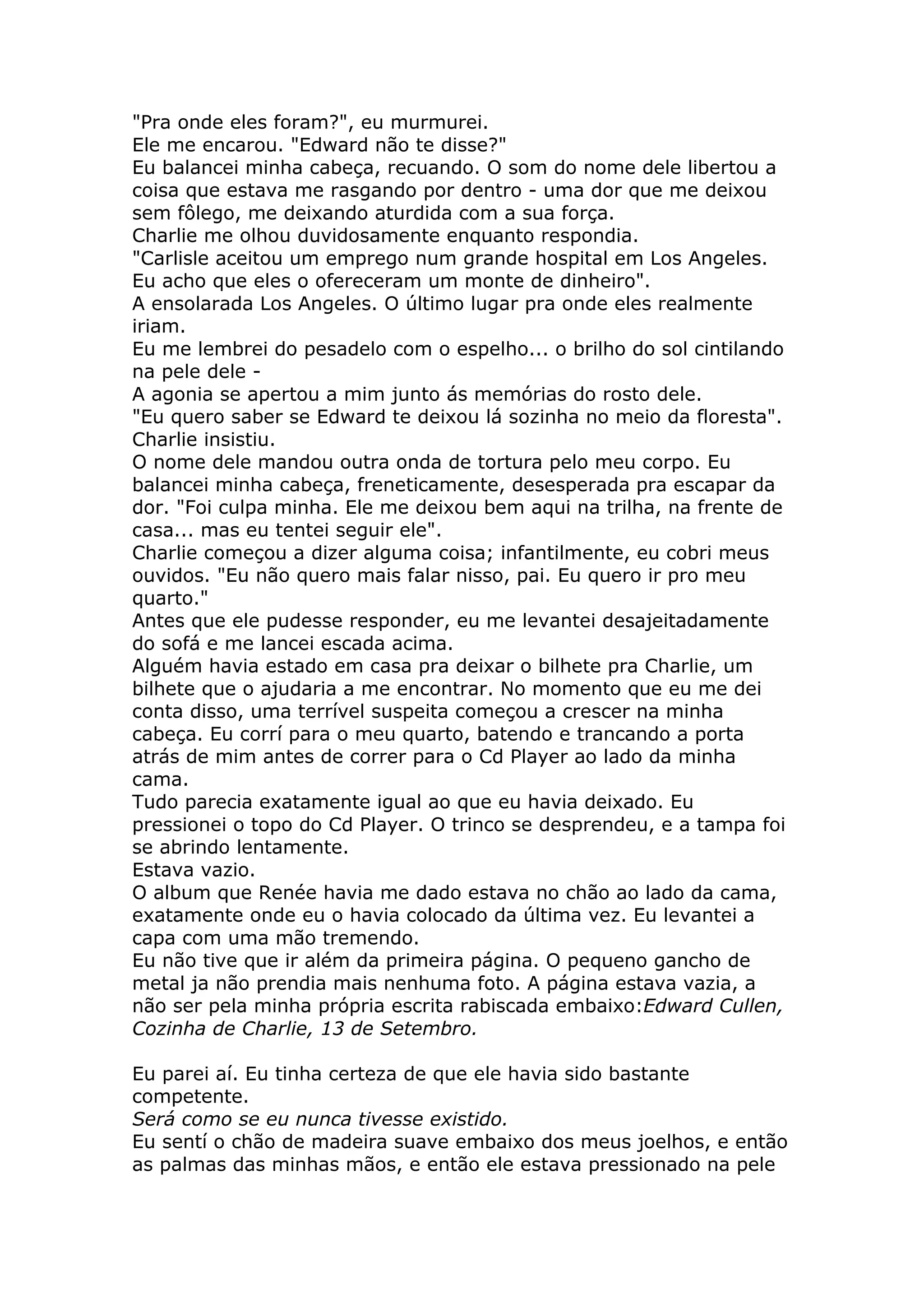 "Pra onde eles foram?", eu murmurei.
Ele me encarou. "Edward não te disse?"
Eu balancei minha cabeça, recuando. O som do nome dele libertou a
coisa que estava me rasgando por dentro - uma dor que me deixou
sem fôlego, me deixando aturdida com a sua força.
Charlie me olhou duvidosamente enquanto respondia.
"Carlisle aceitou um emprego num grande hospital em Los Angeles.
Eu acho que eles o ofereceram um monte de dinheiro".
A ensolarada Los Angeles. O último lugar pra onde eles realmente
iriam.
Eu me lembrei do pesadelo com o espelho... o brilho do sol cintilando
na pele dele -
A agonia se apertou a mim junto ás memórias do rosto dele.
"Eu quero saber se Edward te deixou lá sozinha no meio da floresta".
Charlie insistiu.
O nome dele mandou outra onda de tortura pelo meu corpo. Eu
balancei minha cabeça, freneticamente, desesperada pra escapar da
dor. "Foi culpa minha. Ele me deixou bem aqui na trilha, na frente de
casa... mas eu tentei seguir ele".
Charlie começou a dizer alguma coisa; infantilmente, eu cobri meus
ouvidos. "Eu não quero mais falar nisso, pai. Eu quero ir pro meu
quarto."
Antes que ele pudesse responder, eu me levantei desajeitadamente
do sofá e me lancei escada acima.
Alguém havia estado em casa pra deixar o bilhete pra Charlie, um
bilhete que o ajudaria a me encontrar. No momento que eu me dei
conta disso, uma terrível suspeita começou a crescer na minha
cabeça. Eu corrí para o meu quarto, batendo e trancando a porta
atrás de mim antes de correr para o Cd Player ao lado da minha
cama.
Tudo parecia exatamente igual ao que eu havia deixado. Eu
pressionei o topo do Cd Player. O trinco se desprendeu, e a tampa foi
se abrindo lentamente.
Estava vazio.
O album que Renée havia me dado estava no chão ao lado da cama,
exatamente onde eu o havia colocado da última vez. Eu levantei a
capa com uma mão tremendo.
Eu não tive que ir além da primeira página. O pequeno gancho de
metal ja não prendia mais nenhuma foto. A página estava vazia, a
não ser pela minha própria escrita rabiscada embaixo:Edward Cullen,
Cozinha de Charlie, 13 de Setembro.

Eu parei aí. Eu tinha certeza de que ele havia sido bastante
competente.
Será como se eu nunca tivesse existido.
Eu sentí o chão de madeira suave embaixo dos meus joelhos, e então
as palmas das minhas mãos, e então ele estava pressionado na pele
 