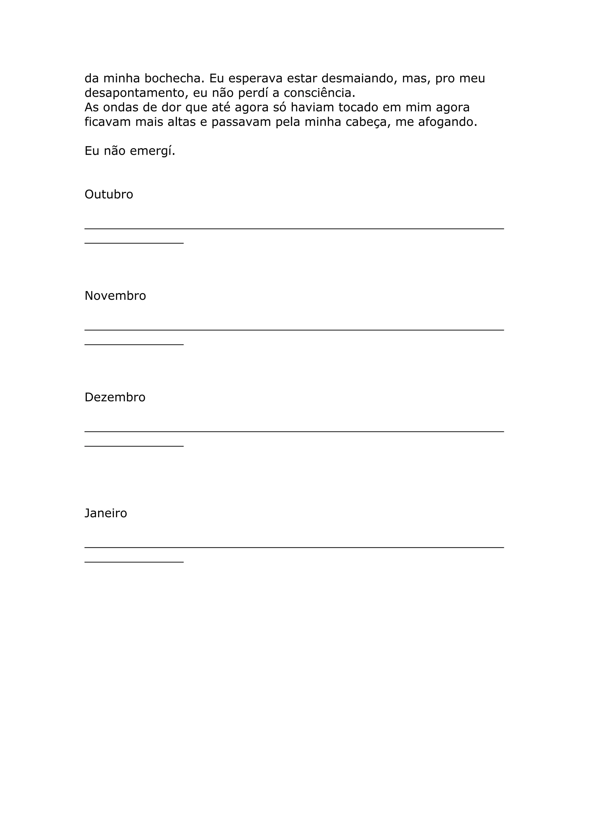 da minha bochecha. Eu esperava estar desmaiando, mas, pro meu
desapontamento, eu não perdí a consciência.
As ondas de dor que até agora só haviam tocado em mim agora
ficavam mais altas e passavam pela minha cabeça, me afogando.

Eu não emergí.


Outubro

_______________________________________________________
_____________



Novembro

_______________________________________________________
_____________



Dezembro

_______________________________________________________
_____________




Janeiro

_______________________________________________________
_____________
 
