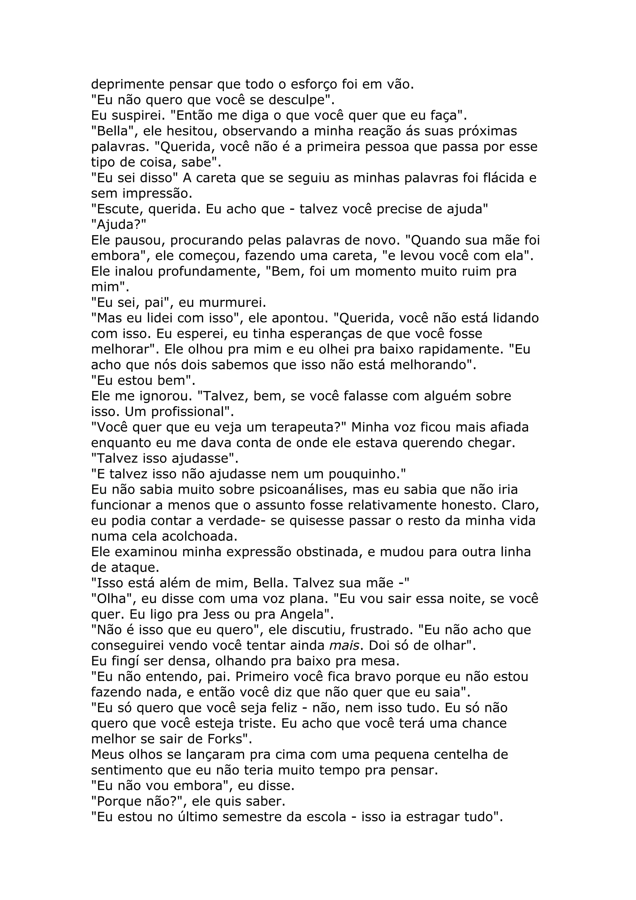 deprimente pensar que todo o esforço foi em vão.
"Eu não quero que você se desculpe".
Eu suspirei. "Então me diga o que você quer que eu faça".
"Bella", ele hesitou, observando a minha reação ás suas próximas
palavras. "Querida, você não é a primeira pessoa que passa por esse
tipo de coisa, sabe".
"Eu sei disso" A careta que se seguiu as minhas palavras foi flácida e
sem impressão.
"Escute, querida. Eu acho que - talvez você precise de ajuda"
"Ajuda?"
Ele pausou, procurando pelas palavras de novo. "Quando sua mãe foi
embora", ele começou, fazendo uma careta, "e levou você com ela".
Ele inalou profundamente, "Bem, foi um momento muito ruim pra
mim".
"Eu sei, pai", eu murmurei.
"Mas eu lidei com isso", ele apontou. "Querida, você não está lidando
com isso. Eu esperei, eu tinha esperanças de que você fosse
melhorar". Ele olhou pra mim e eu olhei pra baixo rapidamente. "Eu
acho que nós dois sabemos que isso não está melhorando".
"Eu estou bem".
Ele me ignorou. "Talvez, bem, se você falasse com alguém sobre
isso. Um profissional".
"Você quer que eu veja um terapeuta?" Minha voz ficou mais afiada
enquanto eu me dava conta de onde ele estava querendo chegar.
"Talvez isso ajudasse".
"E talvez isso não ajudasse nem um pouquinho."
Eu não sabia muito sobre psicoanálises, mas eu sabia que não iria
funcionar a menos que o assunto fosse relativamente honesto. Claro,
eu podia contar a verdade- se quisesse passar o resto da minha vida
numa cela acolchoada.
Ele examinou minha expressão obstinada, e mudou para outra linha
de ataque.
"Isso está além de mim, Bella. Talvez sua mãe -"
"Olha", eu disse com uma voz plana. "Eu vou sair essa noite, se você
quer. Eu ligo pra Jess ou pra Angela".
"Não é isso que eu quero", ele discutiu, frustrado. "Eu não acho que
conseguirei vendo você tentar ainda mais. Doi só de olhar".
Eu fingí ser densa, olhando pra baixo pra mesa.
"Eu não entendo, pai. Primeiro você fica bravo porque eu não estou
fazendo nada, e então você diz que não quer que eu saia".
"Eu só quero que você seja feliz - não, nem isso tudo. Eu só não
quero que você esteja triste. Eu acho que você terá uma chance
melhor se sair de Forks".
Meus olhos se lançaram pra cima com uma pequena centelha de
sentimento que eu não teria muito tempo pra pensar.
"Eu não vou embora", eu disse.
"Porque não?", ele quis saber.
"Eu estou no último semestre da escola - isso ia estragar tudo".
 